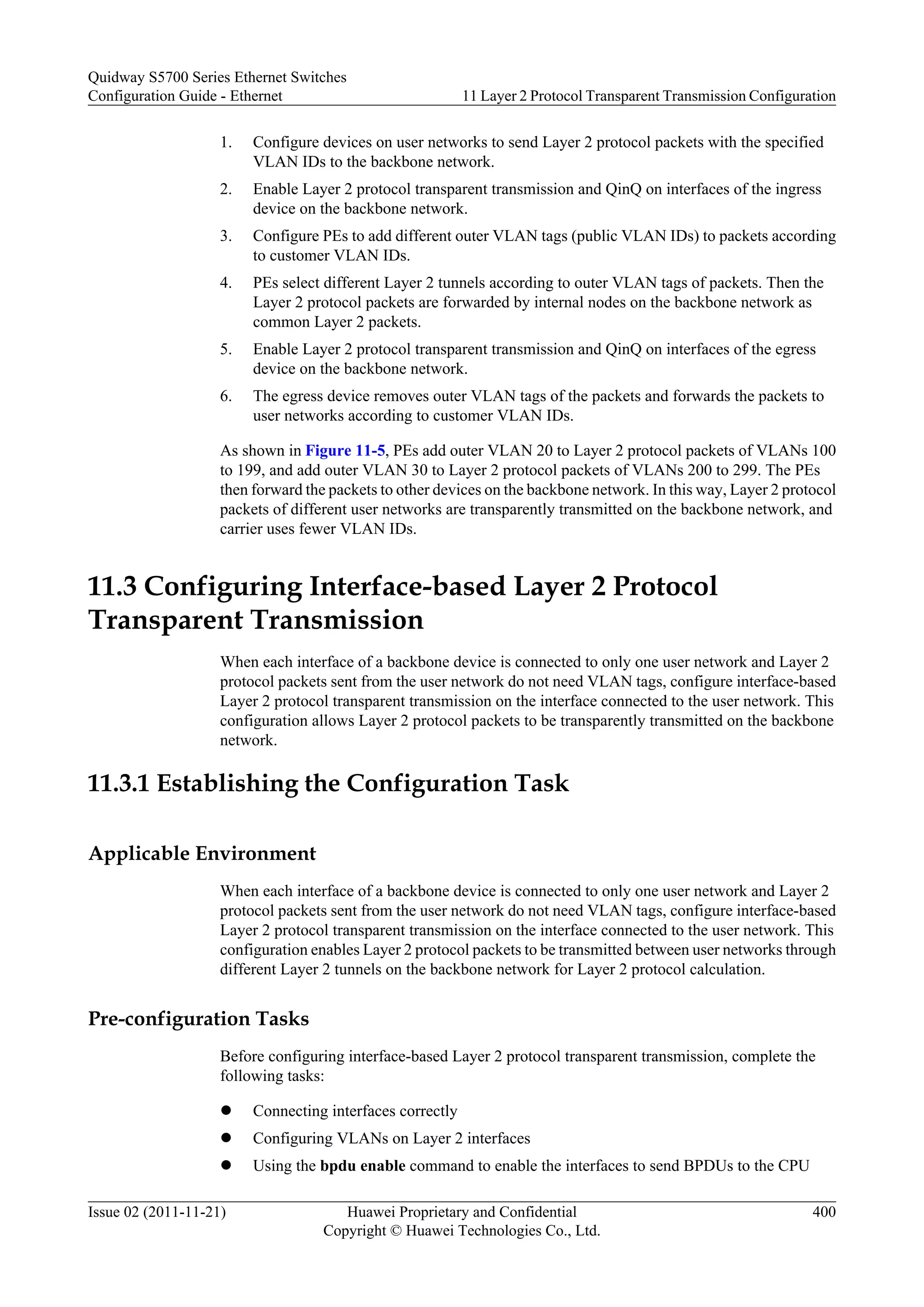 1. Configure devices on user networks to send Layer 2 protocol packets with the specified
VLAN IDs to the backbone network.
2. Enable Layer 2 protocol transparent transmission and QinQ on interfaces of the ingress
device on the backbone network.
3. Configure PEs to add different outer VLAN tags (public VLAN IDs) to packets according
to customer VLAN IDs.
4. PEs select different Layer 2 tunnels according to outer VLAN tags of packets. Then the
Layer 2 protocol packets are forwarded by internal nodes on the backbone network as
common Layer 2 packets.
5. Enable Layer 2 protocol transparent transmission and QinQ on interfaces of the egress
device on the backbone network.
6. The egress device removes outer VLAN tags of the packets and forwards the packets to
user networks according to customer VLAN IDs.
As shown in Figure 11-5, PEs add outer VLAN 20 to Layer 2 protocol packets of VLANs 100
to 199, and add outer VLAN 30 to Layer 2 protocol packets of VLANs 200 to 299. The PEs
then forward the packets to other devices on the backbone network. In this way, Layer 2 protocol
packets of different user networks are transparently transmitted on the backbone network, and
carrier uses fewer VLAN IDs.
11.3 Configuring Interface-based Layer 2 Protocol
Transparent Transmission
When each interface of a backbone device is connected to only one user network and Layer 2
protocol packets sent from the user network do not need VLAN tags, configure interface-based
Layer 2 protocol transparent transmission on the interface connected to the user network. This
configuration allows Layer 2 protocol packets to be transparently transmitted on the backbone
network.
11.3.1 Establishing the Configuration Task
Applicable Environment
When each interface of a backbone device is connected to only one user network and Layer 2
protocol packets sent from the user network do not need VLAN tags, configure interface-based
Layer 2 protocol transparent transmission on the interface connected to the user network. This
configuration enables Layer 2 protocol packets to be transmitted between user networks through
different Layer 2 tunnels on the backbone network for Layer 2 protocol calculation.
Pre-configuration Tasks
Before configuring interface-based Layer 2 protocol transparent transmission, complete the
following tasks:
l Connecting interfaces correctly
l Configuring VLANs on Layer 2 interfaces
l Using the bpdu enable command to enable the interfaces to send BPDUs to the CPU
Quidway S5700 Series Ethernet Switches
Configuration Guide - Ethernet 11 Layer 2 Protocol Transparent Transmission Configuration
Issue 02 (2011-11-21) Huawei Proprietary and Confidential
Copyright © Huawei Technologies Co., Ltd.
400
 