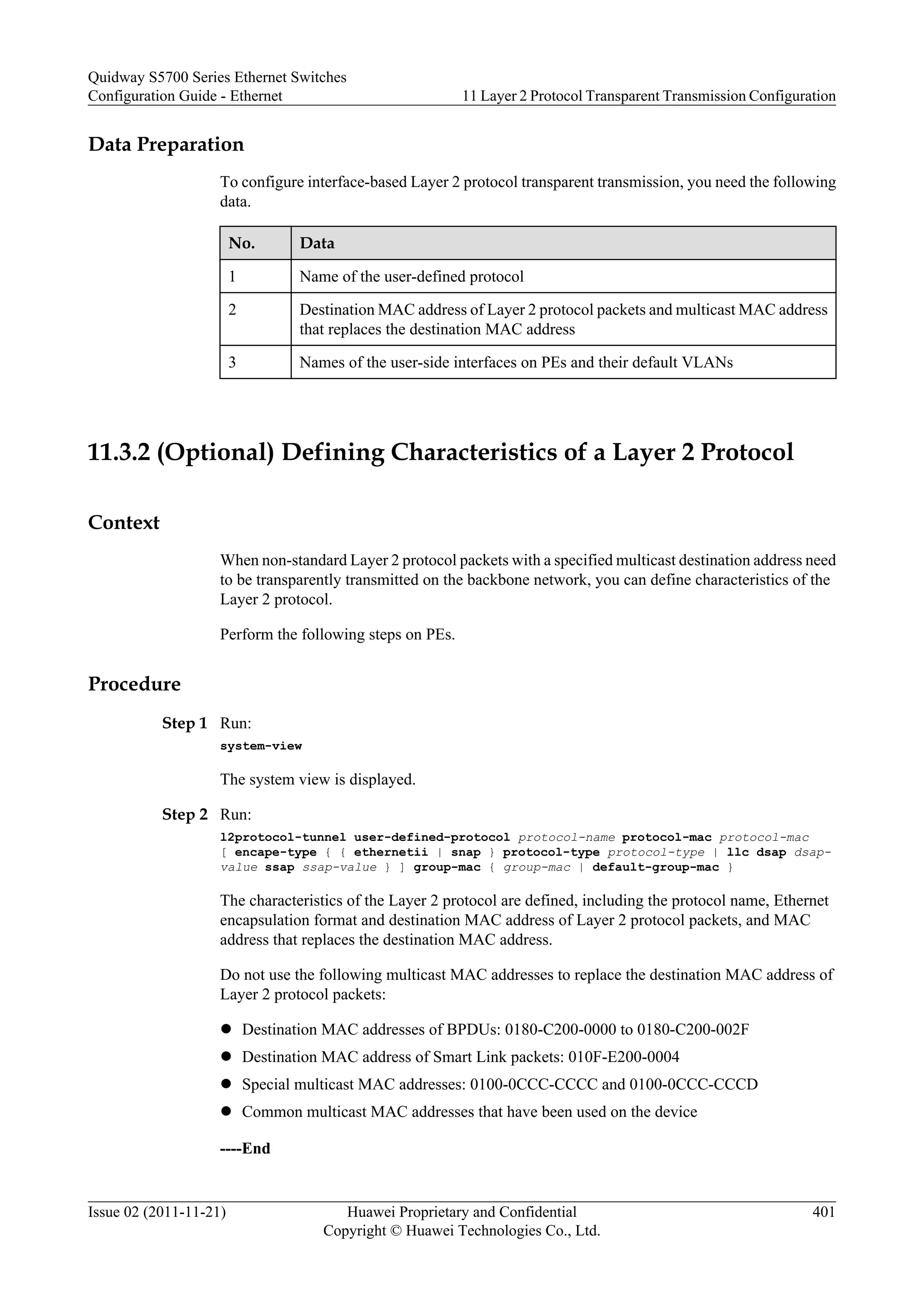 Data Preparation
To configure interface-based Layer 2 protocol transparent transmission, you need the following
data.
No. Data
1 Name of the user-defined protocol
2 Destination MAC address of Layer 2 protocol packets and multicast MAC address
that replaces the destination MAC address
3 Names of the user-side interfaces on PEs and their default VLANs
11.3.2 (Optional) Defining Characteristics of a Layer 2 Protocol
Context
When non-standard Layer 2 protocol packets with a specified multicast destination address need
to be transparently transmitted on the backbone network, you can define characteristics of the
Layer 2 protocol.
Perform the following steps on PEs.
Procedure
Step 1 Run:
system-view
The system view is displayed.
Step 2 Run:
l2protocol-tunnel user-defined-protocol protocol-name protocol-mac protocol-mac
[ encape-type { { ethernetii | snap } protocol-type protocol-type | llc dsap dsap-
value ssap ssap-value } ] group-mac { group-mac | default-group-mac }
The characteristics of the Layer 2 protocol are defined, including the protocol name, Ethernet
encapsulation format and destination MAC address of Layer 2 protocol packets, and MAC
address that replaces the destination MAC address.
Do not use the following multicast MAC addresses to replace the destination MAC address of
Layer 2 protocol packets:
l Destination MAC addresses of BPDUs: 0180-C200-0000 to 0180-C200-002F
l Destination MAC address of Smart Link packets: 010F-E200-0004
l Special multicast MAC addresses: 0100-0CCC-CCCC and 0100-0CCC-CCCD
l Common multicast MAC addresses that have been used on the device
----End
Quidway S5700 Series Ethernet Switches
Configuration Guide - Ethernet 11 Layer 2 Protocol Transparent Transmission Configuration
Issue 02 (2011-11-21) Huawei Proprietary and Confidential
Copyright © Huawei Technologies Co., Ltd.
401
 
