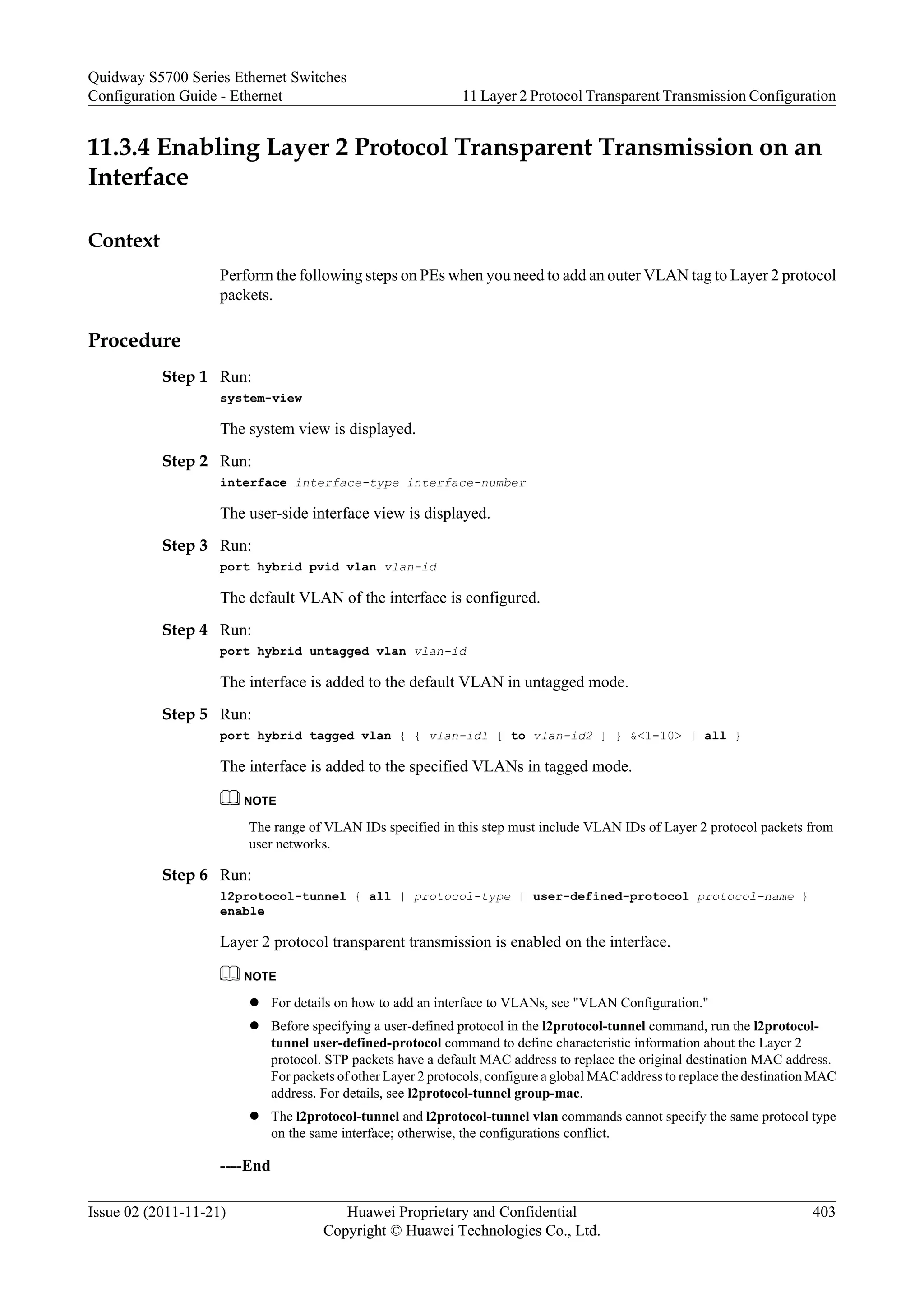 11.3.4 Enabling Layer 2 Protocol Transparent Transmission on an
Interface
Context
Perform the following steps on PEs when you need to add an outer VLAN tag to Layer 2 protocol
packets.
Procedure
Step 1 Run:
system-view
The system view is displayed.
Step 2 Run:
interface interface-type interface-number
The user-side interface view is displayed.
Step 3 Run:
port hybrid pvid vlan vlan-id
The default VLAN of the interface is configured.
Step 4 Run:
port hybrid untagged vlan vlan-id
The interface is added to the default VLAN in untagged mode.
Step 5 Run:
port hybrid tagged vlan { { vlan-id1 [ to vlan-id2 ] } &<1-10> | all }
The interface is added to the specified VLANs in tagged mode.
NOTE
The range of VLAN IDs specified in this step must include VLAN IDs of Layer 2 protocol packets from
user networks.
Step 6 Run:
l2protocol-tunnel { all | protocol-type | user-defined-protocol protocol-name }
enable
Layer 2 protocol transparent transmission is enabled on the interface.
NOTE
l For details on how to add an interface to VLANs, see "VLAN Configuration."
l Before specifying a user-defined protocol in the l2protocol-tunnel command, run the l2protocol-
tunnel user-defined-protocol command to define characteristic information about the Layer 2
protocol. STP packets have a default MAC address to replace the original destination MAC address.
For packets of other Layer 2 protocols, configure a global MAC address to replace the destination MAC
address. For details, see l2protocol-tunnel group-mac.
l The l2protocol-tunnel and l2protocol-tunnel vlan commands cannot specify the same protocol type
on the same interface; otherwise, the configurations conflict.
----End
Quidway S5700 Series Ethernet Switches
Configuration Guide - Ethernet 11 Layer 2 Protocol Transparent Transmission Configuration
Issue 02 (2011-11-21) Huawei Proprietary and Confidential
Copyright © Huawei Technologies Co., Ltd.
403
 