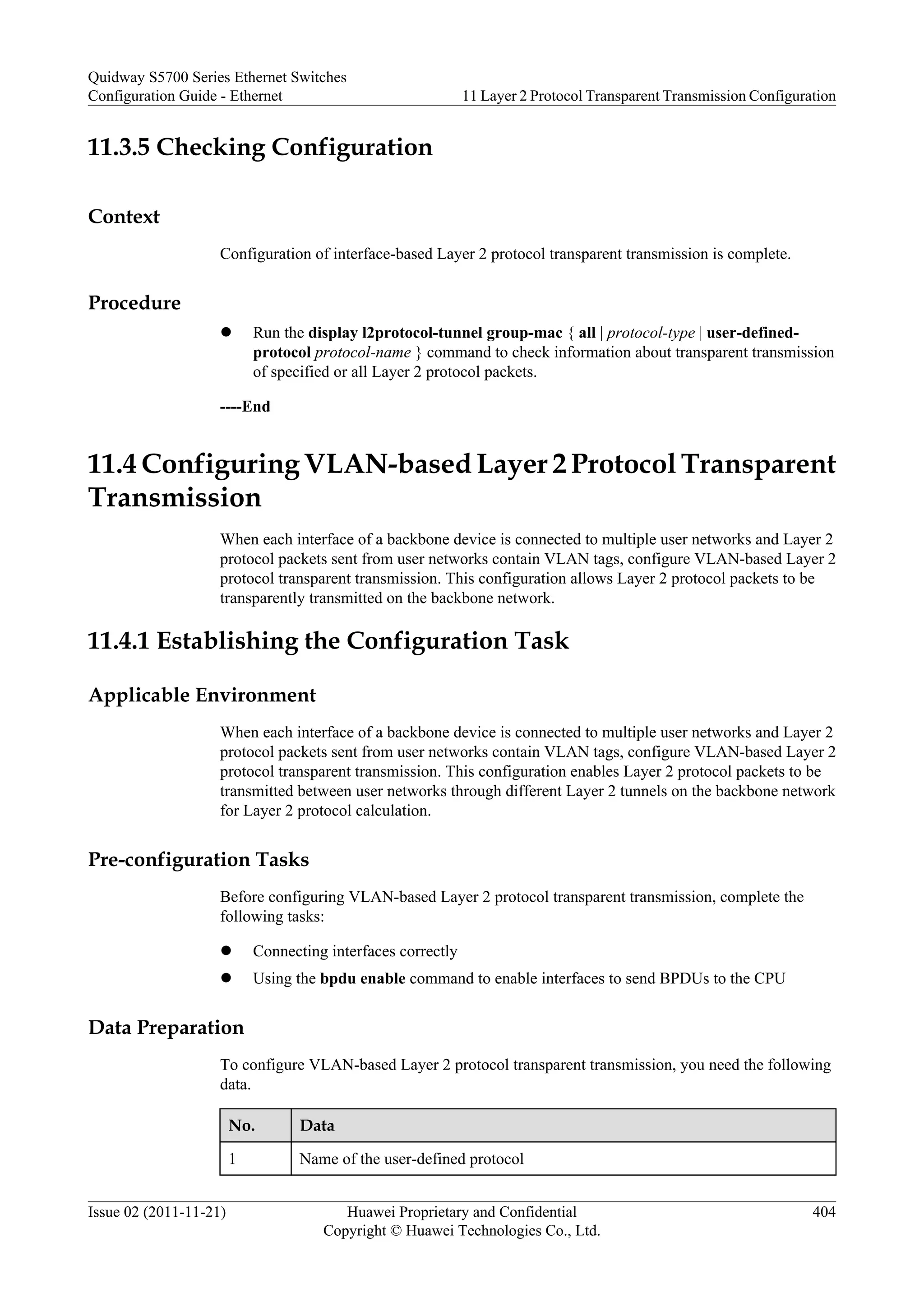 11.3.5 Checking Configuration
Context
Configuration of interface-based Layer 2 protocol transparent transmission is complete.
Procedure
l Run the display l2protocol-tunnel group-mac { all | protocol-type | user-defined-
protocol protocol-name } command to check information about transparent transmission
of specified or all Layer 2 protocol packets.
----End
11.4 Configuring VLAN-based Layer 2 Protocol Transparent
Transmission
When each interface of a backbone device is connected to multiple user networks and Layer 2
protocol packets sent from user networks contain VLAN tags, configure VLAN-based Layer 2
protocol transparent transmission. This configuration allows Layer 2 protocol packets to be
transparently transmitted on the backbone network.
11.4.1 Establishing the Configuration Task
Applicable Environment
When each interface of a backbone device is connected to multiple user networks and Layer 2
protocol packets sent from user networks contain VLAN tags, configure VLAN-based Layer 2
protocol transparent transmission. This configuration enables Layer 2 protocol packets to be
transmitted between user networks through different Layer 2 tunnels on the backbone network
for Layer 2 protocol calculation.
Pre-configuration Tasks
Before configuring VLAN-based Layer 2 protocol transparent transmission, complete the
following tasks:
l Connecting interfaces correctly
l Using the bpdu enable command to enable interfaces to send BPDUs to the CPU
Data Preparation
To configure VLAN-based Layer 2 protocol transparent transmission, you need the following
data.
No. Data
1 Name of the user-defined protocol
Quidway S5700 Series Ethernet Switches
Configuration Guide - Ethernet 11 Layer 2 Protocol Transparent Transmission Configuration
Issue 02 (2011-11-21) Huawei Proprietary and Confidential
Copyright © Huawei Technologies Co., Ltd.
404
 