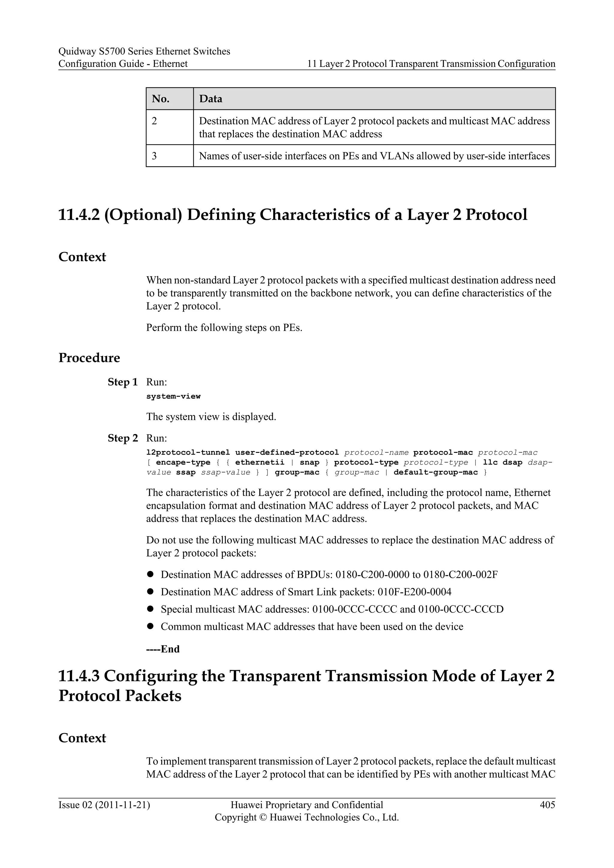 No. Data
2 Destination MAC address of Layer 2 protocol packets and multicast MAC address
that replaces the destination MAC address
3 Names of user-side interfaces on PEs and VLANs allowed by user-side interfaces
11.4.2 (Optional) Defining Characteristics of a Layer 2 Protocol
Context
When non-standard Layer 2 protocol packets with a specified multicast destination address need
to be transparently transmitted on the backbone network, you can define characteristics of the
Layer 2 protocol.
Perform the following steps on PEs.
Procedure
Step 1 Run:
system-view
The system view is displayed.
Step 2 Run:
l2protocol-tunnel user-defined-protocol protocol-name protocol-mac protocol-mac
[ encape-type { { ethernetii | snap } protocol-type protocol-type | llc dsap dsap-
value ssap ssap-value } ] group-mac { group-mac | default-group-mac }
The characteristics of the Layer 2 protocol are defined, including the protocol name, Ethernet
encapsulation format and destination MAC address of Layer 2 protocol packets, and MAC
address that replaces the destination MAC address.
Do not use the following multicast MAC addresses to replace the destination MAC address of
Layer 2 protocol packets:
l Destination MAC addresses of BPDUs: 0180-C200-0000 to 0180-C200-002F
l Destination MAC address of Smart Link packets: 010F-E200-0004
l Special multicast MAC addresses: 0100-0CCC-CCCC and 0100-0CCC-CCCD
l Common multicast MAC addresses that have been used on the device
----End
11.4.3 Configuring the Transparent Transmission Mode of Layer 2
Protocol Packets
Context
To implement transparent transmission of Layer 2 protocol packets, replace the default multicast
MAC address of the Layer 2 protocol that can be identified by PEs with another multicast MAC
Quidway S5700 Series Ethernet Switches
Configuration Guide - Ethernet 11 Layer 2 Protocol Transparent Transmission Configuration
Issue 02 (2011-11-21) Huawei Proprietary and Confidential
Copyright © Huawei Technologies Co., Ltd.
405
 