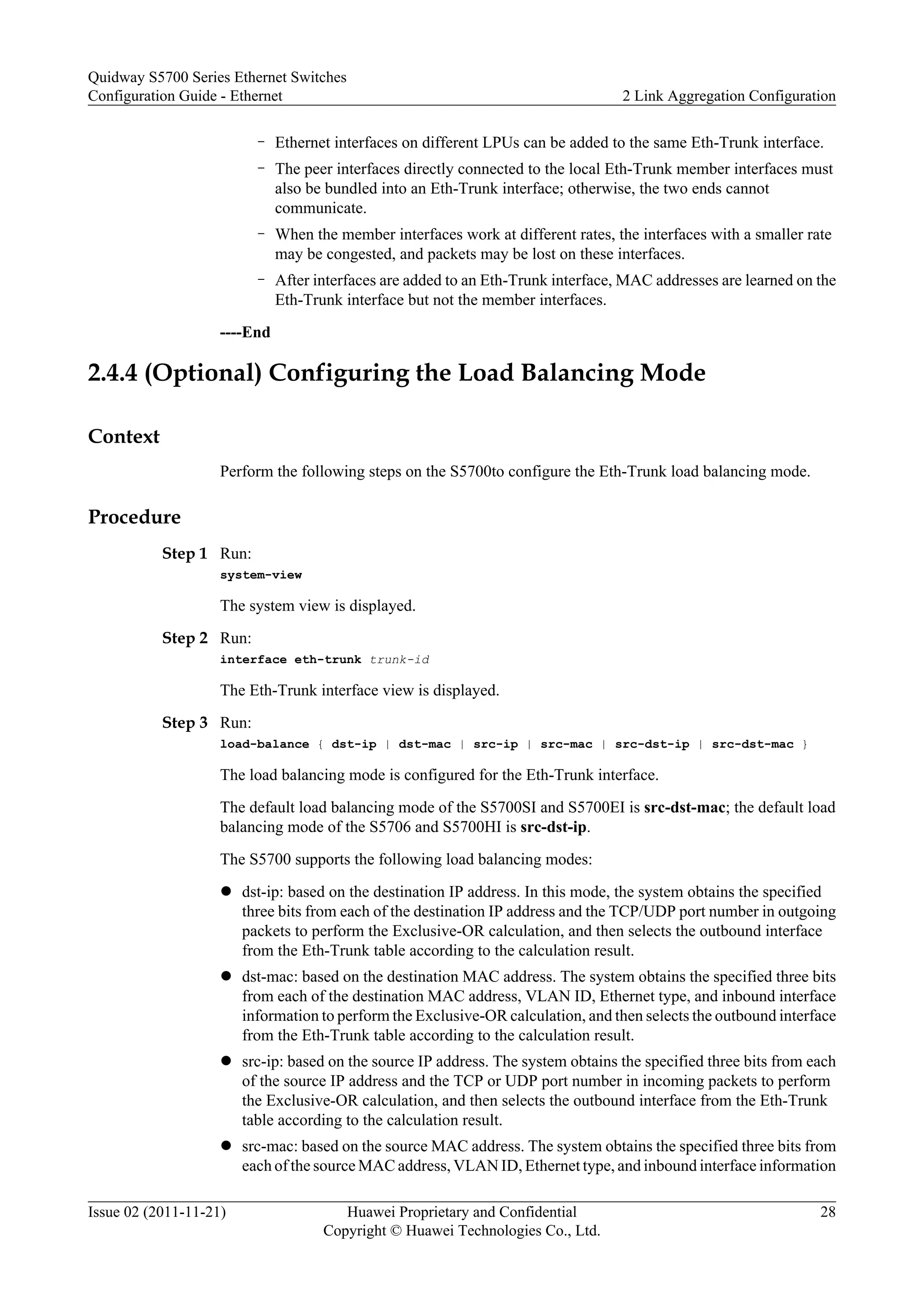 – Ethernet interfaces on different LPUs can be added to the same Eth-Trunk interface.
– The peer interfaces directly connected to the local Eth-Trunk member interfaces must
also be bundled into an Eth-Trunk interface; otherwise, the two ends cannot
communicate.
– When the member interfaces work at different rates, the interfaces with a smaller rate
may be congested, and packets may be lost on these interfaces.
– After interfaces are added to an Eth-Trunk interface, MAC addresses are learned on the
Eth-Trunk interface but not the member interfaces.
----End
2.4.4 (Optional) Configuring the Load Balancing Mode
Context
Perform the following steps on the S5700to configure the Eth-Trunk load balancing mode.
Procedure
Step 1 Run:
system-view
The system view is displayed.
Step 2 Run:
interface eth-trunk trunk-id
The Eth-Trunk interface view is displayed.
Step 3 Run:
load-balance { dst-ip | dst-mac | src-ip | src-mac | src-dst-ip | src-dst-mac }
The load balancing mode is configured for the Eth-Trunk interface.
The default load balancing mode of the S5700SI and S5700EI is src-dst-mac; the default load
balancing mode of the S5706 and S5700HI is src-dst-ip.
The S5700 supports the following load balancing modes:
l dst-ip: based on the destination IP address. In this mode, the system obtains the specified
three bits from each of the destination IP address and the TCP/UDP port number in outgoing
packets to perform the Exclusive-OR calculation, and then selects the outbound interface
from the Eth-Trunk table according to the calculation result.
l dst-mac: based on the destination MAC address. The system obtains the specified three bits
from each of the destination MAC address, VLAN ID, Ethernet type, and inbound interface
information to perform the Exclusive-OR calculation, and then selects the outbound interface
from the Eth-Trunk table according to the calculation result.
l src-ip: based on the source IP address. The system obtains the specified three bits from each
of the source IP address and the TCP or UDP port number in incoming packets to perform
the Exclusive-OR calculation, and then selects the outbound interface from the Eth-Trunk
table according to the calculation result.
l src-mac: based on the source MAC address. The system obtains the specified three bits from
each of the source MAC address, VLAN ID, Ethernet type, and inbound interface information
Quidway S5700 Series Ethernet Switches
Configuration Guide - Ethernet 2 Link Aggregation Configuration
Issue 02 (2011-11-21) Huawei Proprietary and Confidential
Copyright © Huawei Technologies Co., Ltd.
28
 