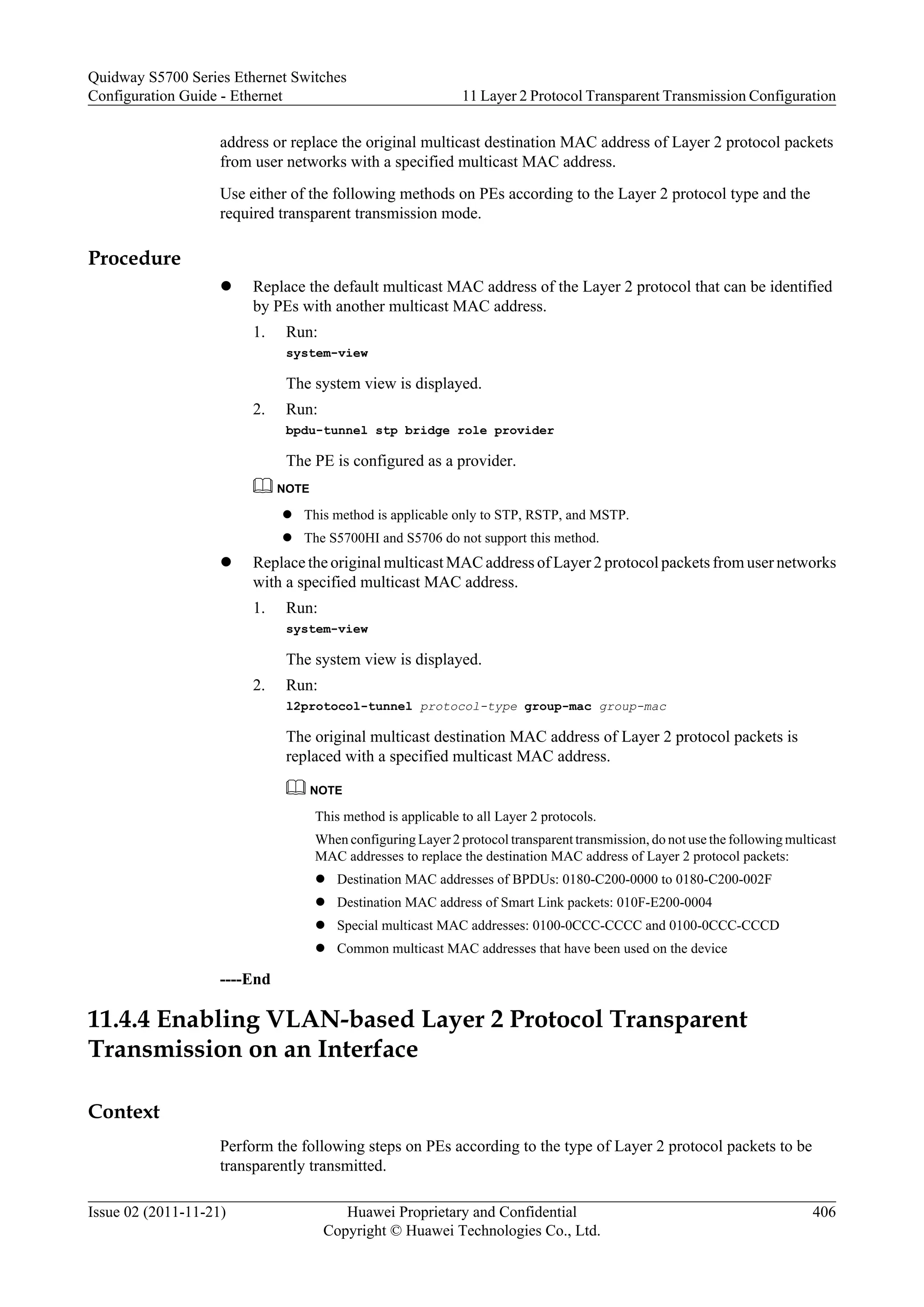 address or replace the original multicast destination MAC address of Layer 2 protocol packets
from user networks with a specified multicast MAC address.
Use either of the following methods on PEs according to the Layer 2 protocol type and the
required transparent transmission mode.
Procedure
l Replace the default multicast MAC address of the Layer 2 protocol that can be identified
by PEs with another multicast MAC address.
1. Run:
system-view
The system view is displayed.
2. Run:
bpdu-tunnel stp bridge role provider
The PE is configured as a provider.
NOTE
l This method is applicable only to STP, RSTP, and MSTP.
l The S5700HI and S5706 do not support this method.
l Replace the original multicast MAC address of Layer 2 protocol packets from user networks
with a specified multicast MAC address.
1. Run:
system-view
The system view is displayed.
2. Run:
l2protocol-tunnel protocol-type group-mac group-mac
The original multicast destination MAC address of Layer 2 protocol packets is
replaced with a specified multicast MAC address.
NOTE
This method is applicable to all Layer 2 protocols.
When configuring Layer 2 protocol transparent transmission, do not use the following multicast
MAC addresses to replace the destination MAC address of Layer 2 protocol packets:
l Destination MAC addresses of BPDUs: 0180-C200-0000 to 0180-C200-002F
l Destination MAC address of Smart Link packets: 010F-E200-0004
l Special multicast MAC addresses: 0100-0CCC-CCCC and 0100-0CCC-CCCD
l Common multicast MAC addresses that have been used on the device
----End
11.4.4 Enabling VLAN-based Layer 2 Protocol Transparent
Transmission on an Interface
Context
Perform the following steps on PEs according to the type of Layer 2 protocol packets to be
transparently transmitted.
Quidway S5700 Series Ethernet Switches
Configuration Guide - Ethernet 11 Layer 2 Protocol Transparent Transmission Configuration
Issue 02 (2011-11-21) Huawei Proprietary and Confidential
Copyright © Huawei Technologies Co., Ltd.
406
 