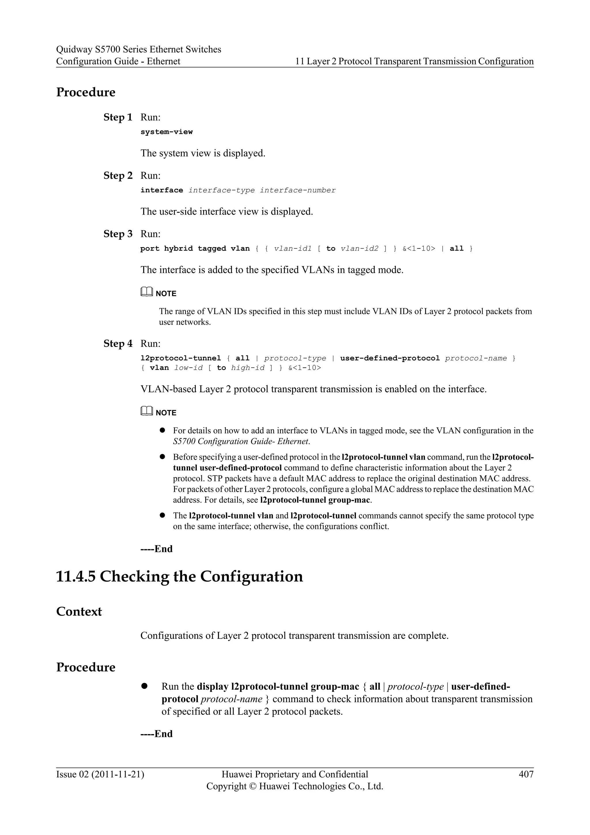 Procedure
Step 1 Run:
system-view
The system view is displayed.
Step 2 Run:
interface interface-type interface-number
The user-side interface view is displayed.
Step 3 Run:
port hybrid tagged vlan { { vlan-id1 [ to vlan-id2 ] } &<1-10> | all }
The interface is added to the specified VLANs in tagged mode.
NOTE
The range of VLAN IDs specified in this step must include VLAN IDs of Layer 2 protocol packets from
user networks.
Step 4 Run:
l2protocol-tunnel { all | protocol-type | user-defined-protocol protocol-name }
{ vlan low-id [ to high-id ] } &<1-10>
VLAN-based Layer 2 protocol transparent transmission is enabled on the interface.
NOTE
l For details on how to add an interface to VLANs in tagged mode, see the VLAN configuration in the
S5700 Configuration Guide- Ethernet.
l Before specifying a user-defined protocol in the l2protocol-tunnel vlan command, run the l2protocol-
tunnel user-defined-protocol command to define characteristic information about the Layer 2
protocol. STP packets have a default MAC address to replace the original destination MAC address.
For packets of other Layer 2 protocols, configure a global MAC address to replace the destination MAC
address. For details, see l2protocol-tunnel group-mac.
l The l2protocol-tunnel vlan and l2protocol-tunnel commands cannot specify the same protocol type
on the same interface; otherwise, the configurations conflict.
----End
11.4.5 Checking the Configuration
Context
Configurations of Layer 2 protocol transparent transmission are complete.
Procedure
l Run the display l2protocol-tunnel group-mac { all | protocol-type | user-defined-
protocol protocol-name } command to check information about transparent transmission
of specified or all Layer 2 protocol packets.
----End
Quidway S5700 Series Ethernet Switches
Configuration Guide - Ethernet 11 Layer 2 Protocol Transparent Transmission Configuration
Issue 02 (2011-11-21) Huawei Proprietary and Confidential
Copyright © Huawei Technologies Co., Ltd.
407
 