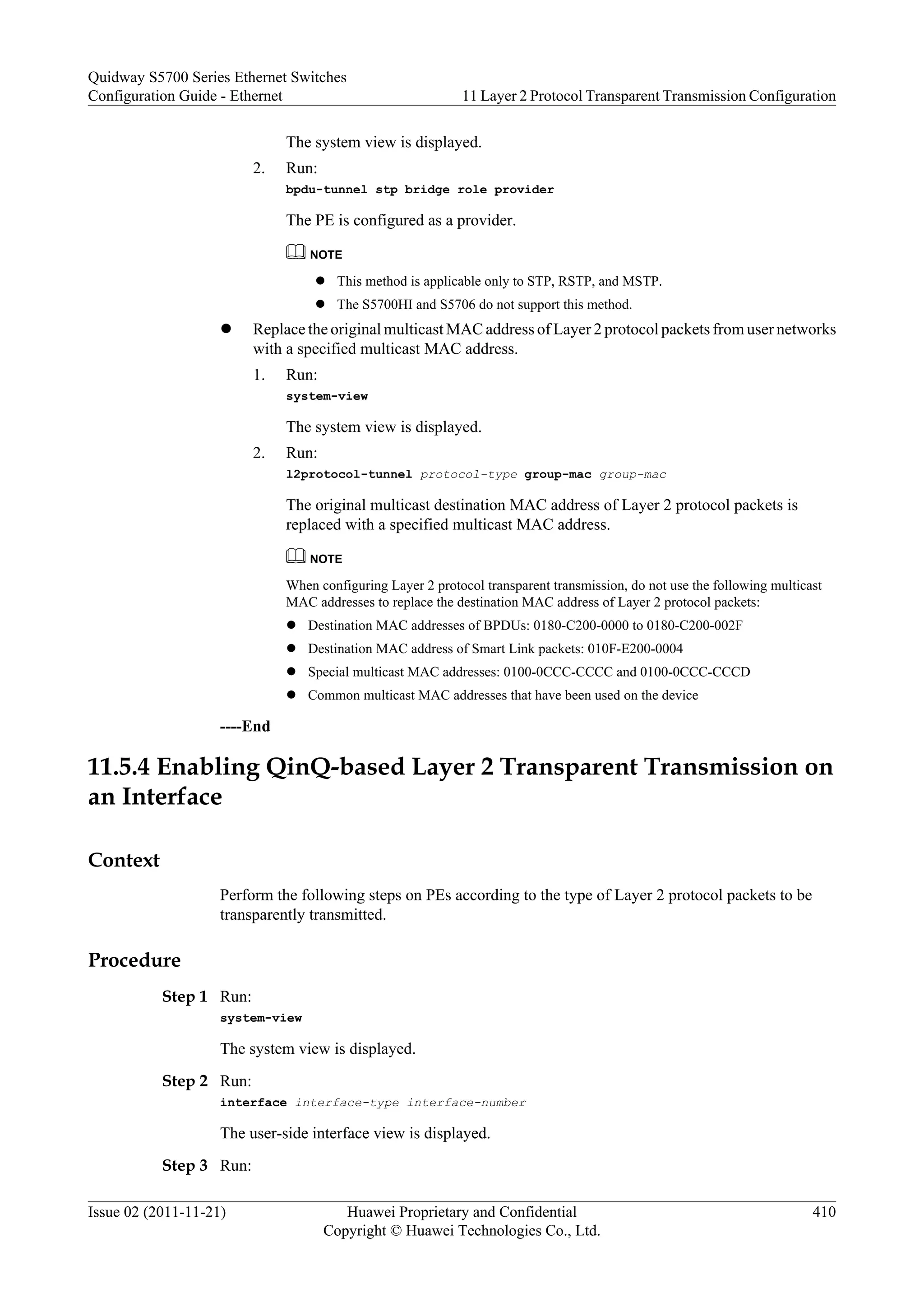 The system view is displayed.
2. Run:
bpdu-tunnel stp bridge role provider
The PE is configured as a provider.
NOTE
l This method is applicable only to STP, RSTP, and MSTP.
l The S5700HI and S5706 do not support this method.
l Replace the original multicast MAC address of Layer 2 protocol packets from user networks
with a specified multicast MAC address.
1. Run:
system-view
The system view is displayed.
2. Run:
l2protocol-tunnel protocol-type group-mac group-mac
The original multicast destination MAC address of Layer 2 protocol packets is
replaced with a specified multicast MAC address.
NOTE
When configuring Layer 2 protocol transparent transmission, do not use the following multicast
MAC addresses to replace the destination MAC address of Layer 2 protocol packets:
l Destination MAC addresses of BPDUs: 0180-C200-0000 to 0180-C200-002F
l Destination MAC address of Smart Link packets: 010F-E200-0004
l Special multicast MAC addresses: 0100-0CCC-CCCC and 0100-0CCC-CCCD
l Common multicast MAC addresses that have been used on the device
----End
11.5.4 Enabling QinQ-based Layer 2 Transparent Transmission on
an Interface
Context
Perform the following steps on PEs according to the type of Layer 2 protocol packets to be
transparently transmitted.
Procedure
Step 1 Run:
system-view
The system view is displayed.
Step 2 Run:
interface interface-type interface-number
The user-side interface view is displayed.
Step 3 Run:
Quidway S5700 Series Ethernet Switches
Configuration Guide - Ethernet 11 Layer 2 Protocol Transparent Transmission Configuration
Issue 02 (2011-11-21) Huawei Proprietary and Confidential
Copyright © Huawei Technologies Co., Ltd.
410
 