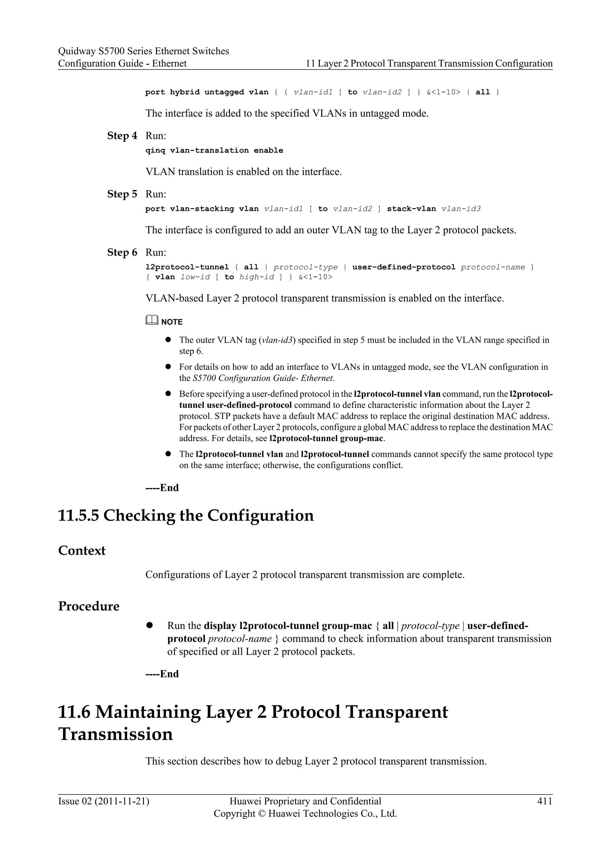 port hybrid untagged vlan { { vlan-id1 [ to vlan-id2 ] } &<1-10> | all }
The interface is added to the specified VLANs in untagged mode.
Step 4 Run:
qinq vlan-translation enable
VLAN translation is enabled on the interface.
Step 5 Run:
port vlan-stacking vlan vlan-id1 [ to vlan-id2 ] stack-vlan vlan-id3
The interface is configured to add an outer VLAN tag to the Layer 2 protocol packets.
Step 6 Run:
l2protocol-tunnel { all | protocol-type | user-defined-protocol protocol-name }
{ vlan low-id [ to high-id ] } &<1-10>
VLAN-based Layer 2 protocol transparent transmission is enabled on the interface.
NOTE
l The outer VLAN tag (vlan-id3) specified in step 5 must be included in the VLAN range specified in
step 6.
l For details on how to add an interface to VLANs in untagged mode, see the VLAN configuration in
the S5700 Configuration Guide- Ethernet.
l Before specifying a user-defined protocol in the l2protocol-tunnel vlan command, run the l2protocol-
tunnel user-defined-protocol command to define characteristic information about the Layer 2
protocol. STP packets have a default MAC address to replace the original destination MAC address.
For packets of other Layer 2 protocols, configure a global MAC address to replace the destination MAC
address. For details, see l2protocol-tunnel group-mac.
l The l2protocol-tunnel vlan and l2protocol-tunnel commands cannot specify the same protocol type
on the same interface; otherwise, the configurations conflict.
----End
11.5.5 Checking the Configuration
Context
Configurations of Layer 2 protocol transparent transmission are complete.
Procedure
l Run the display l2protocol-tunnel group-mac { all | protocol-type | user-defined-
protocol protocol-name } command to check information about transparent transmission
of specified or all Layer 2 protocol packets.
----End
11.6 Maintaining Layer 2 Protocol Transparent
Transmission
This section describes how to debug Layer 2 protocol transparent transmission.
Quidway S5700 Series Ethernet Switches
Configuration Guide - Ethernet 11 Layer 2 Protocol Transparent Transmission Configuration
Issue 02 (2011-11-21) Huawei Proprietary and Confidential
Copyright © Huawei Technologies Co., Ltd.
411
 