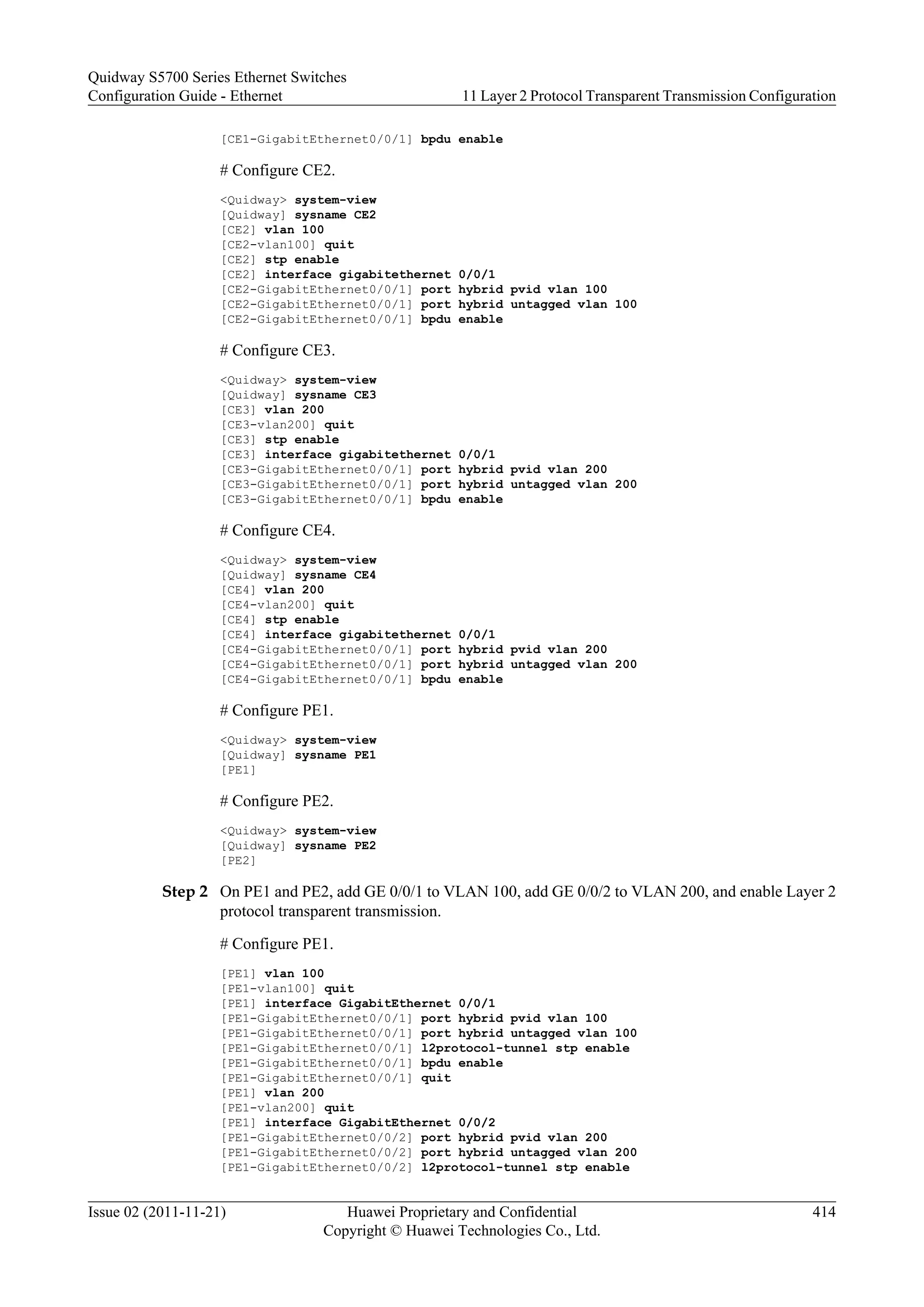 [CE1-GigabitEthernet0/0/1] bpdu enable
# Configure CE2.
<Quidway> system-view
[Quidway] sysname CE2
[CE2] vlan 100
[CE2-vlan100] quit
[CE2] stp enable
[CE2] interface gigabitethernet 0/0/1
[CE2-GigabitEthernet0/0/1] port hybrid pvid vlan 100
[CE2-GigabitEthernet0/0/1] port hybrid untagged vlan 100
[CE2-GigabitEthernet0/0/1] bpdu enable
# Configure CE3.
<Quidway> system-view
[Quidway] sysname CE3
[CE3] vlan 200
[CE3-vlan200] quit
[CE3] stp enable
[CE3] interface gigabitethernet 0/0/1
[CE3-GigabitEthernet0/0/1] port hybrid pvid vlan 200
[CE3-GigabitEthernet0/0/1] port hybrid untagged vlan 200
[CE3-GigabitEthernet0/0/1] bpdu enable
# Configure CE4.
<Quidway> system-view
[Quidway] sysname CE4
[CE4] vlan 200
[CE4-vlan200] quit
[CE4] stp enable
[CE4] interface gigabitethernet 0/0/1
[CE4-GigabitEthernet0/0/1] port hybrid pvid vlan 200
[CE4-GigabitEthernet0/0/1] port hybrid untagged vlan 200
[CE4-GigabitEthernet0/0/1] bpdu enable
# Configure PE1.
<Quidway> system-view
[Quidway] sysname PE1
[PE1]
# Configure PE2.
<Quidway> system-view
[Quidway] sysname PE2
[PE2]
Step 2 On PE1 and PE2, add GE 0/0/1 to VLAN 100, add GE 0/0/2 to VLAN 200, and enable Layer 2
protocol transparent transmission.
# Configure PE1.
[PE1] vlan 100
[PE1-vlan100] quit
[PE1] interface GigabitEthernet 0/0/1
[PE1-GigabitEthernet0/0/1] port hybrid pvid vlan 100
[PE1-GigabitEthernet0/0/1] port hybrid untagged vlan 100
[PE1-GigabitEthernet0/0/1] l2protocol-tunnel stp enable
[PE1-GigabitEthernet0/0/1] bpdu enable
[PE1-GigabitEthernet0/0/1] quit
[PE1] vlan 200
[PE1-vlan200] quit
[PE1] interface GigabitEthernet 0/0/2
[PE1-GigabitEthernet0/0/2] port hybrid pvid vlan 200
[PE1-GigabitEthernet0/0/2] port hybrid untagged vlan 200
[PE1-GigabitEthernet0/0/2] l2protocol-tunnel stp enable
Quidway S5700 Series Ethernet Switches
Configuration Guide - Ethernet 11 Layer 2 Protocol Transparent Transmission Configuration
Issue 02 (2011-11-21) Huawei Proprietary and Confidential
Copyright © Huawei Technologies Co., Ltd.
414
 