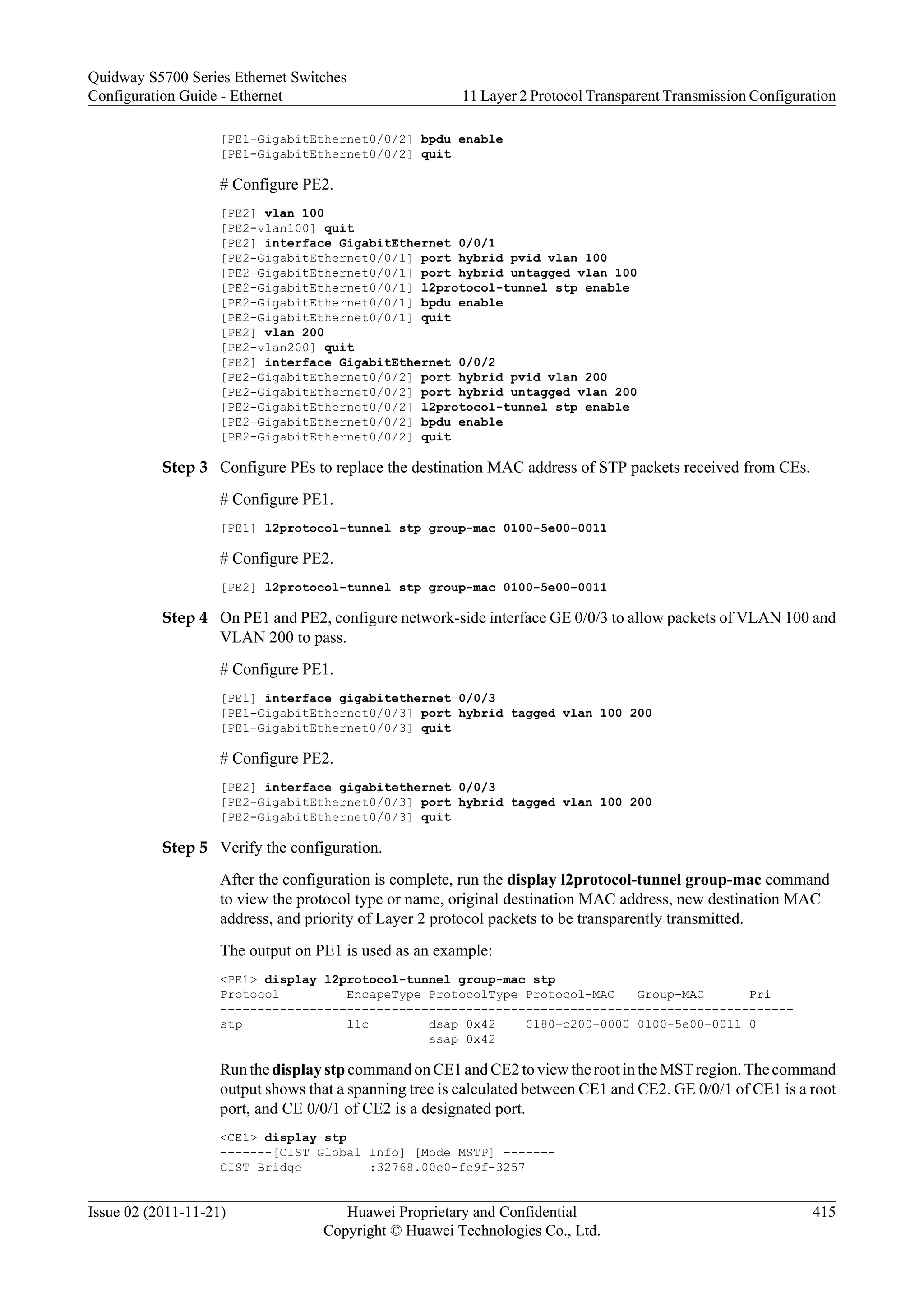 [PE1-GigabitEthernet0/0/2] bpdu enable
[PE1-GigabitEthernet0/0/2] quit
# Configure PE2.
[PE2] vlan 100
[PE2-vlan100] quit
[PE2] interface GigabitEthernet 0/0/1
[PE2-GigabitEthernet0/0/1] port hybrid pvid vlan 100
[PE2-GigabitEthernet0/0/1] port hybrid untagged vlan 100
[PE2-GigabitEthernet0/0/1] l2protocol-tunnel stp enable
[PE2-GigabitEthernet0/0/1] bpdu enable
[PE2-GigabitEthernet0/0/1] quit
[PE2] vlan 200
[PE2-vlan200] quit
[PE2] interface GigabitEthernet 0/0/2
[PE2-GigabitEthernet0/0/2] port hybrid pvid vlan 200
[PE2-GigabitEthernet0/0/2] port hybrid untagged vlan 200
[PE2-GigabitEthernet0/0/2] l2protocol-tunnel stp enable
[PE2-GigabitEthernet0/0/2] bpdu enable
[PE2-GigabitEthernet0/0/2] quit
Step 3 Configure PEs to replace the destination MAC address of STP packets received from CEs.
# Configure PE1.
[PE1] l2protocol-tunnel stp group-mac 0100-5e00-0011
# Configure PE2.
[PE2] l2protocol-tunnel stp group-mac 0100-5e00-0011
Step 4 On PE1 and PE2, configure network-side interface GE 0/0/3 to allow packets of VLAN 100 and
VLAN 200 to pass.
# Configure PE1.
[PE1] interface gigabitethernet 0/0/3
[PE1-GigabitEthernet0/0/3] port hybrid tagged vlan 100 200
[PE1-GigabitEthernet0/0/3] quit
# Configure PE2.
[PE2] interface gigabitethernet 0/0/3
[PE2-GigabitEthernet0/0/3] port hybrid tagged vlan 100 200
[PE2-GigabitEthernet0/0/3] quit
Step 5 Verify the configuration.
After the configuration is complete, run the display l2protocol-tunnel group-mac command
to view the protocol type or name, original destination MAC address, new destination MAC
address, and priority of Layer 2 protocol packets to be transparently transmitted.
The output on PE1 is used as an example:
<PE1> display l2protocol-tunnel group-mac stp
Protocol EncapeType ProtocolType Protocol-MAC Group-MAC Pri
-----------------------------------------------------------------------------
stp llc dsap 0x42 0180-c200-0000 0100-5e00-0011 0
ssap 0x42
Run the display stp command on CE1 and CE2 to view the root in the MST region. The command
output shows that a spanning tree is calculated between CE1 and CE2. GE 0/0/1 of CE1 is a root
port, and CE 0/0/1 of CE2 is a designated port.
<CE1> display stp
-------[CIST Global Info] [Mode MSTP] -------
CIST Bridge :32768.00e0-fc9f-3257
Quidway S5700 Series Ethernet Switches
Configuration Guide - Ethernet 11 Layer 2 Protocol Transparent Transmission Configuration
Issue 02 (2011-11-21) Huawei Proprietary and Confidential
Copyright © Huawei Technologies Co., Ltd.
415
 