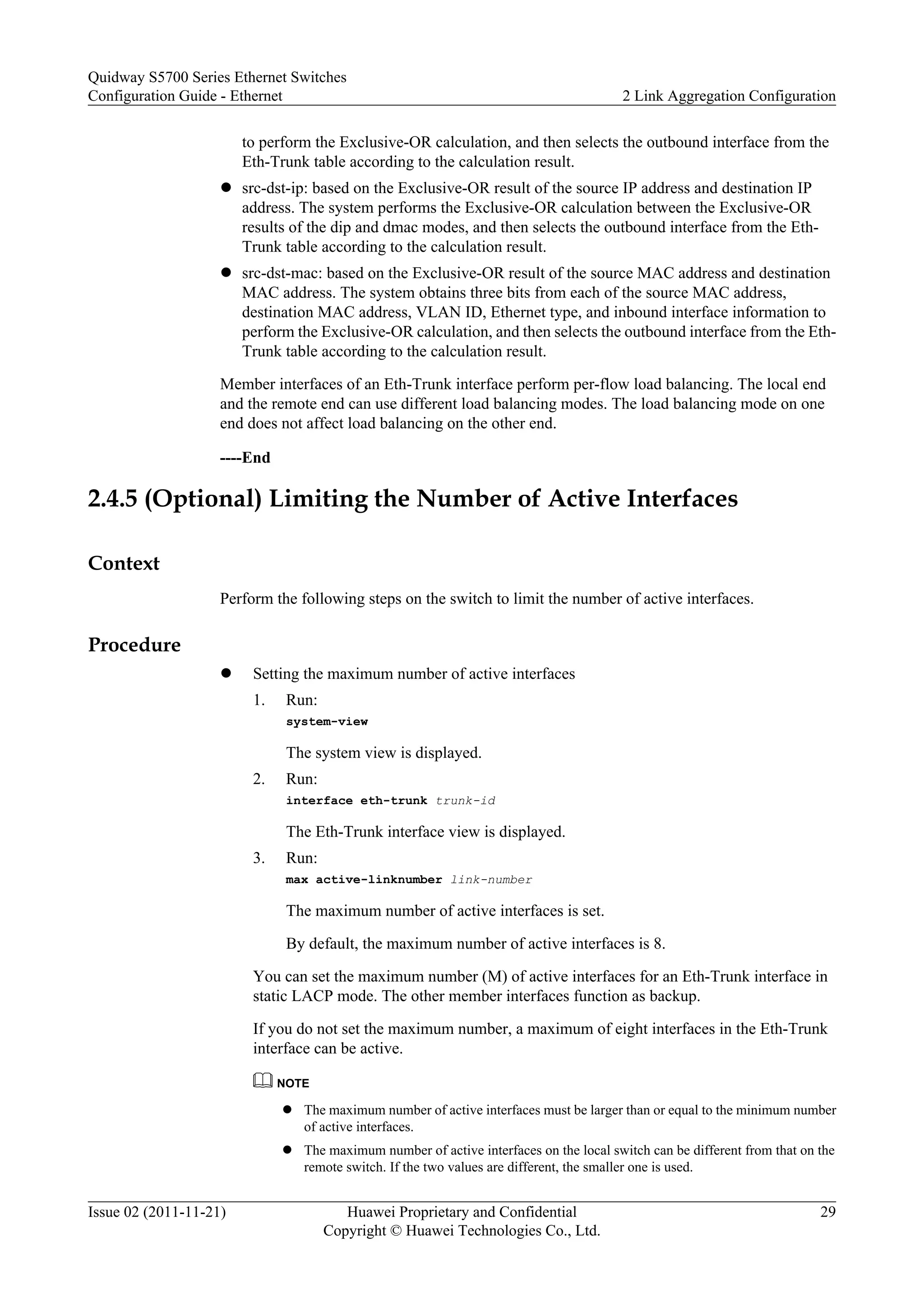 to perform the Exclusive-OR calculation, and then selects the outbound interface from the
Eth-Trunk table according to the calculation result.
l src-dst-ip: based on the Exclusive-OR result of the source IP address and destination IP
address. The system performs the Exclusive-OR calculation between the Exclusive-OR
results of the dip and dmac modes, and then selects the outbound interface from the Eth-
Trunk table according to the calculation result.
l src-dst-mac: based on the Exclusive-OR result of the source MAC address and destination
MAC address. The system obtains three bits from each of the source MAC address,
destination MAC address, VLAN ID, Ethernet type, and inbound interface information to
perform the Exclusive-OR calculation, and then selects the outbound interface from the Eth-
Trunk table according to the calculation result.
Member interfaces of an Eth-Trunk interface perform per-flow load balancing. The local end
and the remote end can use different load balancing modes. The load balancing mode on one
end does not affect load balancing on the other end.
----End
2.4.5 (Optional) Limiting the Number of Active Interfaces
Context
Perform the following steps on the switch to limit the number of active interfaces.
Procedure
l Setting the maximum number of active interfaces
1. Run:
system-view
The system view is displayed.
2. Run:
interface eth-trunk trunk-id
The Eth-Trunk interface view is displayed.
3. Run:
max active-linknumber link-number
The maximum number of active interfaces is set.
By default, the maximum number of active interfaces is 8.
You can set the maximum number (M) of active interfaces for an Eth-Trunk interface in
static LACP mode. The other member interfaces function as backup.
If you do not set the maximum number, a maximum of eight interfaces in the Eth-Trunk
interface can be active.
NOTE
l The maximum number of active interfaces must be larger than or equal to the minimum number
of active interfaces.
l The maximum number of active interfaces on the local switch can be different from that on the
remote switch. If the two values are different, the smaller one is used.
Quidway S5700 Series Ethernet Switches
Configuration Guide - Ethernet 2 Link Aggregation Configuration
Issue 02 (2011-11-21) Huawei Proprietary and Confidential
Copyright © Huawei Technologies Co., Ltd.
29
 