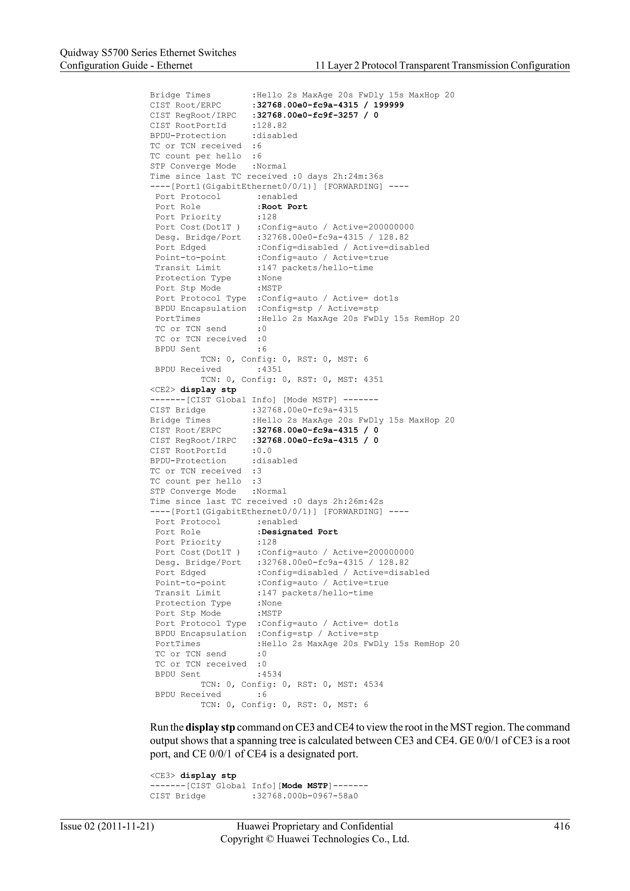 Bridge Times :Hello 2s MaxAge 20s FwDly 15s MaxHop 20
CIST Root/ERPC :32768.00e0-fc9a-4315 / 199999
CIST RegRoot/IRPC :32768.00e0-fc9f-3257 / 0
CIST RootPortId :128.82
BPDU-Protection :disabled
TC or TCN received :6
TC count per hello :6
STP Converge Mode :Normal
Time since last TC received :0 days 2h:24m:36s
----[Port1(GigabitEthernet0/0/1)] [FORWARDING] ----
Port Protocol :enabled
Port Role :Root Port
Port Priority :128
Port Cost(Dot1T ) :Config=auto / Active=200000000
Desg. Bridge/Port :32768.00e0-fc9a-4315 / 128.82
Port Edged :Config=disabled / Active=disabled
Point-to-point :Config=auto / Active=true
Transit Limit :147 packets/hello-time
Protection Type :None
Port Stp Mode :MSTP
Port Protocol Type :Config=auto / Active= dot1s
BPDU Encapsulation :Config=stp / Active=stp
PortTimes :Hello 2s MaxAge 20s FwDly 15s RemHop 20
TC or TCN send :0
TC or TCN received :0
BPDU Sent :6
TCN: 0, Config: 0, RST: 0, MST: 6
BPDU Received :4351
TCN: 0, Config: 0, RST: 0, MST: 4351
<CE2> display stp
-------[CIST Global Info] [Mode MSTP] -------
CIST Bridge :32768.00e0-fc9a-4315
Bridge Times :Hello 2s MaxAge 20s FwDly 15s MaxHop 20
CIST Root/ERPC :32768.00e0-fc9a-4315 / 0
CIST RegRoot/IRPC :32768.00e0-fc9a-4315 / 0
CIST RootPortId :0.0
BPDU-Protection :disabled
TC or TCN received :3
TC count per hello :3
STP Converge Mode :Normal
Time since last TC received :0 days 2h:26m:42s
----[Port1(GigabitEthernet0/0/1)] [FORWARDING] ----
Port Protocol :enabled
Port Role :Designated Port
Port Priority :128
Port Cost(Dot1T ) :Config=auto / Active=200000000
Desg. Bridge/Port :32768.00e0-fc9a-4315 / 128.82
Port Edged :Config=disabled / Active=disabled
Point-to-point :Config=auto / Active=true
Transit Limit :147 packets/hello-time
Protection Type :None
Port Stp Mode :MSTP
Port Protocol Type :Config=auto / Active= dot1s
BPDU Encapsulation :Config=stp / Active=stp
PortTimes :Hello 2s MaxAge 20s FwDly 15s RemHop 20
TC or TCN send :0
TC or TCN received :0
BPDU Sent :4534
TCN: 0, Config: 0, RST: 0, MST: 4534
BPDU Received :6
TCN: 0, Config: 0, RST: 0, MST: 6
Run the display stp command on CE3 and CE4 to view the root in the MST region. The command
output shows that a spanning tree is calculated between CE3 and CE4. GE 0/0/1 of CE3 is a root
port, and CE 0/0/1 of CE4 is a designated port.
<CE3> display stp
-------[CIST Global Info][Mode MSTP]-------
CIST Bridge :32768.000b-0967-58a0
Quidway S5700 Series Ethernet Switches
Configuration Guide - Ethernet 11 Layer 2 Protocol Transparent Transmission Configuration
Issue 02 (2011-11-21) Huawei Proprietary and Confidential
Copyright © Huawei Technologies Co., Ltd.
416
 