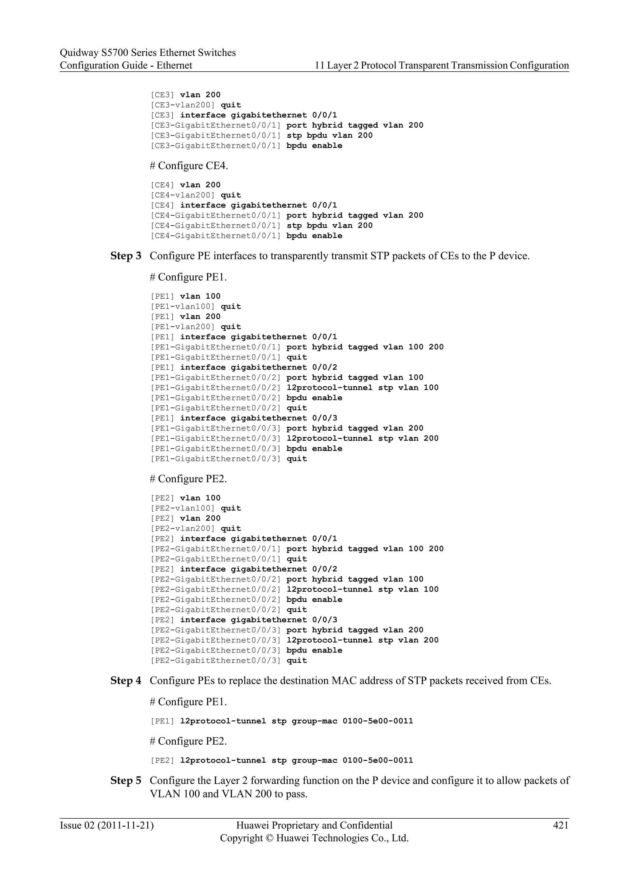 [CE3] vlan 200
[CE3-vlan200] quit
[CE3] interface gigabitethernet 0/0/1
[CE3-GigabitEthernet0/0/1] port hybrid tagged vlan 200
[CE3-GigabitEthernet0/0/1] stp bpdu vlan 200
[CE3-GigabitEthernet0/0/1] bpdu enable
# Configure CE4.
[CE4] vlan 200
[CE4-vlan200] quit
[CE4] interface gigabitethernet 0/0/1
[CE4-GigabitEthernet0/0/1] port hybrid tagged vlan 200
[CE4-GigabitEthernet0/0/1] stp bpdu vlan 200
[CE4-GigabitEthernet0/0/1] bpdu enable
Step 3 Configure PE interfaces to transparently transmit STP packets of CEs to the P device.
# Configure PE1.
[PE1] vlan 100
[PE1-vlan100] quit
[PE1] vlan 200
[PE1-vlan200] quit
[PE1] interface gigabitethernet 0/0/1
[PE1-GigabitEthernet0/0/1] port hybrid tagged vlan 100 200
[PE1-GigabitEthernet0/0/1] quit
[PE1] interface gigabitethernet 0/0/2
[PE1-GigabitEthernet0/0/2] port hybrid tagged vlan 100
[PE1-GigabitEthernet0/0/2] l2protocol-tunnel stp vlan 100
[PE1-GigabitEthernet0/0/2] bpdu enable
[PE1-GigabitEthernet0/0/2] quit
[PE1] interface gigabitethernet 0/0/3
[PE1-GigabitEthernet0/0/3] port hybrid tagged vlan 200
[PE1-GigabitEthernet0/0/3] l2protocol-tunnel stp vlan 200
[PE1-GigabitEthernet0/0/3] bpdu enable
[PE1-GigabitEthernet0/0/3] quit
# Configure PE2.
[PE2] vlan 100
[PE2-vlan100] quit
[PE2] vlan 200
[PE2-vlan200] quit
[PE2] interface gigabitethernet 0/0/1
[PE2-GigabitEthernet0/0/1] port hybrid tagged vlan 100 200
[PE2-GigabitEthernet0/0/1] quit
[PE2] interface gigabitethernet 0/0/2
[PE2-GigabitEthernet0/0/2] port hybrid tagged vlan 100
[PE2-GigabitEthernet0/0/2] l2protocol-tunnel stp vlan 100
[PE2-GigabitEthernet0/0/2] bpdu enable
[PE2-GigabitEthernet0/0/2] quit
[PE2] interface gigabitethernet 0/0/3
[PE2-GigabitEthernet0/0/3] port hybrid tagged vlan 200
[PE2-GigabitEthernet0/0/3] l2protocol-tunnel stp vlan 200
[PE2-GigabitEthernet0/0/3] bpdu enable
[PE2-GigabitEthernet0/0/3] quit
Step 4 Configure PEs to replace the destination MAC address of STP packets received from CEs.
# Configure PE1.
[PE1] l2protocol-tunnel stp group-mac 0100-5e00-0011
# Configure PE2.
[PE2] l2protocol-tunnel stp group-mac 0100-5e00-0011
Step 5 Configure the Layer 2 forwarding function on the P device and configure it to allow packets of
VLAN 100 and VLAN 200 to pass.
Quidway S5700 Series Ethernet Switches
Configuration Guide - Ethernet 11 Layer 2 Protocol Transparent Transmission Configuration
Issue 02 (2011-11-21) Huawei Proprietary and Confidential
Copyright © Huawei Technologies Co., Ltd.
421
 
