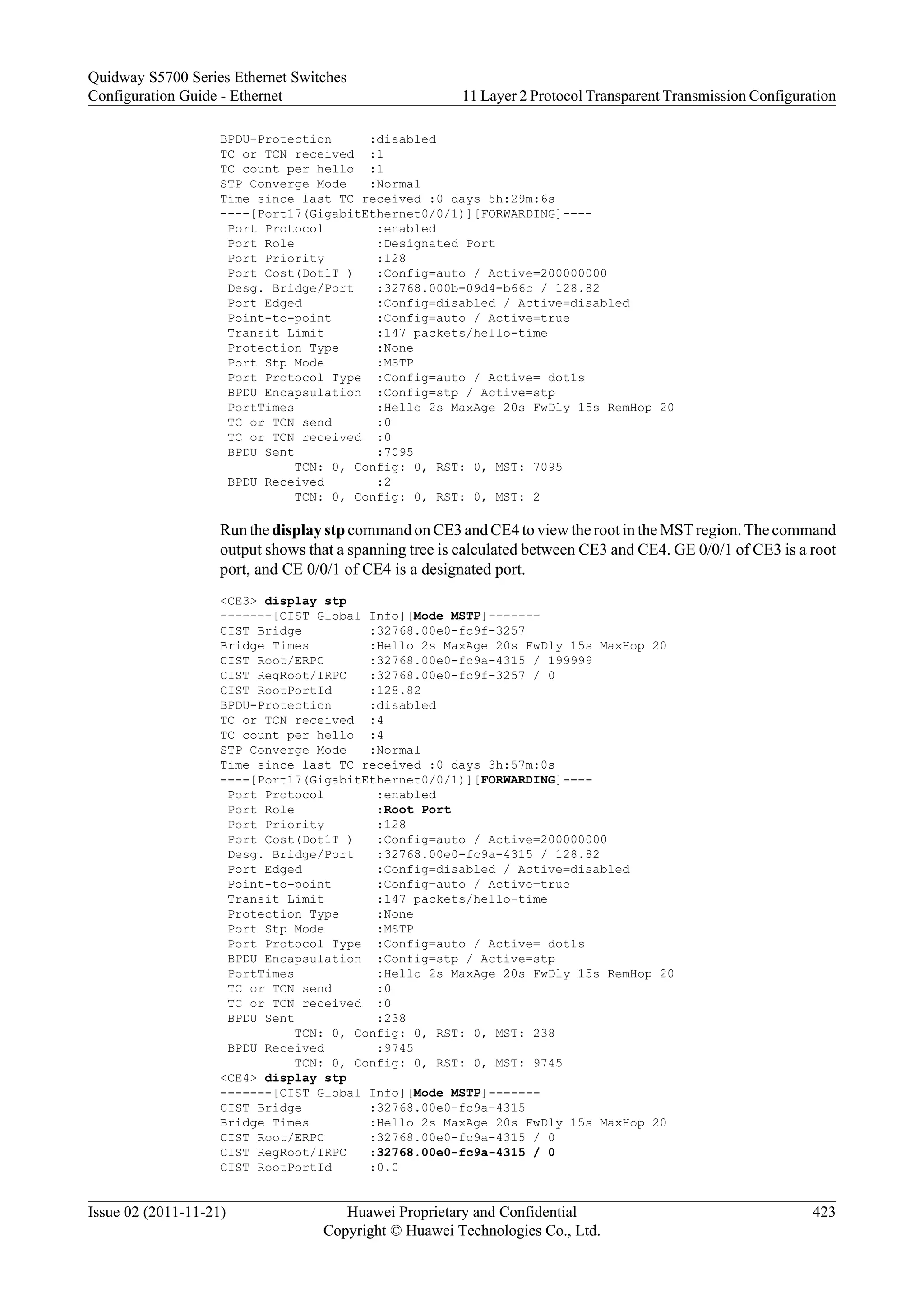 BPDU-Protection :disabled
TC or TCN received :1
TC count per hello :1
STP Converge Mode :Normal
Time since last TC received :0 days 5h:29m:6s
----[Port17(GigabitEthernet0/0/1)][FORWARDING]----
Port Protocol :enabled
Port Role :Designated Port
Port Priority :128
Port Cost(Dot1T ) :Config=auto / Active=200000000
Desg. Bridge/Port :32768.000b-09d4-b66c / 128.82
Port Edged :Config=disabled / Active=disabled
Point-to-point :Config=auto / Active=true
Transit Limit :147 packets/hello-time
Protection Type :None
Port Stp Mode :MSTP
Port Protocol Type :Config=auto / Active= dot1s
BPDU Encapsulation :Config=stp / Active=stp
PortTimes :Hello 2s MaxAge 20s FwDly 15s RemHop 20
TC or TCN send :0
TC or TCN received :0
BPDU Sent :7095
TCN: 0, Config: 0, RST: 0, MST: 7095
BPDU Received :2
TCN: 0, Config: 0, RST: 0, MST: 2
Run the display stp command on CE3 and CE4 to view the root in the MST region. The command
output shows that a spanning tree is calculated between CE3 and CE4. GE 0/0/1 of CE3 is a root
port, and CE 0/0/1 of CE4 is a designated port.
<CE3> display stp
-------[CIST Global Info][Mode MSTP]-------
CIST Bridge :32768.00e0-fc9f-3257
Bridge Times :Hello 2s MaxAge 20s FwDly 15s MaxHop 20
CIST Root/ERPC :32768.00e0-fc9a-4315 / 199999
CIST RegRoot/IRPC :32768.00e0-fc9f-3257 / 0
CIST RootPortId :128.82
BPDU-Protection :disabled
TC or TCN received :4
TC count per hello :4
STP Converge Mode :Normal
Time since last TC received :0 days 3h:57m:0s
----[Port17(GigabitEthernet0/0/1)][FORWARDING]----
Port Protocol :enabled
Port Role :Root Port
Port Priority :128
Port Cost(Dot1T ) :Config=auto / Active=200000000
Desg. Bridge/Port :32768.00e0-fc9a-4315 / 128.82
Port Edged :Config=disabled / Active=disabled
Point-to-point :Config=auto / Active=true
Transit Limit :147 packets/hello-time
Protection Type :None
Port Stp Mode :MSTP
Port Protocol Type :Config=auto / Active= dot1s
BPDU Encapsulation :Config=stp / Active=stp
PortTimes :Hello 2s MaxAge 20s FwDly 15s RemHop 20
TC or TCN send :0
TC or TCN received :0
BPDU Sent :238
TCN: 0, Config: 0, RST: 0, MST: 238
BPDU Received :9745
TCN: 0, Config: 0, RST: 0, MST: 9745
<CE4> display stp
-------[CIST Global Info][Mode MSTP]-------
CIST Bridge :32768.00e0-fc9a-4315
Bridge Times :Hello 2s MaxAge 20s FwDly 15s MaxHop 20
CIST Root/ERPC :32768.00e0-fc9a-4315 / 0
CIST RegRoot/IRPC :32768.00e0-fc9a-4315 / 0
CIST RootPortId :0.0
Quidway S5700 Series Ethernet Switches
Configuration Guide - Ethernet 11 Layer 2 Protocol Transparent Transmission Configuration
Issue 02 (2011-11-21) Huawei Proprietary and Confidential
Copyright © Huawei Technologies Co., Ltd.
423
 
