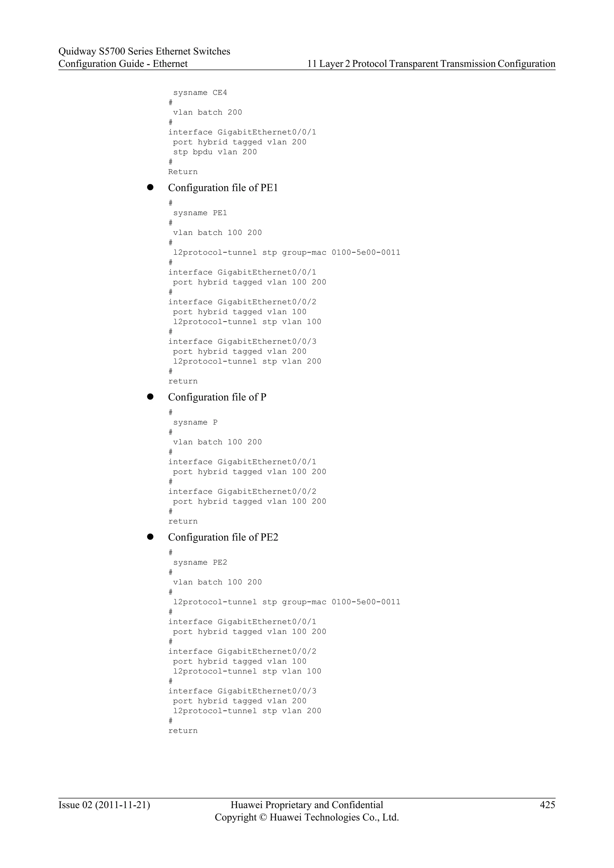 sysname CE4
#
vlan batch 200
#
interface GigabitEthernet0/0/1
port hybrid tagged vlan 200
stp bpdu vlan 200
#
Return
l Configuration file of PE1
#
sysname PE1
#
vlan batch 100 200
#
l2protocol-tunnel stp group-mac 0100-5e00-0011
#
interface GigabitEthernet0/0/1
port hybrid tagged vlan 100 200
#
interface GigabitEthernet0/0/2
port hybrid tagged vlan 100
l2protocol-tunnel stp vlan 100
#
interface GigabitEthernet0/0/3
port hybrid tagged vlan 200
l2protocol-tunnel stp vlan 200
#
return
l Configuration file of P
#
sysname P
#
vlan batch 100 200
#
interface GigabitEthernet0/0/1
port hybrid tagged vlan 100 200
#
interface GigabitEthernet0/0/2
port hybrid tagged vlan 100 200
#
return
l Configuration file of PE2
#
sysname PE2
#
vlan batch 100 200
#
l2protocol-tunnel stp group-mac 0100-5e00-0011
#
interface GigabitEthernet0/0/1
port hybrid tagged vlan 100 200
#
interface GigabitEthernet0/0/2
port hybrid tagged vlan 100
l2protocol-tunnel stp vlan 100
#
interface GigabitEthernet0/0/3
port hybrid tagged vlan 200
l2protocol-tunnel stp vlan 200
#
return
Quidway S5700 Series Ethernet Switches
Configuration Guide - Ethernet 11 Layer 2 Protocol Transparent Transmission Configuration
Issue 02 (2011-11-21) Huawei Proprietary and Confidential
Copyright © Huawei Technologies Co., Ltd.
425
 