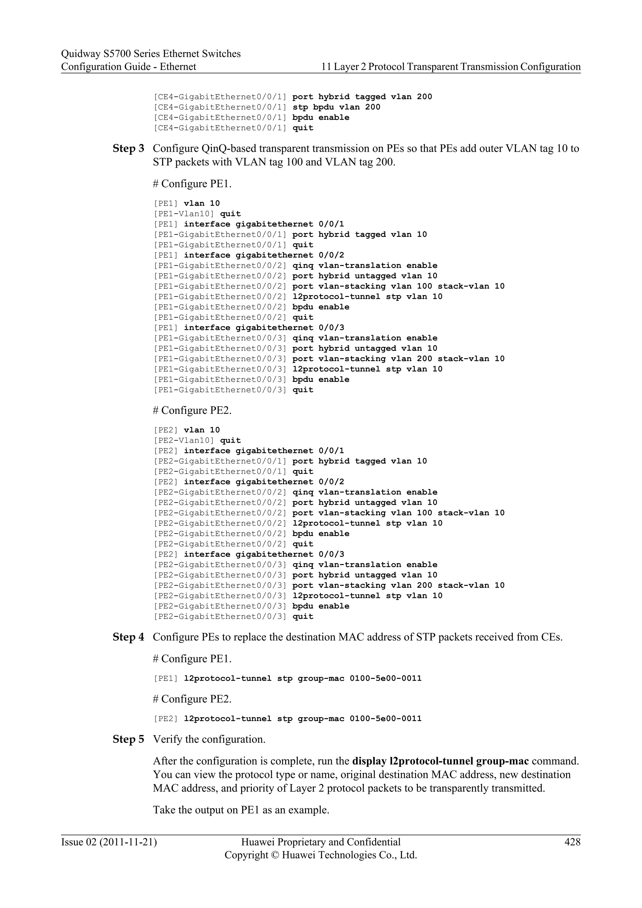 [CE4-GigabitEthernet0/0/1] port hybrid tagged vlan 200
[CE4-GigabitEthernet0/0/1] stp bpdu vlan 200
[CE4-GigabitEthernet0/0/1] bpdu enable
[CE4-GigabitEthernet0/0/1] quit
Step 3 Configure QinQ-based transparent transmission on PEs so that PEs add outer VLAN tag 10 to
STP packets with VLAN tag 100 and VLAN tag 200.
# Configure PE1.
[PE1] vlan 10
[PE1-Vlan10] quit
[PE1] interface gigabitethernet 0/0/1
[PE1-GigabitEthernet0/0/1] port hybrid tagged vlan 10
[PE1-GigabitEthernet0/0/1] quit
[PE1] interface gigabitethernet 0/0/2
[PE1-GigabitEthernet0/0/2] qinq vlan-translation enable
[PE1-GigabitEthernet0/0/2] port hybrid untagged vlan 10
[PE1-GigabitEthernet0/0/2] port vlan-stacking vlan 100 stack-vlan 10
[PE1-GigabitEthernet0/0/2] l2protocol-tunnel stp vlan 10
[PE1-GigabitEthernet0/0/2] bpdu enable
[PE1-GigabitEthernet0/0/2] quit
[PE1] interface gigabitethernet 0/0/3
[PE1-GigabitEthernet0/0/3] qinq vlan-translation enable
[PE1-GigabitEthernet0/0/3] port hybrid untagged vlan 10
[PE1-GigabitEthernet0/0/3] port vlan-stacking vlan 200 stack-vlan 10
[PE1-GigabitEthernet0/0/3] l2protocol-tunnel stp vlan 10
[PE1-GigabitEthernet0/0/3] bpdu enable
[PE1-GigabitEthernet0/0/3] quit
# Configure PE2.
[PE2] vlan 10
[PE2-Vlan10] quit
[PE2] interface gigabitethernet 0/0/1
[PE2-GigabitEthernet0/0/1] port hybrid tagged vlan 10
[PE2-GigabitEthernet0/0/1] quit
[PE2] interface gigabitethernet 0/0/2
[PE2-GigabitEthernet0/0/2] qinq vlan-translation enable
[PE2-GigabitEthernet0/0/2] port hybrid untagged vlan 10
[PE2-GigabitEthernet0/0/2] port vlan-stacking vlan 100 stack-vlan 10
[PE2-GigabitEthernet0/0/2] l2protocol-tunnel stp vlan 10
[PE2-GigabitEthernet0/0/2] bpdu enable
[PE2-GigabitEthernet0/0/2] quit
[PE2] interface gigabitethernet 0/0/3
[PE2-GigabitEthernet0/0/3] qinq vlan-translation enable
[PE2-GigabitEthernet0/0/3] port hybrid untagged vlan 10
[PE2-GigabitEthernet0/0/3] port vlan-stacking vlan 200 stack-vlan 10
[PE2-GigabitEthernet0/0/3] l2protocol-tunnel stp vlan 10
[PE2-GigabitEthernet0/0/3] bpdu enable
[PE2-GigabitEthernet0/0/3] quit
Step 4 Configure PEs to replace the destination MAC address of STP packets received from CEs.
# Configure PE1.
[PE1] l2protocol-tunnel stp group-mac 0100-5e00-0011
# Configure PE2.
[PE2] l2protocol-tunnel stp group-mac 0100-5e00-0011
Step 5 Verify the configuration.
After the configuration is complete, run the display l2protocol-tunnel group-mac command.
You can view the protocol type or name, original destination MAC address, new destination
MAC address, and priority of Layer 2 protocol packets to be transparently transmitted.
Take the output on PE1 as an example.
Quidway S5700 Series Ethernet Switches
Configuration Guide - Ethernet 11 Layer 2 Protocol Transparent Transmission Configuration
Issue 02 (2011-11-21) Huawei Proprietary and Confidential
Copyright © Huawei Technologies Co., Ltd.
428
 