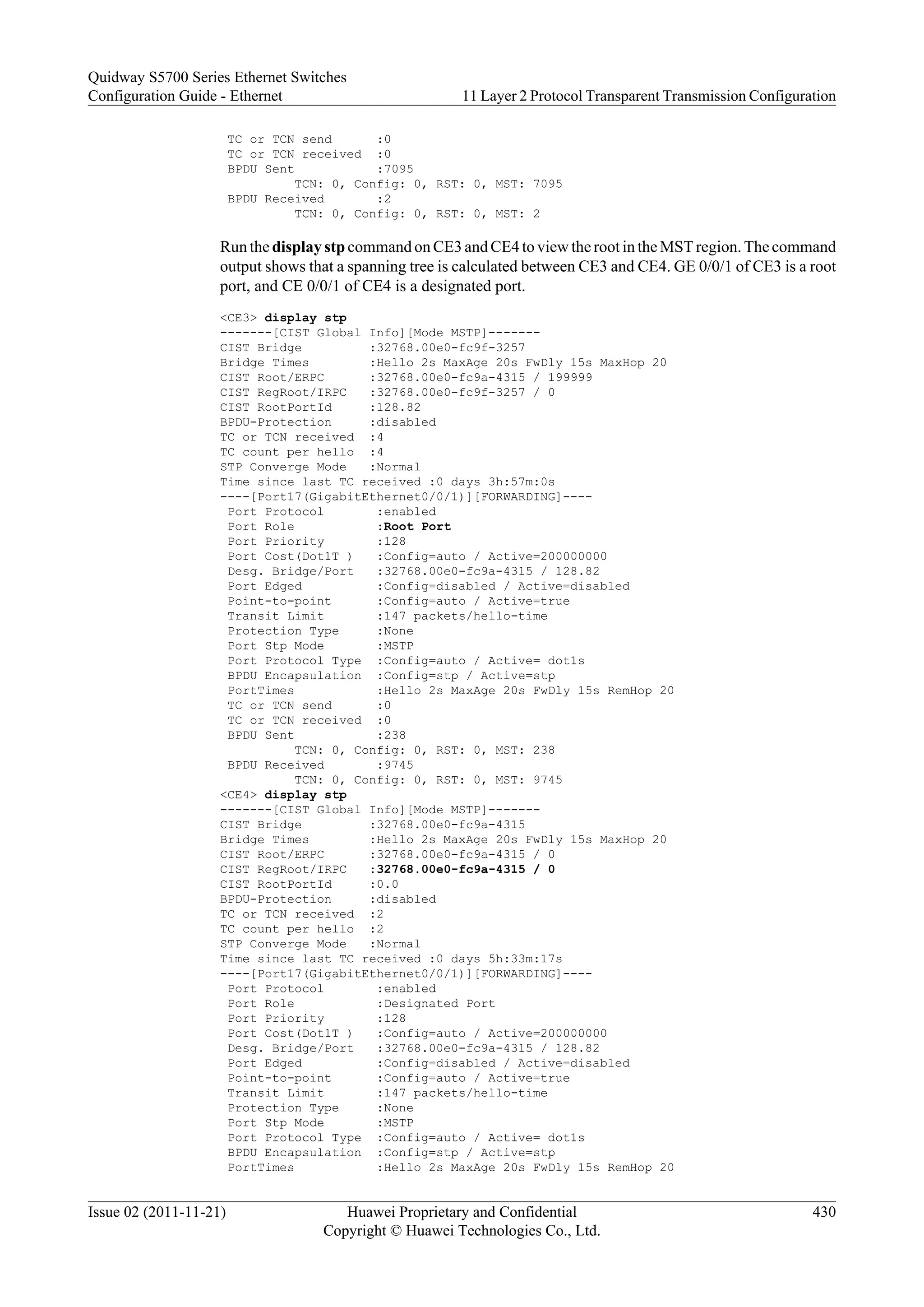 TC or TCN send :0
TC or TCN received :0
BPDU Sent :7095
TCN: 0, Config: 0, RST: 0, MST: 7095
BPDU Received :2
TCN: 0, Config: 0, RST: 0, MST: 2
Run the display stp command on CE3 and CE4 to view the root in the MST region. The command
output shows that a spanning tree is calculated between CE3 and CE4. GE 0/0/1 of CE3 is a root
port, and CE 0/0/1 of CE4 is a designated port.
<CE3> display stp
-------[CIST Global Info][Mode MSTP]-------
CIST Bridge :32768.00e0-fc9f-3257
Bridge Times :Hello 2s MaxAge 20s FwDly 15s MaxHop 20
CIST Root/ERPC :32768.00e0-fc9a-4315 / 199999
CIST RegRoot/IRPC :32768.00e0-fc9f-3257 / 0
CIST RootPortId :128.82
BPDU-Protection :disabled
TC or TCN received :4
TC count per hello :4
STP Converge Mode :Normal
Time since last TC received :0 days 3h:57m:0s
----[Port17(GigabitEthernet0/0/1)][FORWARDING]----
Port Protocol :enabled
Port Role :Root Port
Port Priority :128
Port Cost(Dot1T ) :Config=auto / Active=200000000
Desg. Bridge/Port :32768.00e0-fc9a-4315 / 128.82
Port Edged :Config=disabled / Active=disabled
Point-to-point :Config=auto / Active=true
Transit Limit :147 packets/hello-time
Protection Type :None
Port Stp Mode :MSTP
Port Protocol Type :Config=auto / Active= dot1s
BPDU Encapsulation :Config=stp / Active=stp
PortTimes :Hello 2s MaxAge 20s FwDly 15s RemHop 20
TC or TCN send :0
TC or TCN received :0
BPDU Sent :238
TCN: 0, Config: 0, RST: 0, MST: 238
BPDU Received :9745
TCN: 0, Config: 0, RST: 0, MST: 9745
<CE4> display stp
-------[CIST Global Info][Mode MSTP]-------
CIST Bridge :32768.00e0-fc9a-4315
Bridge Times :Hello 2s MaxAge 20s FwDly 15s MaxHop 20
CIST Root/ERPC :32768.00e0-fc9a-4315 / 0
CIST RegRoot/IRPC :32768.00e0-fc9a-4315 / 0
CIST RootPortId :0.0
BPDU-Protection :disabled
TC or TCN received :2
TC count per hello :2
STP Converge Mode :Normal
Time since last TC received :0 days 5h:33m:17s
----[Port17(GigabitEthernet0/0/1)][FORWARDING]----
Port Protocol :enabled
Port Role :Designated Port
Port Priority :128
Port Cost(Dot1T ) :Config=auto / Active=200000000
Desg. Bridge/Port :32768.00e0-fc9a-4315 / 128.82
Port Edged :Config=disabled / Active=disabled
Point-to-point :Config=auto / Active=true
Transit Limit :147 packets/hello-time
Protection Type :None
Port Stp Mode :MSTP
Port Protocol Type :Config=auto / Active= dot1s
BPDU Encapsulation :Config=stp / Active=stp
PortTimes :Hello 2s MaxAge 20s FwDly 15s RemHop 20
Quidway S5700 Series Ethernet Switches
Configuration Guide - Ethernet 11 Layer 2 Protocol Transparent Transmission Configuration
Issue 02 (2011-11-21) Huawei Proprietary and Confidential
Copyright © Huawei Technologies Co., Ltd.
430
 