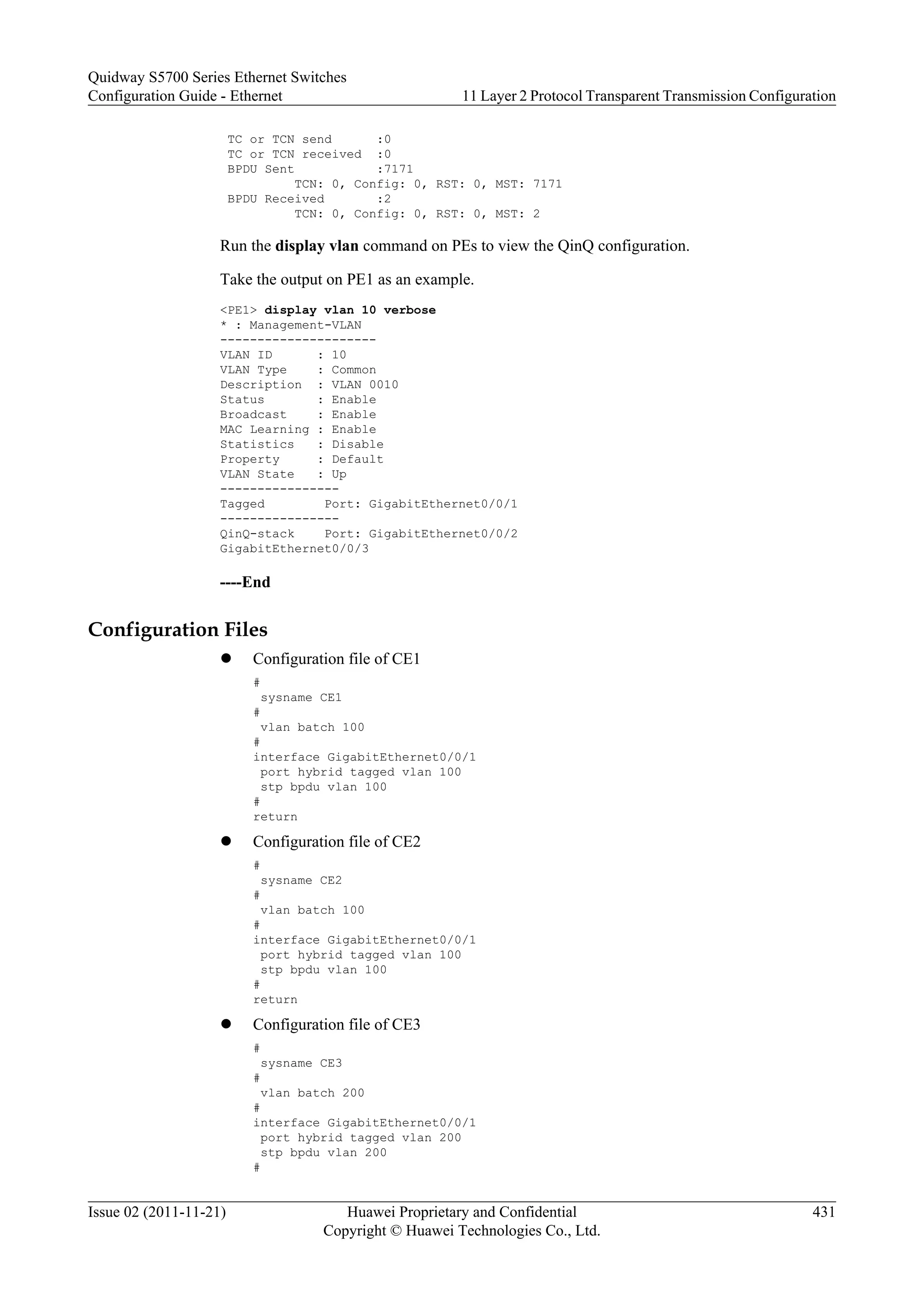 TC or TCN send :0
TC or TCN received :0
BPDU Sent :7171
TCN: 0, Config: 0, RST: 0, MST: 7171
BPDU Received :2
TCN: 0, Config: 0, RST: 0, MST: 2
Run the display vlan command on PEs to view the QinQ configuration.
Take the output on PE1 as an example.
<PE1> display vlan 10 verbose
* : Management-VLAN
---------------------
VLAN ID : 10
VLAN Type : Common
Description : VLAN 0010
Status : Enable
Broadcast : Enable
MAC Learning : Enable
Statistics : Disable
Property : Default
VLAN State : Up
----------------
Tagged Port: GigabitEthernet0/0/1
----------------
QinQ-stack Port: GigabitEthernet0/0/2
GigabitEthernet0/0/3
----End
Configuration Files
l Configuration file of CE1
#
sysname CE1
#
vlan batch 100
#
interface GigabitEthernet0/0/1
port hybrid tagged vlan 100
stp bpdu vlan 100
#
return
l Configuration file of CE2
#
sysname CE2
#
vlan batch 100
#
interface GigabitEthernet0/0/1
port hybrid tagged vlan 100
stp bpdu vlan 100
#
return
l Configuration file of CE3
#
sysname CE3
#
vlan batch 200
#
interface GigabitEthernet0/0/1
port hybrid tagged vlan 200
stp bpdu vlan 200
#
Quidway S5700 Series Ethernet Switches
Configuration Guide - Ethernet 11 Layer 2 Protocol Transparent Transmission Configuration
Issue 02 (2011-11-21) Huawei Proprietary and Confidential
Copyright © Huawei Technologies Co., Ltd.
431
 