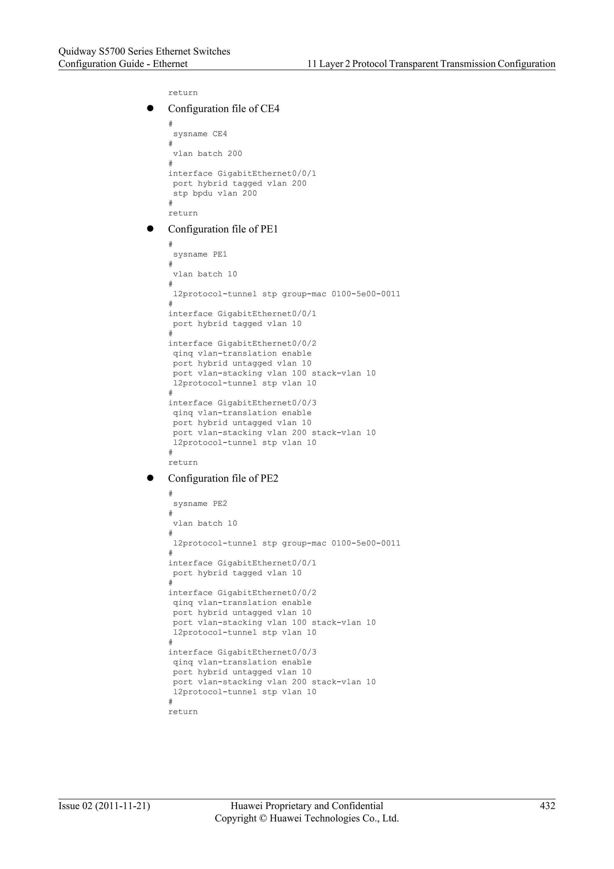 return
l Configuration file of CE4
#
sysname CE4
#
vlan batch 200
#
interface GigabitEthernet0/0/1
port hybrid tagged vlan 200
stp bpdu vlan 200
#
return
l Configuration file of PE1
#
sysname PE1
#
vlan batch 10
#
l2protocol-tunnel stp group-mac 0100-5e00-0011
#
interface GigabitEthernet0/0/1
port hybrid tagged vlan 10
#
interface GigabitEthernet0/0/2
qinq vlan-translation enable
port hybrid untagged vlan 10
port vlan-stacking vlan 100 stack-vlan 10
l2protocol-tunnel stp vlan 10
#
interface GigabitEthernet0/0/3
qinq vlan-translation enable
port hybrid untagged vlan 10
port vlan-stacking vlan 200 stack-vlan 10
l2protocol-tunnel stp vlan 10
#
return
l Configuration file of PE2
#
sysname PE2
#
vlan batch 10
#
l2protocol-tunnel stp group-mac 0100-5e00-0011
#
interface GigabitEthernet0/0/1
port hybrid tagged vlan 10
#
interface GigabitEthernet0/0/2
qinq vlan-translation enable
port hybrid untagged vlan 10
port vlan-stacking vlan 100 stack-vlan 10
l2protocol-tunnel stp vlan 10
#
interface GigabitEthernet0/0/3
qinq vlan-translation enable
port hybrid untagged vlan 10
port vlan-stacking vlan 200 stack-vlan 10
l2protocol-tunnel stp vlan 10
#
return
Quidway S5700 Series Ethernet Switches
Configuration Guide - Ethernet 11 Layer 2 Protocol Transparent Transmission Configuration
Issue 02 (2011-11-21) Huawei Proprietary and Confidential
Copyright © Huawei Technologies Co., Ltd.
432
 