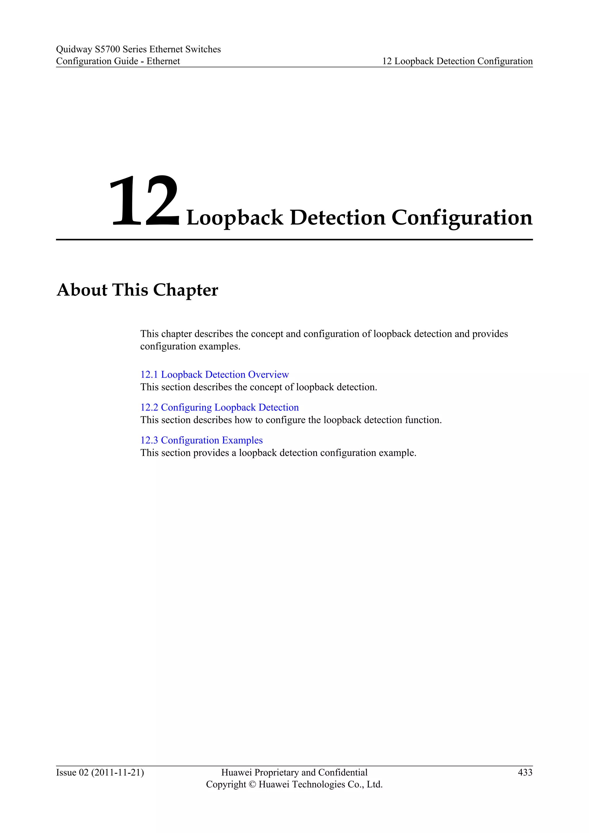12Loopback Detection Configuration
About This Chapter
This chapter describes the concept and configuration of loopback detection and provides
configuration examples.
12.1 Loopback Detection Overview
This section describes the concept of loopback detection.
12.2 Configuring Loopback Detection
This section describes how to configure the loopback detection function.
12.3 Configuration Examples
This section provides a loopback detection configuration example.
Quidway S5700 Series Ethernet Switches
Configuration Guide - Ethernet 12 Loopback Detection Configuration
Issue 02 (2011-11-21) Huawei Proprietary and Confidential
Copyright © Huawei Technologies Co., Ltd.
433
 