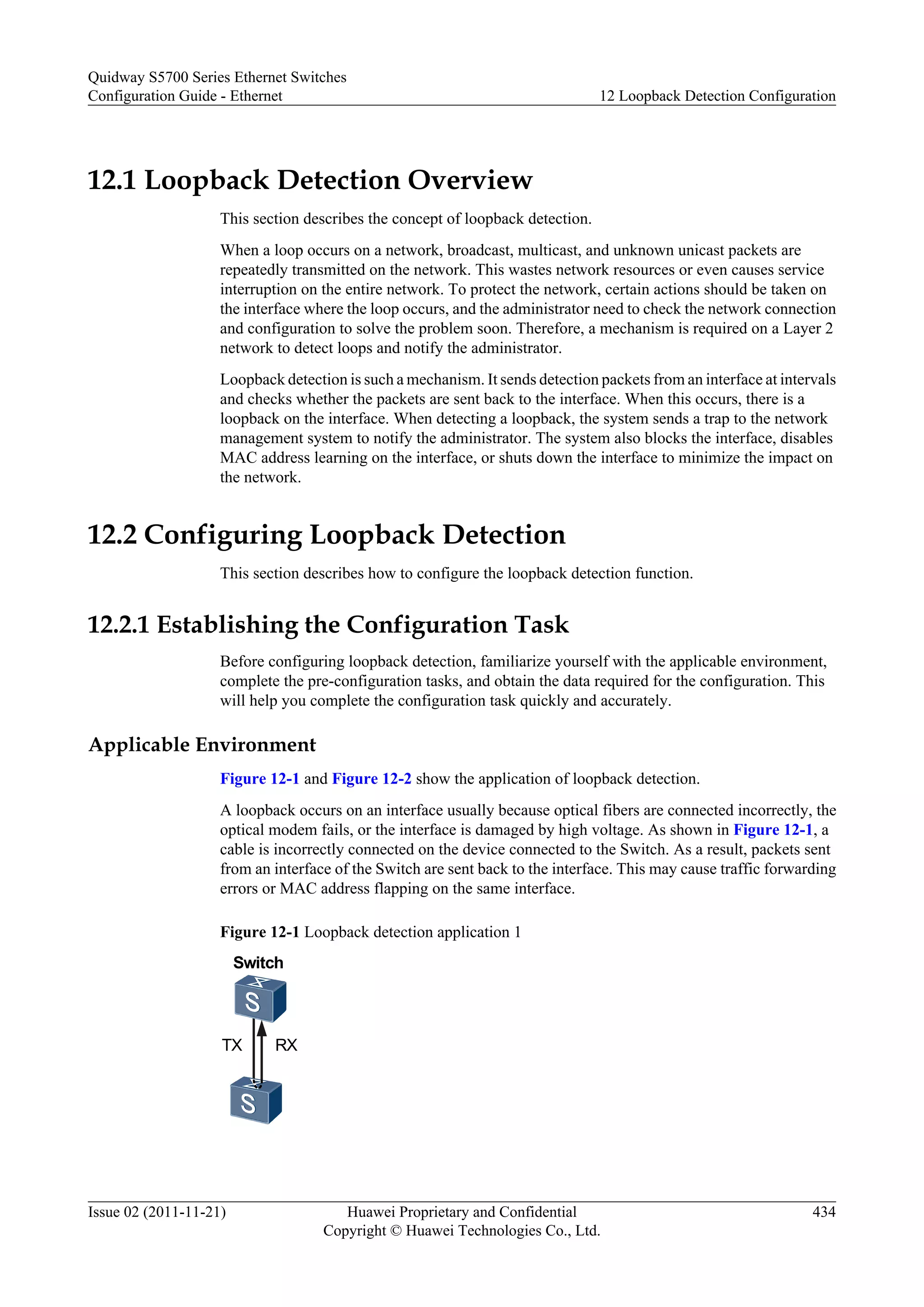 12.1 Loopback Detection Overview
This section describes the concept of loopback detection.
When a loop occurs on a network, broadcast, multicast, and unknown unicast packets are
repeatedly transmitted on the network. This wastes network resources or even causes service
interruption on the entire network. To protect the network, certain actions should be taken on
the interface where the loop occurs, and the administrator need to check the network connection
and configuration to solve the problem soon. Therefore, a mechanism is required on a Layer 2
network to detect loops and notify the administrator.
Loopback detection is such a mechanism. It sends detection packets from an interface at intervals
and checks whether the packets are sent back to the interface. When this occurs, there is a
loopback on the interface. When detecting a loopback, the system sends a trap to the network
management system to notify the administrator. The system also blocks the interface, disables
MAC address learning on the interface, or shuts down the interface to minimize the impact on
the network.
12.2 Configuring Loopback Detection
This section describes how to configure the loopback detection function.
12.2.1 Establishing the Configuration Task
Before configuring loopback detection, familiarize yourself with the applicable environment,
complete the pre-configuration tasks, and obtain the data required for the configuration. This
will help you complete the configuration task quickly and accurately.
Applicable Environment
Figure 12-1 and Figure 12-2 show the application of loopback detection.
A loopback occurs on an interface usually because optical fibers are connected incorrectly, the
optical modem fails, or the interface is damaged by high voltage. As shown in Figure 12-1, a
cable is incorrectly connected on the device connected to the Switch. As a result, packets sent
from an interface of the Switch are sent back to the interface. This may cause traffic forwarding
errors or MAC address flapping on the same interface.
Figure 12-1 Loopback detection application 1
Switch
TX RX
Quidway S5700 Series Ethernet Switches
Configuration Guide - Ethernet 12 Loopback Detection Configuration
Issue 02 (2011-11-21) Huawei Proprietary and Confidential
Copyright © Huawei Technologies Co., Ltd.
434
 
