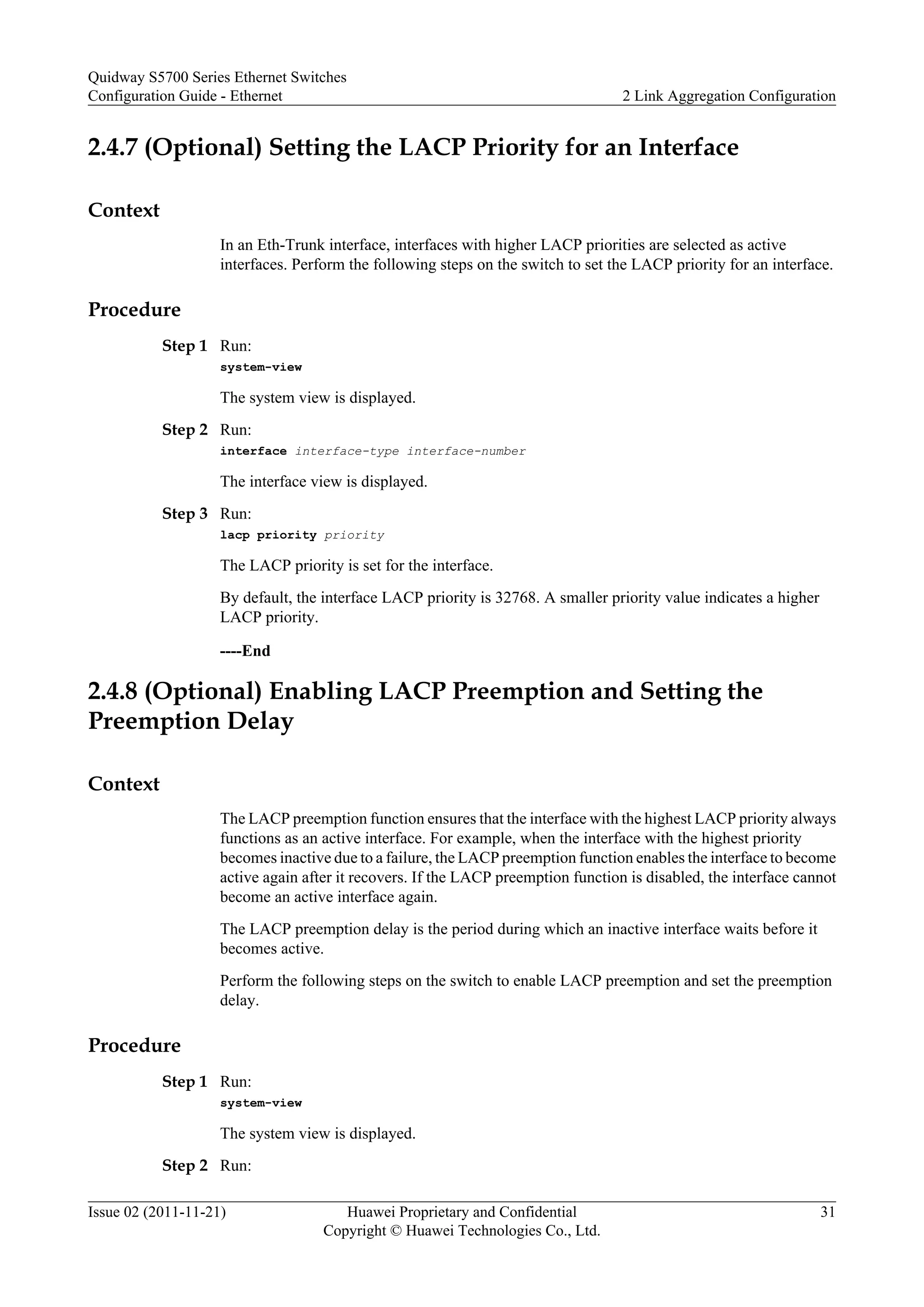 2.4.7 (Optional) Setting the LACP Priority for an Interface
Context
In an Eth-Trunk interface, interfaces with higher LACP priorities are selected as active
interfaces. Perform the following steps on the switch to set the LACP priority for an interface.
Procedure
Step 1 Run:
system-view
The system view is displayed.
Step 2 Run:
interface interface-type interface-number
The interface view is displayed.
Step 3 Run:
lacp priority priority
The LACP priority is set for the interface.
By default, the interface LACP priority is 32768. A smaller priority value indicates a higher
LACP priority.
----End
2.4.8 (Optional) Enabling LACP Preemption and Setting the
Preemption Delay
Context
The LACP preemption function ensures that the interface with the highest LACP priority always
functions as an active interface. For example, when the interface with the highest priority
becomes inactive due to a failure, the LACP preemption function enables the interface to become
active again after it recovers. If the LACP preemption function is disabled, the interface cannot
become an active interface again.
The LACP preemption delay is the period during which an inactive interface waits before it
becomes active.
Perform the following steps on the switch to enable LACP preemption and set the preemption
delay.
Procedure
Step 1 Run:
system-view
The system view is displayed.
Step 2 Run:
Quidway S5700 Series Ethernet Switches
Configuration Guide - Ethernet 2 Link Aggregation Configuration
Issue 02 (2011-11-21) Huawei Proprietary and Confidential
Copyright © Huawei Technologies Co., Ltd.
31
 
