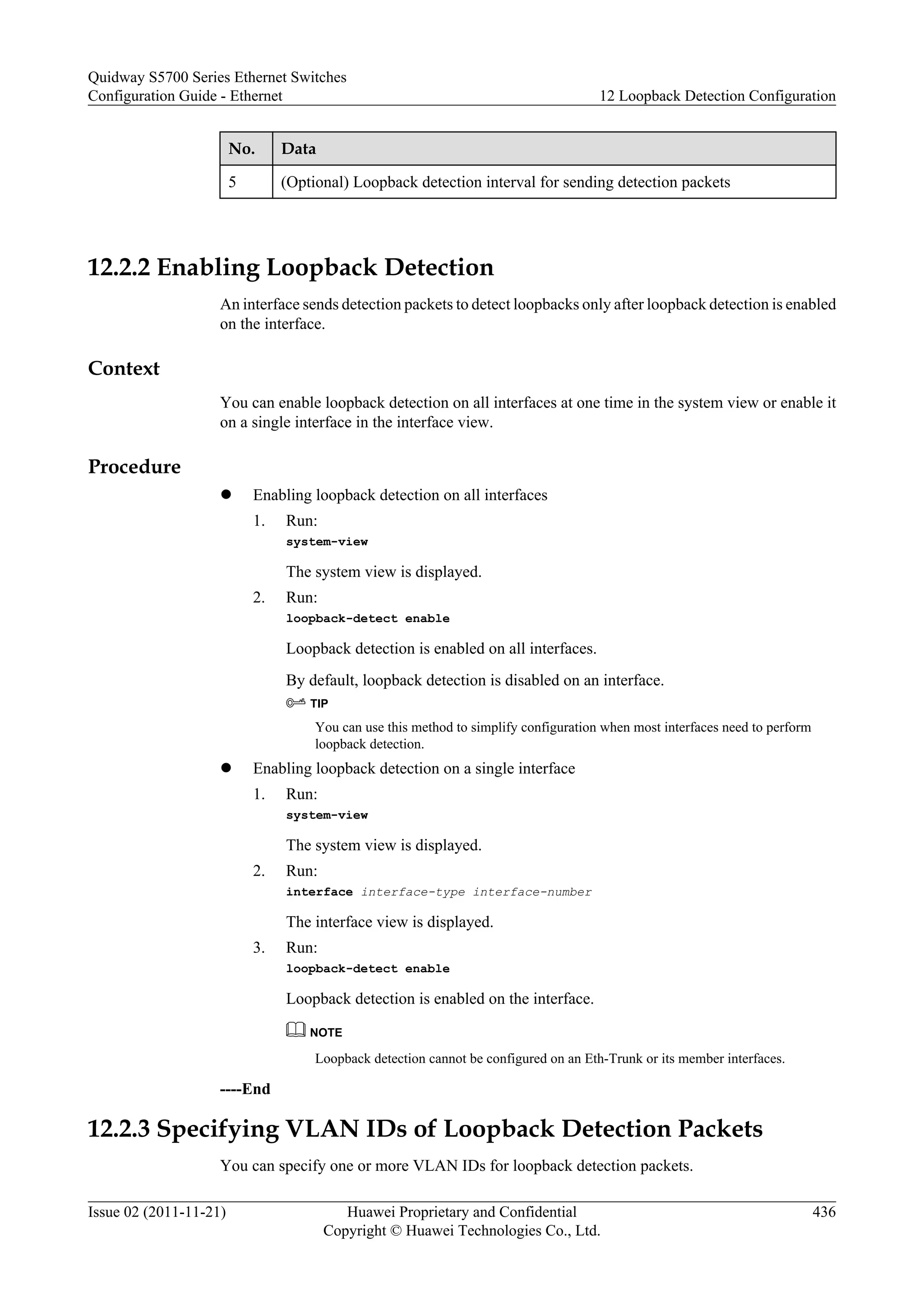No. Data
5 (Optional) Loopback detection interval for sending detection packets
12.2.2 Enabling Loopback Detection
An interface sends detection packets to detect loopbacks only after loopback detection is enabled
on the interface.
Context
You can enable loopback detection on all interfaces at one time in the system view or enable it
on a single interface in the interface view.
Procedure
l Enabling loopback detection on all interfaces
1. Run:
system-view
The system view is displayed.
2. Run:
loopback-detect enable
Loopback detection is enabled on all interfaces.
By default, loopback detection is disabled on an interface.
TIP
You can use this method to simplify configuration when most interfaces need to perform
loopback detection.
l Enabling loopback detection on a single interface
1. Run:
system-view
The system view is displayed.
2. Run:
interface interface-type interface-number
The interface view is displayed.
3. Run:
loopback-detect enable
Loopback detection is enabled on the interface.
NOTE
Loopback detection cannot be configured on an Eth-Trunk or its member interfaces.
----End
12.2.3 Specifying VLAN IDs of Loopback Detection Packets
You can specify one or more VLAN IDs for loopback detection packets.
Quidway S5700 Series Ethernet Switches
Configuration Guide - Ethernet 12 Loopback Detection Configuration
Issue 02 (2011-11-21) Huawei Proprietary and Confidential
Copyright © Huawei Technologies Co., Ltd.
436
 