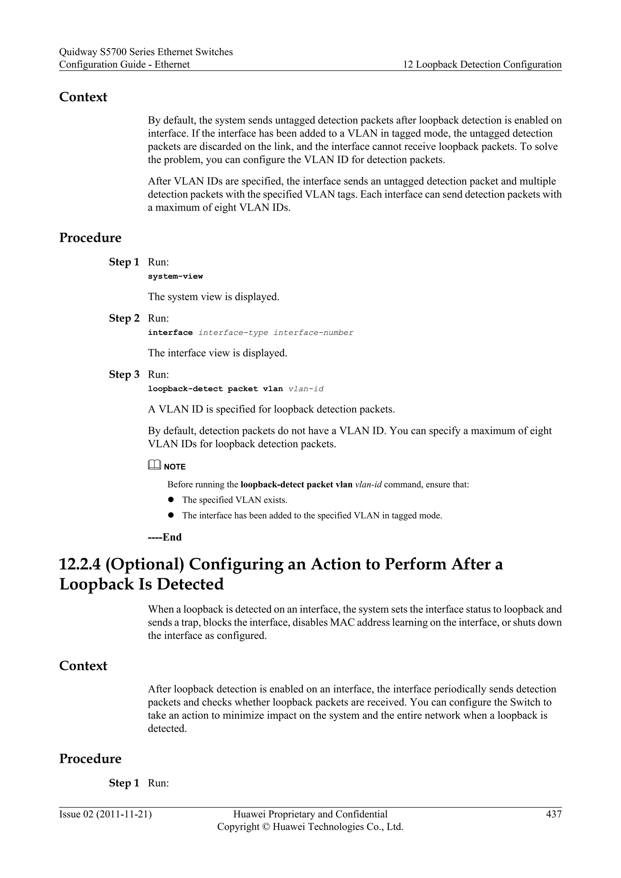 Context
By default, the system sends untagged detection packets after loopback detection is enabled on
interface. If the interface has been added to a VLAN in tagged mode, the untagged detection
packets are discarded on the link, and the interface cannot receive loopback packets. To solve
the problem, you can configure the VLAN ID for detection packets.
After VLAN IDs are specified, the interface sends an untagged detection packet and multiple
detection packets with the specified VLAN tags. Each interface can send detection packets with
a maximum of eight VLAN IDs.
Procedure
Step 1 Run:
system-view
The system view is displayed.
Step 2 Run:
interface interface-type interface-number
The interface view is displayed.
Step 3 Run:
loopback-detect packet vlan vlan-id
A VLAN ID is specified for loopback detection packets.
By default, detection packets do not have a VLAN ID. You can specify a maximum of eight
VLAN IDs for loopback detection packets.
NOTE
Before running the loopback-detect packet vlan vlan-id command, ensure that:
l The specified VLAN exists.
l The interface has been added to the specified VLAN in tagged mode.
----End
12.2.4 (Optional) Configuring an Action to Perform After a
Loopback Is Detected
When a loopback is detected on an interface, the system sets the interface status to loopback and
sends a trap, blocks the interface, disables MAC address learning on the interface, or shuts down
the interface as configured.
Context
After loopback detection is enabled on an interface, the interface periodically sends detection
packets and checks whether loopback packets are received. You can configure the Switch to
take an action to minimize impact on the system and the entire network when a loopback is
detected.
Procedure
Step 1 Run:
Quidway S5700 Series Ethernet Switches
Configuration Guide - Ethernet 12 Loopback Detection Configuration
Issue 02 (2011-11-21) Huawei Proprietary and Confidential
Copyright © Huawei Technologies Co., Ltd.
437
 