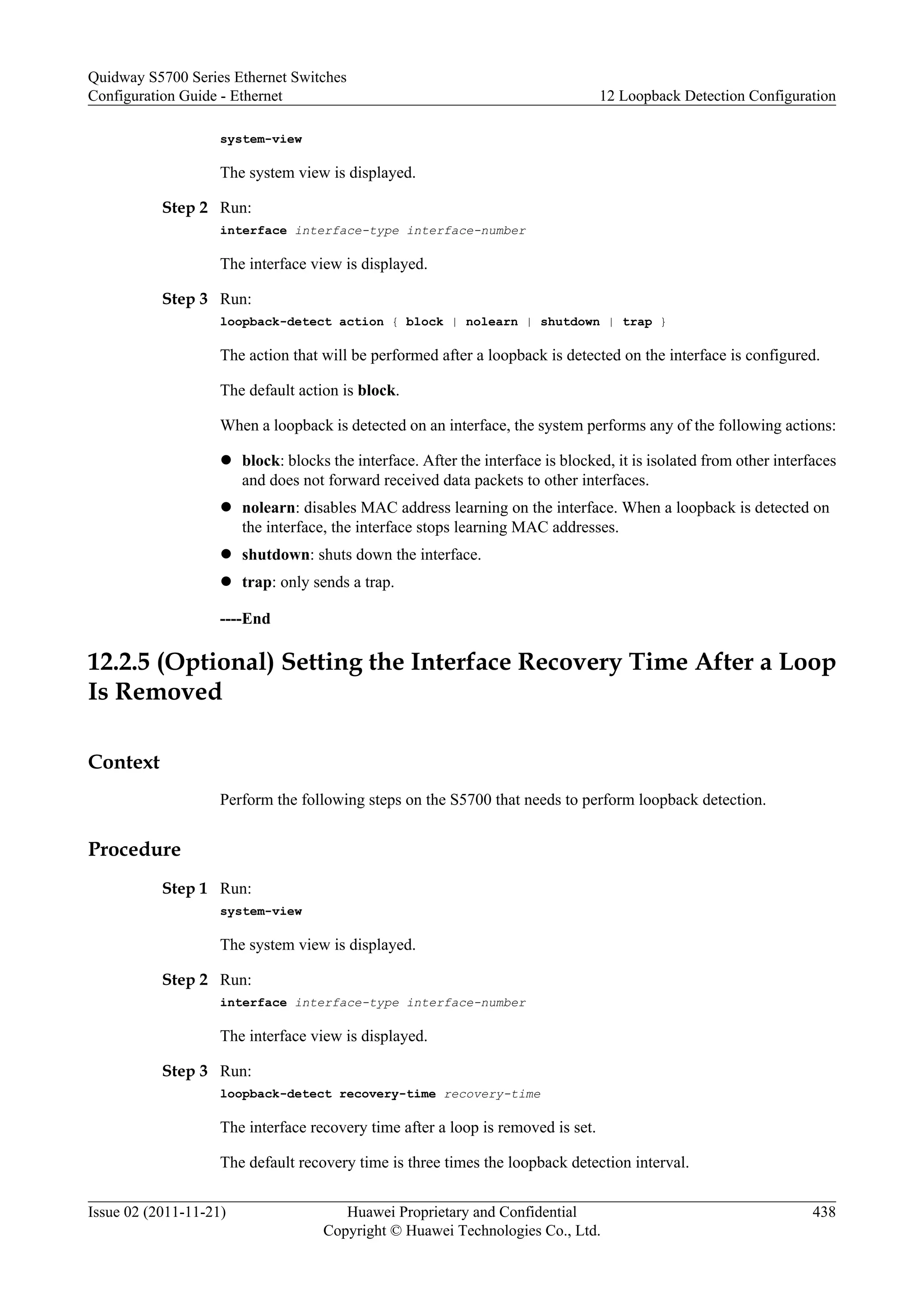 system-view
The system view is displayed.
Step 2 Run:
interface interface-type interface-number
The interface view is displayed.
Step 3 Run:
loopback-detect action { block | nolearn | shutdown | trap }
The action that will be performed after a loopback is detected on the interface is configured.
The default action is block.
When a loopback is detected on an interface, the system performs any of the following actions:
l block: blocks the interface. After the interface is blocked, it is isolated from other interfaces
and does not forward received data packets to other interfaces.
l nolearn: disables MAC address learning on the interface. When a loopback is detected on
the interface, the interface stops learning MAC addresses.
l shutdown: shuts down the interface.
l trap: only sends a trap.
----End
12.2.5 (Optional) Setting the Interface Recovery Time After a Loop
Is Removed
Context
Perform the following steps on the S5700 that needs to perform loopback detection.
Procedure
Step 1 Run:
system-view
The system view is displayed.
Step 2 Run:
interface interface-type interface-number
The interface view is displayed.
Step 3 Run:
loopback-detect recovery-time recovery-time
The interface recovery time after a loop is removed is set.
The default recovery time is three times the loopback detection interval.
Quidway S5700 Series Ethernet Switches
Configuration Guide - Ethernet 12 Loopback Detection Configuration
Issue 02 (2011-11-21) Huawei Proprietary and Confidential
Copyright © Huawei Technologies Co., Ltd.
438
 