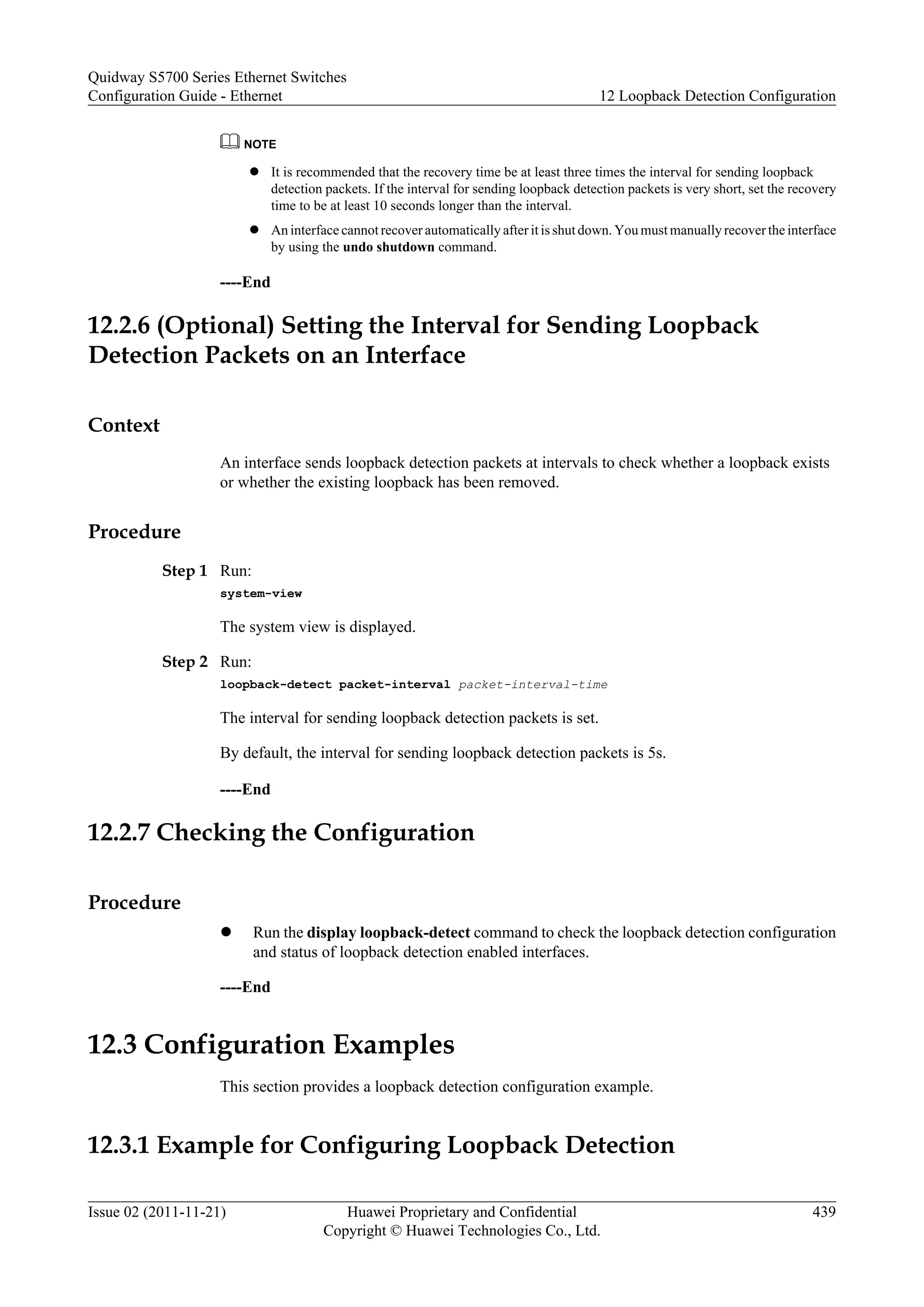 NOTE
l It is recommended that the recovery time be at least three times the interval for sending loopback
detection packets. If the interval for sending loopback detection packets is very short, set the recovery
time to be at least 10 seconds longer than the interval.
l An interface cannot recover automatically after it is shut down. You must manually recover the interface
by using the undo shutdown command.
----End
12.2.6 (Optional) Setting the Interval for Sending Loopback
Detection Packets on an Interface
Context
An interface sends loopback detection packets at intervals to check whether a loopback exists
or whether the existing loopback has been removed.
Procedure
Step 1 Run:
system-view
The system view is displayed.
Step 2 Run:
loopback-detect packet-interval packet-interval-time
The interval for sending loopback detection packets is set.
By default, the interval for sending loopback detection packets is 5s.
----End
12.2.7 Checking the Configuration
Procedure
l Run the display loopback-detect command to check the loopback detection configuration
and status of loopback detection enabled interfaces.
----End
12.3 Configuration Examples
This section provides a loopback detection configuration example.
12.3.1 Example for Configuring Loopback Detection
Quidway S5700 Series Ethernet Switches
Configuration Guide - Ethernet 12 Loopback Detection Configuration
Issue 02 (2011-11-21) Huawei Proprietary and Confidential
Copyright © Huawei Technologies Co., Ltd.
439
 