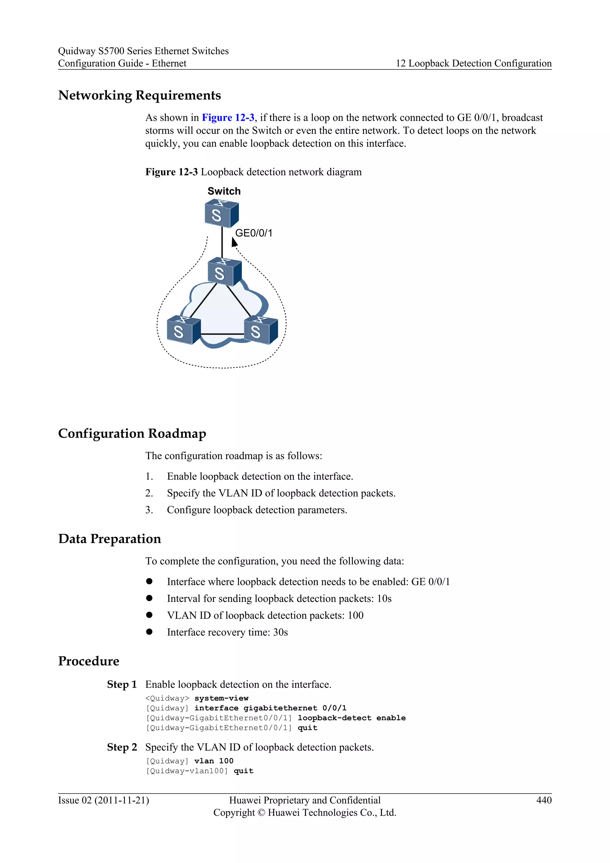 Networking Requirements
As shown in Figure 12-3, if there is a loop on the network connected to GE 0/0/1, broadcast
storms will occur on the Switch or even the entire network. To detect loops on the network
quickly, you can enable loopback detection on this interface.
Figure 12-3 Loopback detection network diagram
Switch
GE0/0/1
Configuration Roadmap
The configuration roadmap is as follows:
1. Enable loopback detection on the interface.
2. Specify the VLAN ID of loopback detection packets.
3. Configure loopback detection parameters.
Data Preparation
To complete the configuration, you need the following data:
l Interface where loopback detection needs to be enabled: GE 0/0/1
l Interval for sending loopback detection packets: 10s
l VLAN ID of loopback detection packets: 100
l Interface recovery time: 30s
Procedure
Step 1 Enable loopback detection on the interface.
<Quidway> system-view
[Quidway] interface gigabitethernet 0/0/1
[Quidway-GigabitEthernet0/0/1] loopback-detect enable
[Quidway-GigabitEthernet0/0/1] quit
Step 2 Specify the VLAN ID of loopback detection packets.
[Quidway] vlan 100
[Quidway-vlan100] quit
Quidway S5700 Series Ethernet Switches
Configuration Guide - Ethernet 12 Loopback Detection Configuration
Issue 02 (2011-11-21) Huawei Proprietary and Confidential
Copyright © Huawei Technologies Co., Ltd.
440
 