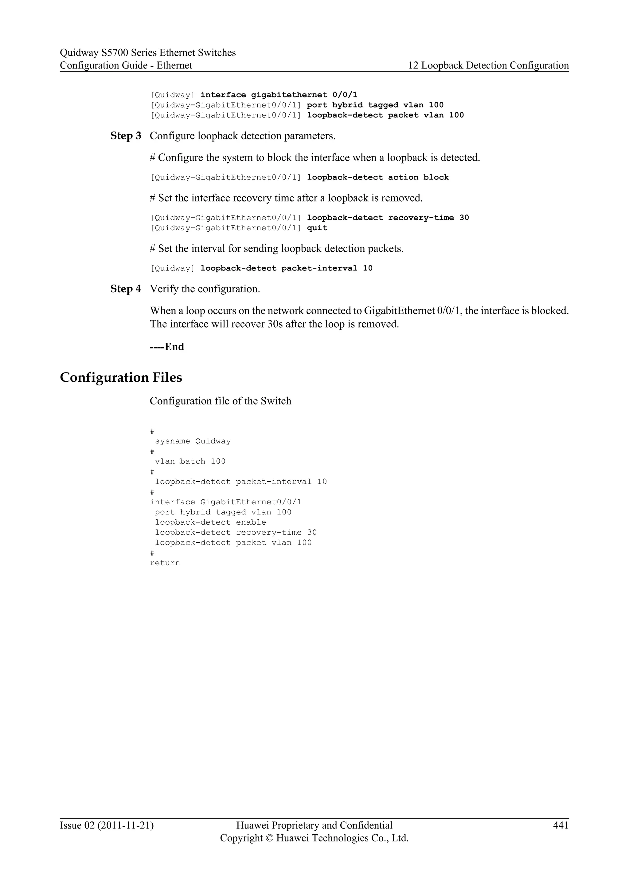 [Quidway] interface gigabitethernet 0/0/1
[Quidway-GigabitEthernet0/0/1] port hybrid tagged vlan 100
[Quidway-GigabitEthernet0/0/1] loopback-detect packet vlan 100
Step 3 Configure loopback detection parameters.
# Configure the system to block the interface when a loopback is detected.
[Quidway-GigabitEthernet0/0/1] loopback-detect action block
# Set the interface recovery time after a loopback is removed.
[Quidway-GigabitEthernet0/0/1] loopback-detect recovery-time 30
[Quidway-GigabitEthernet0/0/1] quit
# Set the interval for sending loopback detection packets.
[Quidway] loopback-detect packet-interval 10
Step 4 Verify the configuration.
When a loop occurs on the network connected to GigabitEthernet 0/0/1, the interface is blocked.
The interface will recover 30s after the loop is removed.
----End
Configuration Files
Configuration file of the Switch
#
sysname Quidway
#
vlan batch 100
#
loopback-detect packet-interval 10
#
interface GigabitEthernet0/0/1
port hybrid tagged vlan 100
loopback-detect enable
loopback-detect recovery-time 30
loopback-detect packet vlan 100
#
return
Quidway S5700 Series Ethernet Switches
Configuration Guide - Ethernet 12 Loopback Detection Configuration
Issue 02 (2011-11-21) Huawei Proprietary and Confidential
Copyright © Huawei Technologies Co., Ltd.
441
 