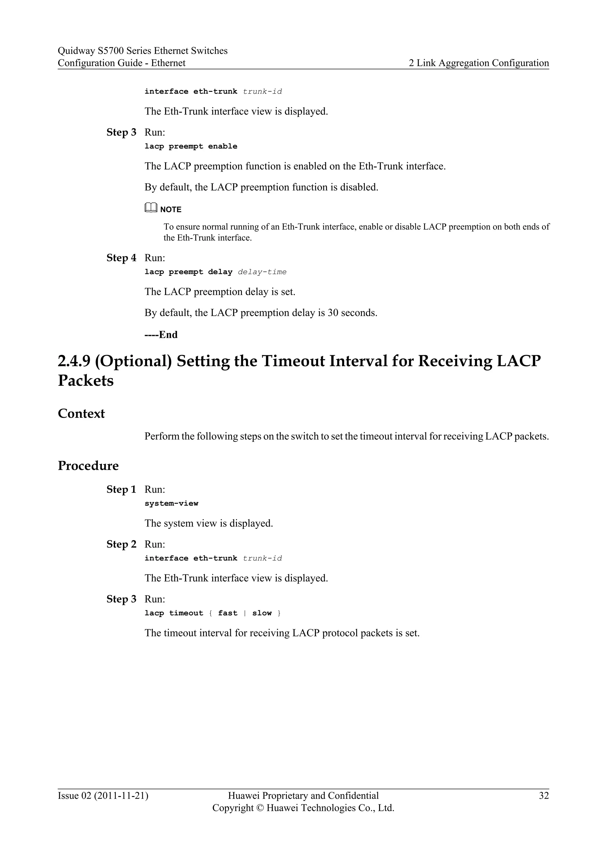 interface eth-trunk trunk-id
The Eth-Trunk interface view is displayed.
Step 3 Run:
lacp preempt enable
The LACP preemption function is enabled on the Eth-Trunk interface.
By default, the LACP preemption function is disabled.
NOTE
To ensure normal running of an Eth-Trunk interface, enable or disable LACP preemption on both ends of
the Eth-Trunk interface.
Step 4 Run:
lacp preempt delay delay-time
The LACP preemption delay is set.
By default, the LACP preemption delay is 30 seconds.
----End
2.4.9 (Optional) Setting the Timeout Interval for Receiving LACP
Packets
Context
Perform the following steps on the switch to set the timeout interval for receiving LACP packets.
Procedure
Step 1 Run:
system-view
The system view is displayed.
Step 2 Run:
interface eth-trunk trunk-id
The Eth-Trunk interface view is displayed.
Step 3 Run:
lacp timeout { fast | slow }
The timeout interval for receiving LACP protocol packets is set.
Quidway S5700 Series Ethernet Switches
Configuration Guide - Ethernet 2 Link Aggregation Configuration
Issue 02 (2011-11-21) Huawei Proprietary and Confidential
Copyright © Huawei Technologies Co., Ltd.
32
 