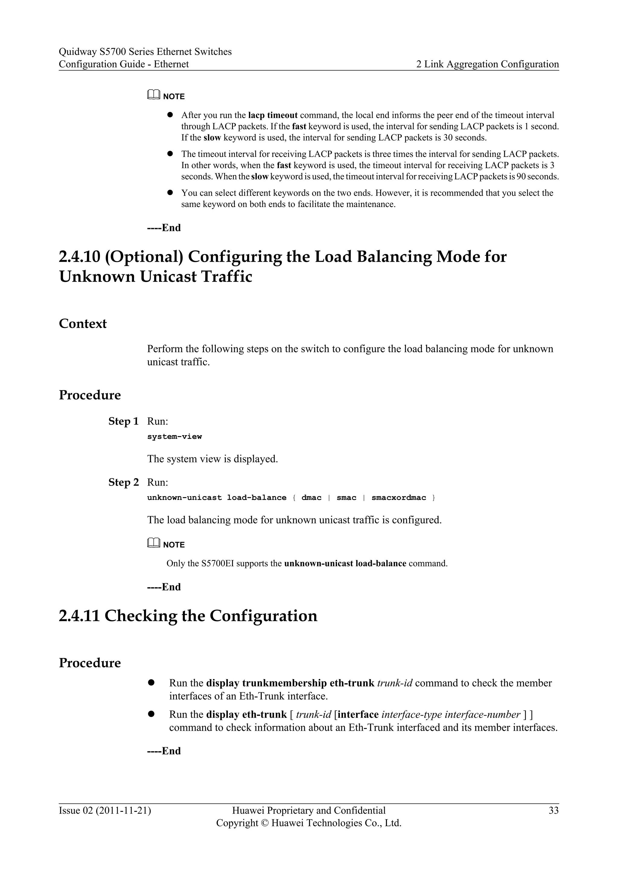 NOTE
l After you run the lacp timeout command, the local end informs the peer end of the timeout interval
through LACP packets. If the fast keyword is used, the interval for sending LACP packets is 1 second.
If the slow keyword is used, the interval for sending LACP packets is 30 seconds.
l The timeout interval for receiving LACP packets is three times the interval for sending LACP packets.
In other words, when the fast keyword is used, the timeout interval for receiving LACP packets is 3
seconds. When theslow keyword is used, the timeout interval for receiving LACP packets is 90 seconds.
l You can select different keywords on the two ends. However, it is recommended that you select the
same keyword on both ends to facilitate the maintenance.
----End
2.4.10 (Optional) Configuring the Load Balancing Mode for
Unknown Unicast Traffic
Context
Perform the following steps on the switch to configure the load balancing mode for unknown
unicast traffic.
Procedure
Step 1 Run:
system-view
The system view is displayed.
Step 2 Run:
unknown-unicast load-balance { dmac | smac | smacxordmac }
The load balancing mode for unknown unicast traffic is configured.
NOTE
Only the S5700EI supports the unknown-unicast load-balance command.
----End
2.4.11 Checking the Configuration
Procedure
l Run the display trunkmembership eth-trunk trunk-id command to check the member
interfaces of an Eth-Trunk interface.
l Run the display eth-trunk [ trunk-id [interface interface-type interface-number ] ]
command to check information about an Eth-Trunk interfaced and its member interfaces.
----End
Quidway S5700 Series Ethernet Switches
Configuration Guide - Ethernet 2 Link Aggregation Configuration
Issue 02 (2011-11-21) Huawei Proprietary and Confidential
Copyright © Huawei Technologies Co., Ltd.
33
 