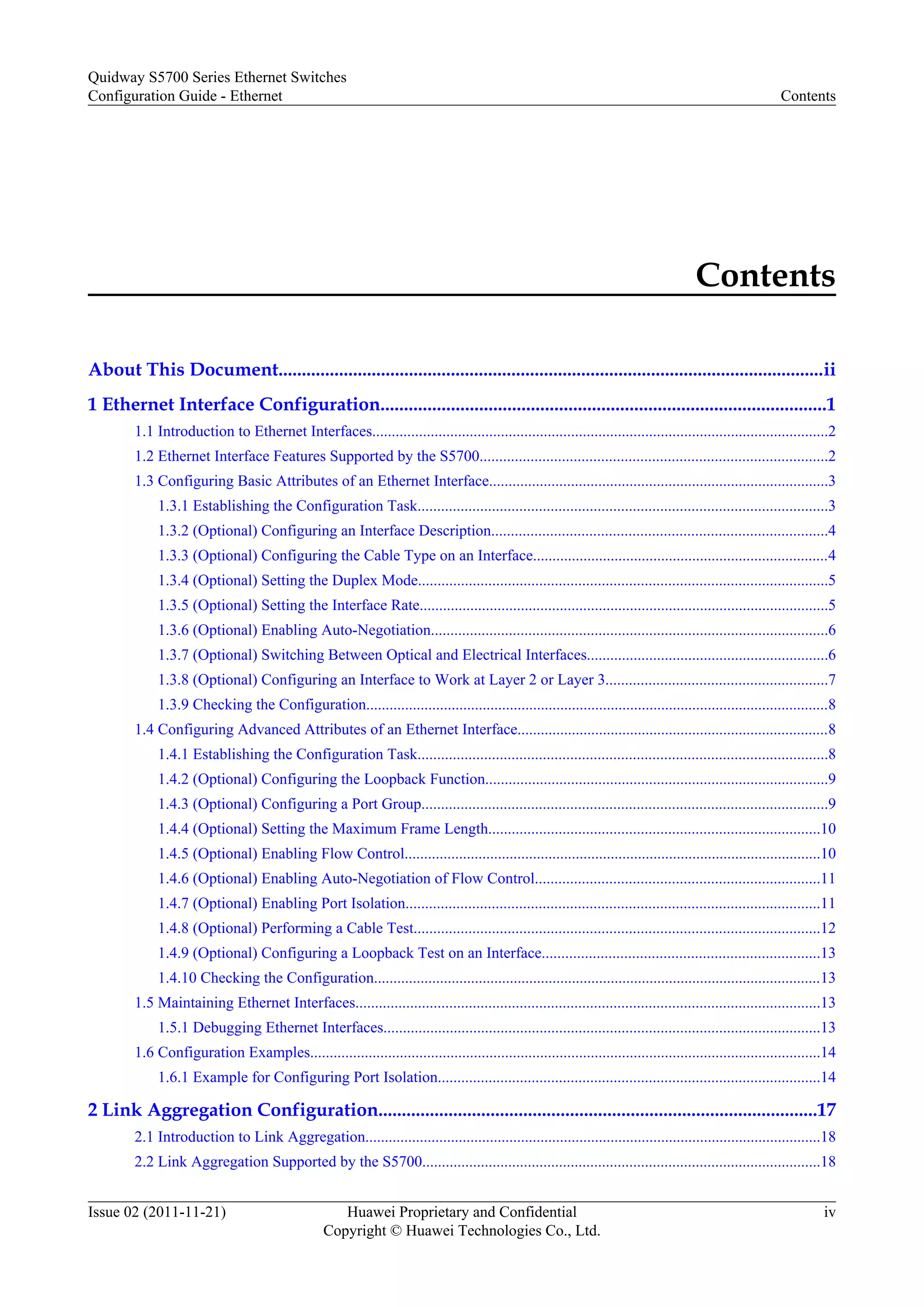 Contents
About This Document.....................................................................................................................ii
1 Ethernet Interface Configuration...............................................................................................1
1.1 Introduction to Ethernet Interfaces.....................................................................................................................2
1.2 Ethernet Interface Features Supported by the S5700.........................................................................................2
1.3 Configuring Basic Attributes of an Ethernet Interface.......................................................................................3
1.3.1 Establishing the Configuration Task.........................................................................................................3
1.3.2 (Optional) Configuring an Interface Description......................................................................................4
1.3.3 (Optional) Configuring the Cable Type on an Interface............................................................................4
1.3.4 (Optional) Setting the Duplex Mode.........................................................................................................5
1.3.5 (Optional) Setting the Interface Rate.........................................................................................................5
1.3.6 (Optional) Enabling Auto-Negotiation......................................................................................................6
1.3.7 (Optional) Switching Between Optical and Electrical Interfaces..............................................................6
1.3.8 (Optional) Configuring an Interface to Work at Layer 2 or Layer 3.........................................................7
1.3.9 Checking the Configuration.......................................................................................................................8
1.4 Configuring Advanced Attributes of an Ethernet Interface................................................................................8
1.4.1 Establishing the Configuration Task.........................................................................................................8
1.4.2 (Optional) Configuring the Loopback Function........................................................................................9
1.4.3 (Optional) Configuring a Port Group........................................................................................................9
1.4.4 (Optional) Setting the Maximum Frame Length.....................................................................................10
1.4.5 (Optional) Enabling Flow Control...........................................................................................................10
1.4.6 (Optional) Enabling Auto-Negotiation of Flow Control.........................................................................11
1.4.7 (Optional) Enabling Port Isolation..........................................................................................................11
1.4.8 (Optional) Performing a Cable Test........................................................................................................12
1.4.9 (Optional) Configuring a Loopback Test on an Interface.......................................................................13
1.4.10 Checking the Configuration...................................................................................................................13
1.5 Maintaining Ethernet Interfaces.......................................................................................................................13
1.5.1 Debugging Ethernet Interfaces................................................................................................................13
1.6 Configuration Examples...................................................................................................................................14
1.6.1 Example for Configuring Port Isolation..................................................................................................14
2 Link Aggregation Configuration..............................................................................................17
2.1 Introduction to Link Aggregation.....................................................................................................................18
2.2 Link Aggregation Supported by the S5700......................................................................................................18
Quidway S5700 Series Ethernet Switches
Configuration Guide - Ethernet Contents
Issue 02 (2011-11-21) Huawei Proprietary and Confidential
Copyright © Huawei Technologies Co., Ltd.
iv
 