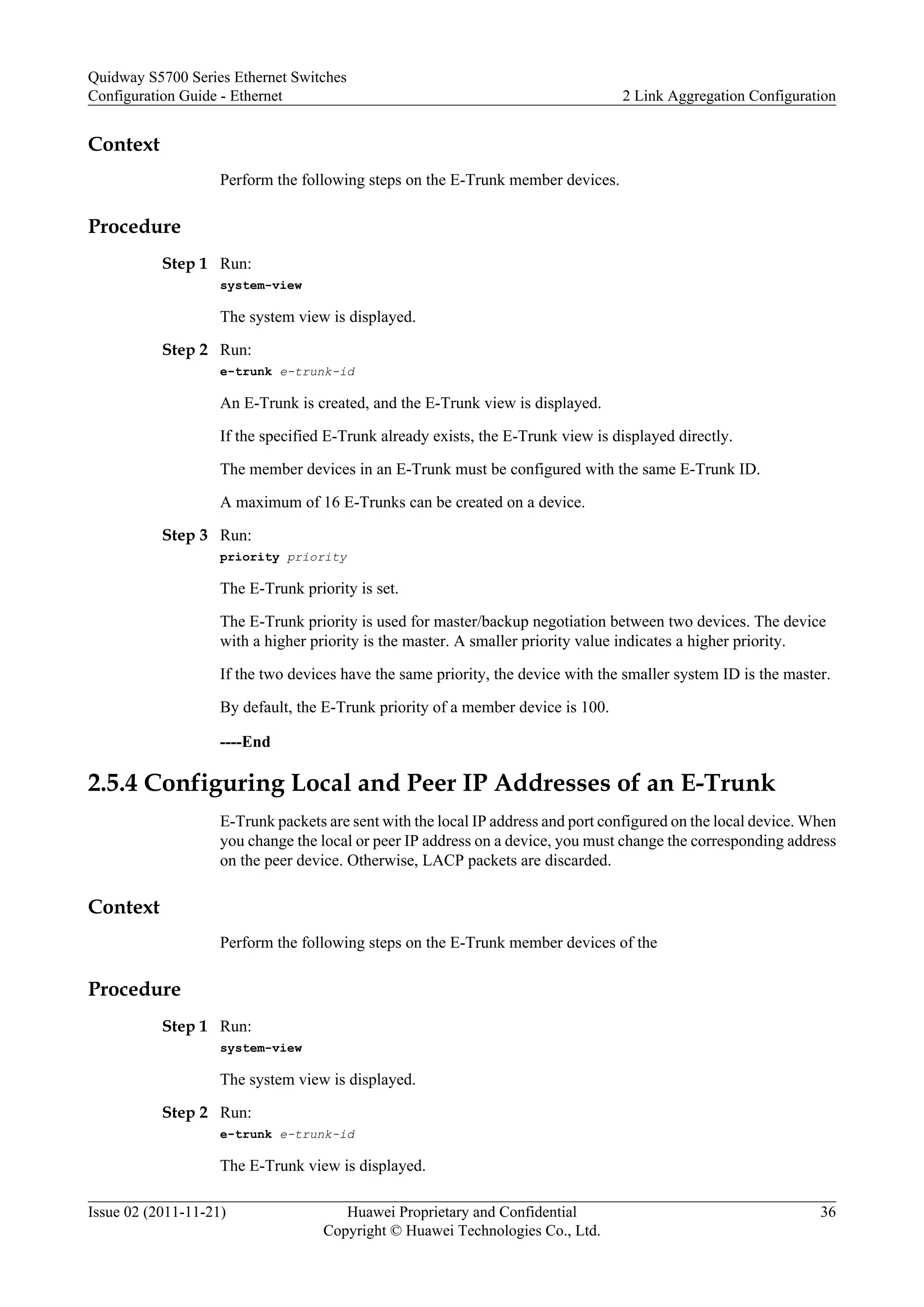 Context
Perform the following steps on the E-Trunk member devices.
Procedure
Step 1 Run:
system-view
The system view is displayed.
Step 2 Run:
e-trunk e-trunk-id
An E-Trunk is created, and the E-Trunk view is displayed.
If the specified E-Trunk already exists, the E-Trunk view is displayed directly.
The member devices in an E-Trunk must be configured with the same E-Trunk ID.
A maximum of 16 E-Trunks can be created on a device.
Step 3 Run:
priority priority
The E-Trunk priority is set.
The E-Trunk priority is used for master/backup negotiation between two devices. The device
with a higher priority is the master. A smaller priority value indicates a higher priority.
If the two devices have the same priority, the device with the smaller system ID is the master.
By default, the E-Trunk priority of a member device is 100.
----End
2.5.4 Configuring Local and Peer IP Addresses of an E-Trunk
E-Trunk packets are sent with the local IP address and port configured on the local device. When
you change the local or peer IP address on a device, you must change the corresponding address
on the peer device. Otherwise, LACP packets are discarded.
Context
Perform the following steps on the E-Trunk member devices of the
Procedure
Step 1 Run:
system-view
The system view is displayed.
Step 2 Run:
e-trunk e-trunk-id
The E-Trunk view is displayed.
Quidway S5700 Series Ethernet Switches
Configuration Guide - Ethernet 2 Link Aggregation Configuration
Issue 02 (2011-11-21) Huawei Proprietary and Confidential
Copyright © Huawei Technologies Co., Ltd.
36
 