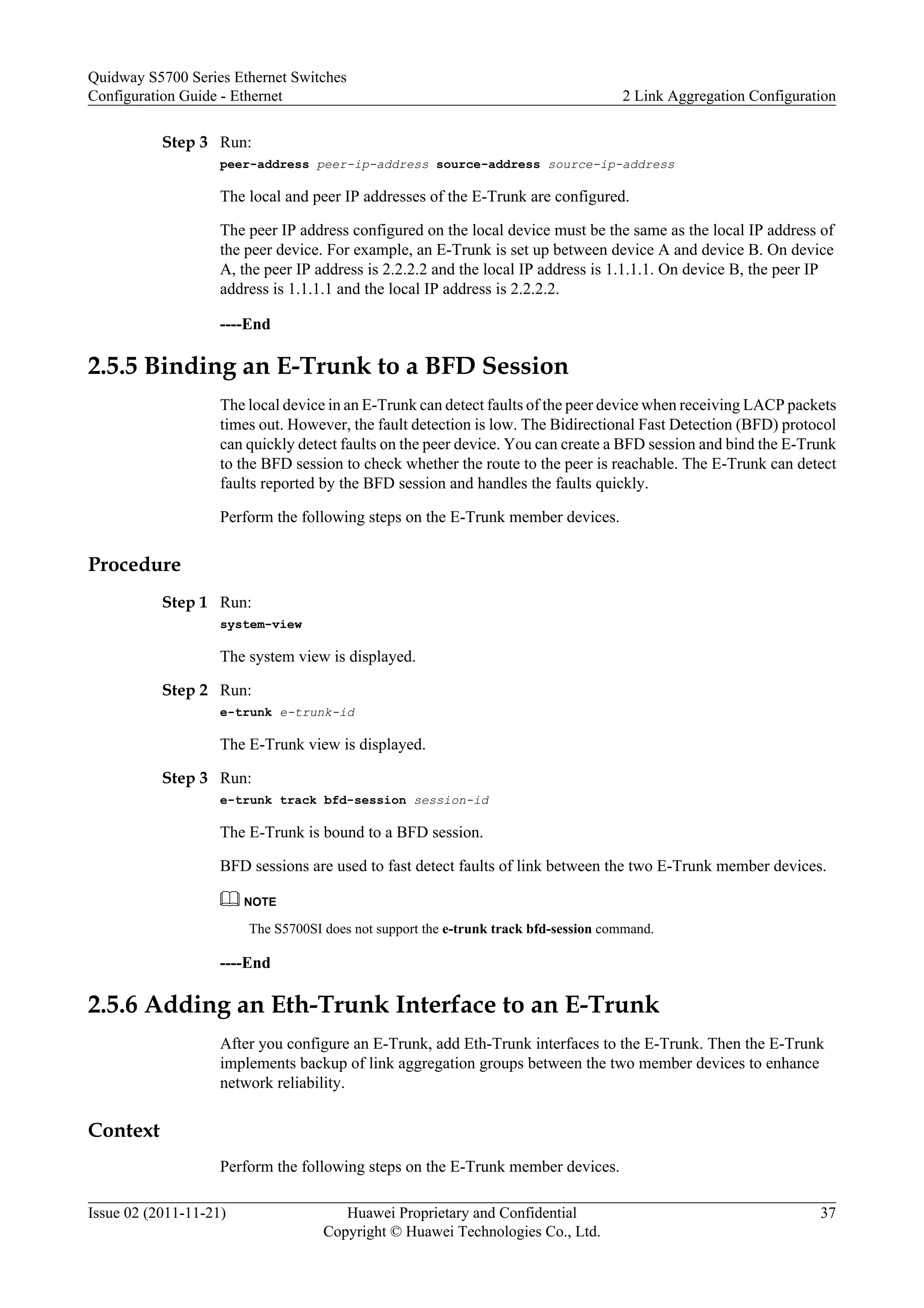 Step 3 Run:
peer-address peer-ip-address source-address source-ip-address
The local and peer IP addresses of the E-Trunk are configured.
The peer IP address configured on the local device must be the same as the local IP address of
the peer device. For example, an E-Trunk is set up between device A and device B. On device
A, the peer IP address is 2.2.2.2 and the local IP address is 1.1.1.1. On device B, the peer IP
address is 1.1.1.1 and the local IP address is 2.2.2.2.
----End
2.5.5 Binding an E-Trunk to a BFD Session
The local device in an E-Trunk can detect faults of the peer device when receiving LACP packets
times out. However, the fault detection is low. The Bidirectional Fast Detection (BFD) protocol
can quickly detect faults on the peer device. You can create a BFD session and bind the E-Trunk
to the BFD session to check whether the route to the peer is reachable. The E-Trunk can detect
faults reported by the BFD session and handles the faults quickly.
Perform the following steps on the E-Trunk member devices.
Procedure
Step 1 Run:
system-view
The system view is displayed.
Step 2 Run:
e-trunk e-trunk-id
The E-Trunk view is displayed.
Step 3 Run:
e-trunk track bfd-session session-id
The E-Trunk is bound to a BFD session.
BFD sessions are used to fast detect faults of link between the two E-Trunk member devices.
NOTE
The S5700SI does not support the e-trunk track bfd-session command.
----End
2.5.6 Adding an Eth-Trunk Interface to an E-Trunk
After you configure an E-Trunk, add Eth-Trunk interfaces to the E-Trunk. Then the E-Trunk
implements backup of link aggregation groups between the two member devices to enhance
network reliability.
Context
Perform the following steps on the E-Trunk member devices.
Quidway S5700 Series Ethernet Switches
Configuration Guide - Ethernet 2 Link Aggregation Configuration
Issue 02 (2011-11-21) Huawei Proprietary and Confidential
Copyright © Huawei Technologies Co., Ltd.
37
 