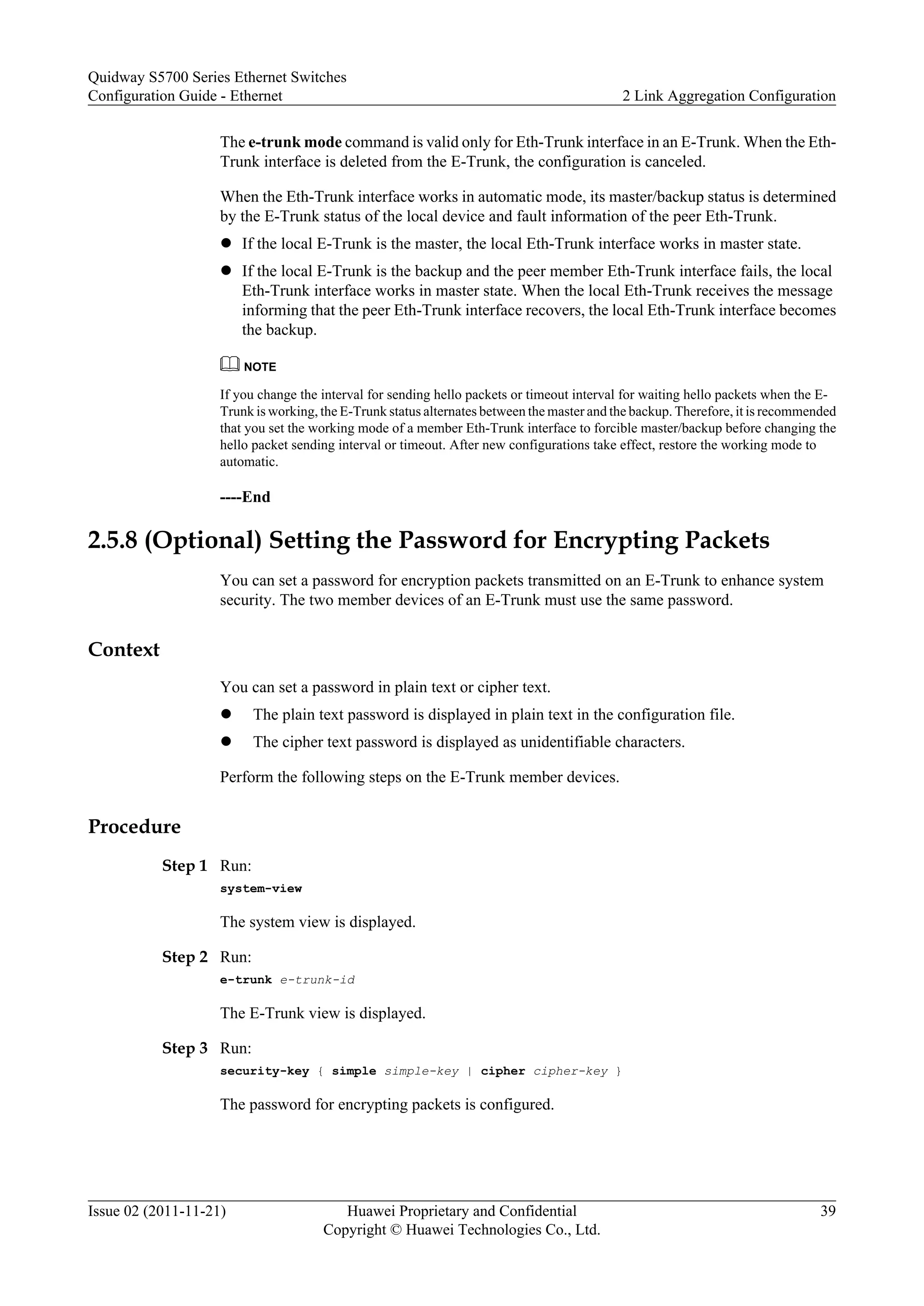 The e-trunk mode command is valid only for Eth-Trunk interface in an E-Trunk. When the Eth-
Trunk interface is deleted from the E-Trunk, the configuration is canceled.
When the Eth-Trunk interface works in automatic mode, its master/backup status is determined
by the E-Trunk status of the local device and fault information of the peer Eth-Trunk.
l If the local E-Trunk is the master, the local Eth-Trunk interface works in master state.
l If the local E-Trunk is the backup and the peer member Eth-Trunk interface fails, the local
Eth-Trunk interface works in master state. When the local Eth-Trunk receives the message
informing that the peer Eth-Trunk interface recovers, the local Eth-Trunk interface becomes
the backup.
NOTE
If you change the interval for sending hello packets or timeout interval for waiting hello packets when the E-
Trunk is working, the E-Trunk status alternates between the master and the backup. Therefore, it is recommended
that you set the working mode of a member Eth-Trunk interface to forcible master/backup before changing the
hello packet sending interval or timeout. After new configurations take effect, restore the working mode to
automatic.
----End
2.5.8 (Optional) Setting the Password for Encrypting Packets
You can set a password for encryption packets transmitted on an E-Trunk to enhance system
security. The two member devices of an E-Trunk must use the same password.
Context
You can set a password in plain text or cipher text.
l The plain text password is displayed in plain text in the configuration file.
l The cipher text password is displayed as unidentifiable characters.
Perform the following steps on the E-Trunk member devices.
Procedure
Step 1 Run:
system-view
The system view is displayed.
Step 2 Run:
e-trunk e-trunk-id
The E-Trunk view is displayed.
Step 3 Run:
security-key { simple simple-key | cipher cipher-key }
The password for encrypting packets is configured.
Quidway S5700 Series Ethernet Switches
Configuration Guide - Ethernet 2 Link Aggregation Configuration
Issue 02 (2011-11-21) Huawei Proprietary and Confidential
Copyright © Huawei Technologies Co., Ltd.
39
 
