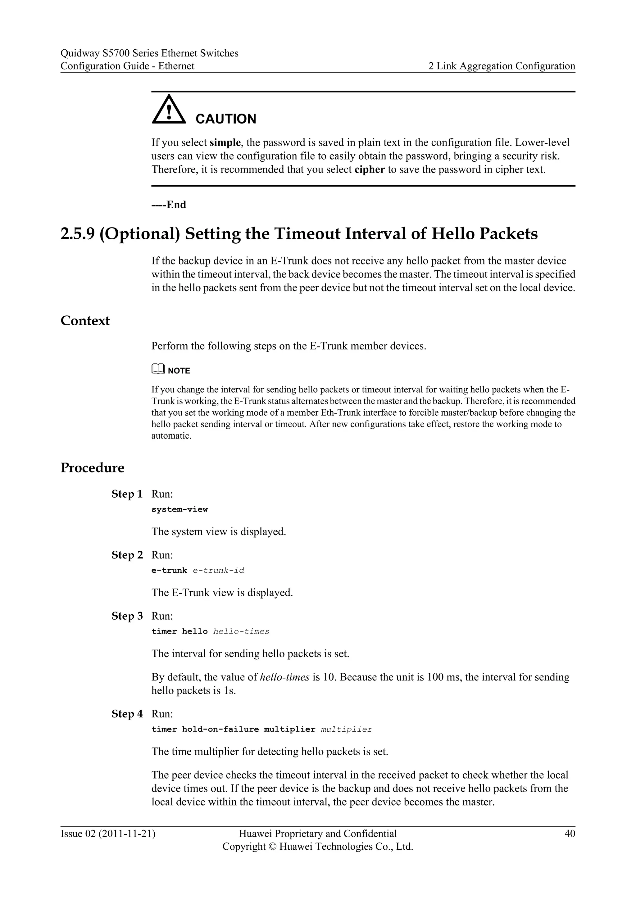 CAUTION
If you select simple, the password is saved in plain text in the configuration file. Lower-level
users can view the configuration file to easily obtain the password, bringing a security risk.
Therefore, it is recommended that you select cipher to save the password in cipher text.
----End
2.5.9 (Optional) Setting the Timeout Interval of Hello Packets
If the backup device in an E-Trunk does not receive any hello packet from the master device
within the timeout interval, the back device becomes the master. The timeout interval is specified
in the hello packets sent from the peer device but not the timeout interval set on the local device.
Context
Perform the following steps on the E-Trunk member devices.
NOTE
If you change the interval for sending hello packets or timeout interval for waiting hello packets when the E-
Trunk is working, the E-Trunk status alternates between the master and the backup. Therefore, it is recommended
that you set the working mode of a member Eth-Trunk interface to forcible master/backup before changing the
hello packet sending interval or timeout. After new configurations take effect, restore the working mode to
automatic.
Procedure
Step 1 Run:
system-view
The system view is displayed.
Step 2 Run:
e-trunk e-trunk-id
The E-Trunk view is displayed.
Step 3 Run:
timer hello hello-times
The interval for sending hello packets is set.
By default, the value of hello-times is 10. Because the unit is 100 ms, the interval for sending
hello packets is 1s.
Step 4 Run:
timer hold-on-failure multiplier multiplier
The time multiplier for detecting hello packets is set.
The peer device checks the timeout interval in the received packet to check whether the local
device times out. If the peer device is the backup and does not receive hello packets from the
local device within the timeout interval, the peer device becomes the master.
Quidway S5700 Series Ethernet Switches
Configuration Guide - Ethernet 2 Link Aggregation Configuration
Issue 02 (2011-11-21) Huawei Proprietary and Confidential
Copyright © Huawei Technologies Co., Ltd.
40
 