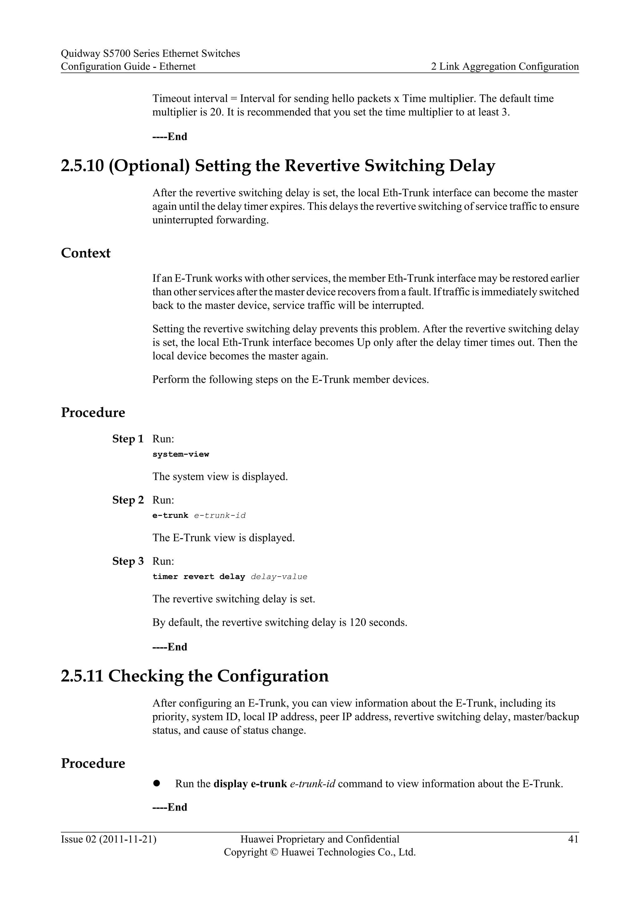 Timeout interval = Interval for sending hello packets x Time multiplier. The default time
multiplier is 20. It is recommended that you set the time multiplier to at least 3.
----End
2.5.10 (Optional) Setting the Revertive Switching Delay
After the revertive switching delay is set, the local Eth-Trunk interface can become the master
again until the delay timer expires. This delays the revertive switching of service traffic to ensure
uninterrupted forwarding.
Context
If an E-Trunk works with other services, the member Eth-Trunk interface may be restored earlier
than other services after the master device recovers from a fault. If traffic is immediately switched
back to the master device, service traffic will be interrupted.
Setting the revertive switching delay prevents this problem. After the revertive switching delay
is set, the local Eth-Trunk interface becomes Up only after the delay timer times out. Then the
local device becomes the master again.
Perform the following steps on the E-Trunk member devices.
Procedure
Step 1 Run:
system-view
The system view is displayed.
Step 2 Run:
e-trunk e-trunk-id
The E-Trunk view is displayed.
Step 3 Run:
timer revert delay delay-value
The revertive switching delay is set.
By default, the revertive switching delay is 120 seconds.
----End
2.5.11 Checking the Configuration
After configuring an E-Trunk, you can view information about the E-Trunk, including its
priority, system ID, local IP address, peer IP address, revertive switching delay, master/backup
status, and cause of status change.
Procedure
l Run the display e-trunk e-trunk-id command to view information about the E-Trunk.
----End
Quidway S5700 Series Ethernet Switches
Configuration Guide - Ethernet 2 Link Aggregation Configuration
Issue 02 (2011-11-21) Huawei Proprietary and Confidential
Copyright © Huawei Technologies Co., Ltd.
41
 