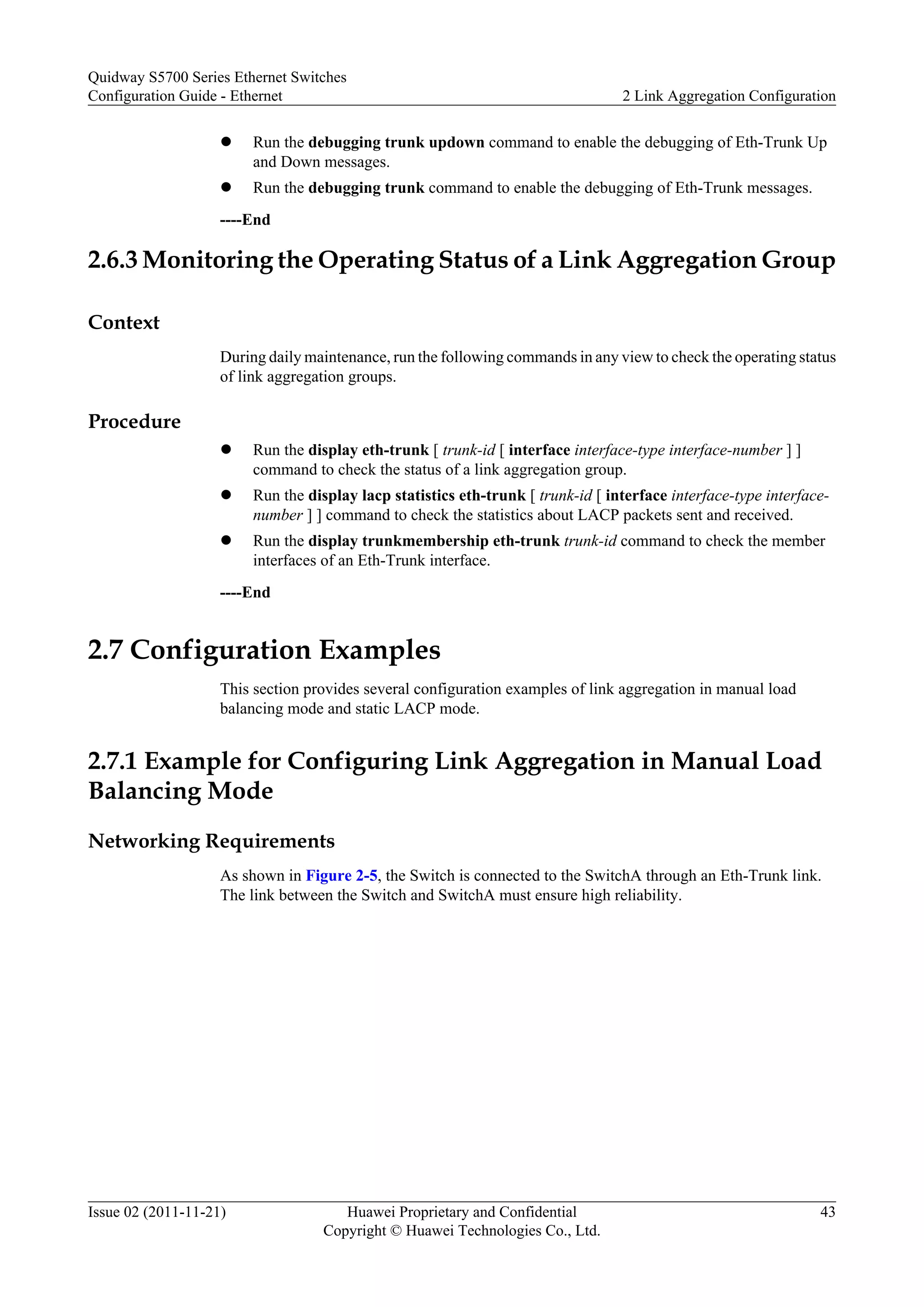 l Run the debugging trunk updown command to enable the debugging of Eth-Trunk Up
and Down messages.
l Run the debugging trunk command to enable the debugging of Eth-Trunk messages.
----End
2.6.3 Monitoring the Operating Status of a Link Aggregation Group
Context
During daily maintenance, run the following commands in any view to check the operating status
of link aggregation groups.
Procedure
l Run the display eth-trunk [ trunk-id [ interface interface-type interface-number ] ]
command to check the status of a link aggregation group.
l Run the display lacp statistics eth-trunk [ trunk-id [ interface interface-type interface-
number ] ] command to check the statistics about LACP packets sent and received.
l Run the display trunkmembership eth-trunk trunk-id command to check the member
interfaces of an Eth-Trunk interface.
----End
2.7 Configuration Examples
This section provides several configuration examples of link aggregation in manual load
balancing mode and static LACP mode.
2.7.1 Example for Configuring Link Aggregation in Manual Load
Balancing Mode
Networking Requirements
As shown in Figure 2-5, the Switch is connected to the SwitchA through an Eth-Trunk link.
The link between the Switch and SwitchA must ensure high reliability.
Quidway S5700 Series Ethernet Switches
Configuration Guide - Ethernet 2 Link Aggregation Configuration
Issue 02 (2011-11-21) Huawei Proprietary and Confidential
Copyright © Huawei Technologies Co., Ltd.
43
 