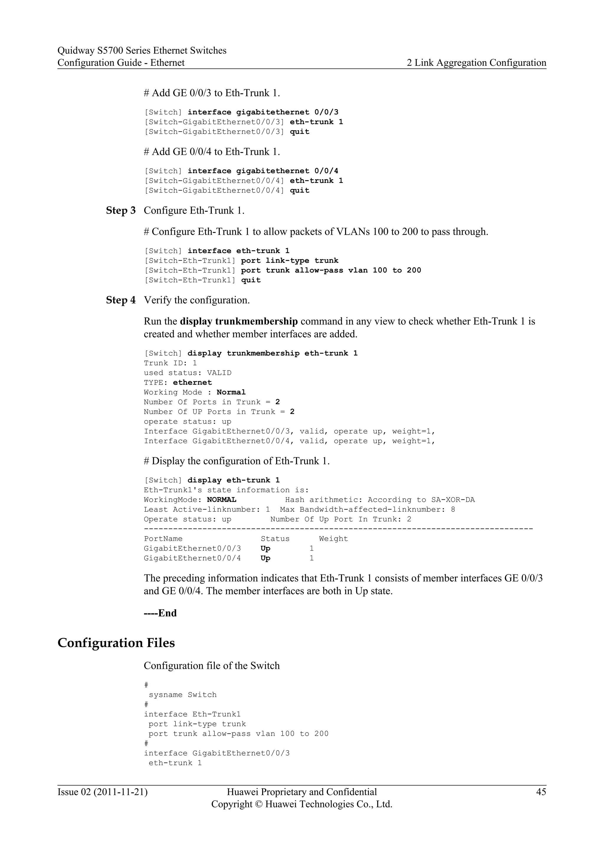 # Add GE 0/0/3 to Eth-Trunk 1.
[Switch] interface gigabitethernet 0/0/3
[Switch-GigabitEthernet0/0/3] eth-trunk 1
[Switch-GigabitEthernet0/0/3] quit
# Add GE 0/0/4 to Eth-Trunk 1.
[Switch] interface gigabitethernet 0/0/4
[Switch-GigabitEthernet0/0/4] eth-trunk 1
[Switch-GigabitEthernet0/0/4] quit
Step 3 Configure Eth-Trunk 1.
# Configure Eth-Trunk 1 to allow packets of VLANs 100 to 200 to pass through.
[Switch] interface eth-trunk 1
[Switch-Eth-Trunk1] port link-type trunk
[Switch-Eth-Trunk1] port trunk allow-pass vlan 100 to 200
[Switch-Eth-Trunk1] quit
Step 4 Verify the configuration.
Run the display trunkmembership command in any view to check whether Eth-Trunk 1 is
created and whether member interfaces are added.
[Switch] display trunkmembership eth-trunk 1
Trunk ID: 1
used status: VALID
TYPE: ethernet
Working Mode : Normal
Number Of Ports in Trunk = 2
Number Of UP Ports in Trunk = 2
operate status: up
Interface GigabitEthernet0/0/3, valid, operate up, weight=1,
Interface GigabitEthernet0/0/4, valid, operate up, weight=1,
# Display the configuration of Eth-Trunk 1.
[Switch] display eth-trunk 1
Eth-Trunk1's state information is:
WorkingMode: NORMAL Hash arithmetic: According to SA-XOR-DA
Least Active-linknumber: 1 Max Bandwidth-affected-linknumber: 8
Operate status: up Number Of Up Port In Trunk: 2
--------------------------------------------------------------------------------
PortName Status Weight
GigabitEthernet0/0/3 Up 1
GigabitEthernet0/0/4 Up 1
The preceding information indicates that Eth-Trunk 1 consists of member interfaces GE 0/0/3
and GE 0/0/4. The member interfaces are both in Up state.
----End
Configuration Files
Configuration file of the Switch
#
sysname Switch
#
interface Eth-Trunk1
port link-type trunk
port trunk allow-pass vlan 100 to 200
#
interface GigabitEthernet0/0/3
eth-trunk 1
Quidway S5700 Series Ethernet Switches
Configuration Guide - Ethernet 2 Link Aggregation Configuration
Issue 02 (2011-11-21) Huawei Proprietary and Confidential
Copyright © Huawei Technologies Co., Ltd.
45
 