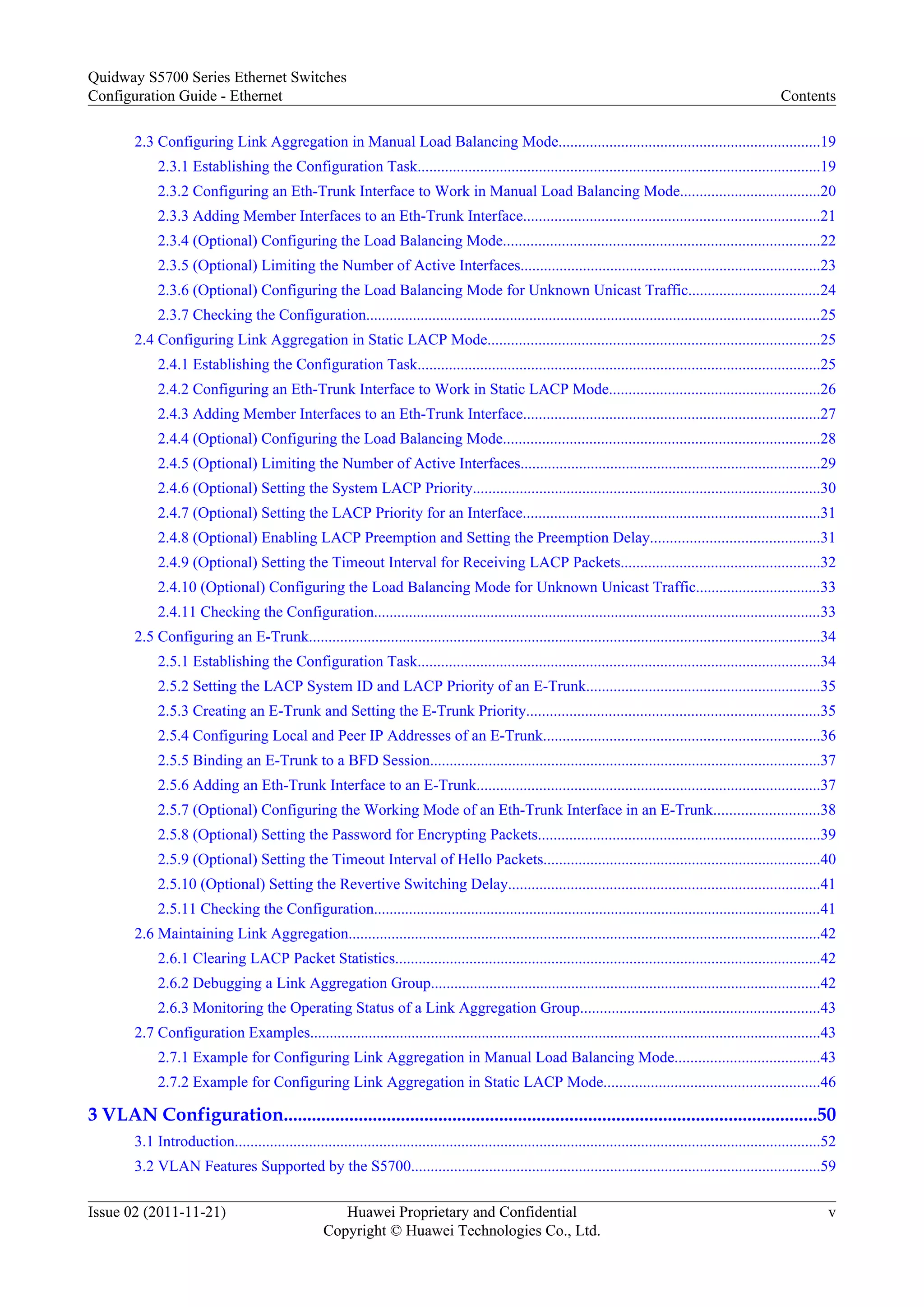 2.3 Configuring Link Aggregation in Manual Load Balancing Mode...................................................................19
2.3.1 Establishing the Configuration Task.......................................................................................................19
2.3.2 Configuring an Eth-Trunk Interface to Work in Manual Load Balancing Mode....................................20
2.3.3 Adding Member Interfaces to an Eth-Trunk Interface............................................................................21
2.3.4 (Optional) Configuring the Load Balancing Mode.................................................................................22
2.3.5 (Optional) Limiting the Number of Active Interfaces.............................................................................23
2.3.6 (Optional) Configuring the Load Balancing Mode for Unknown Unicast Traffic..................................24
2.3.7 Checking the Configuration.....................................................................................................................25
2.4 Configuring Link Aggregation in Static LACP Mode.....................................................................................25
2.4.1 Establishing the Configuration Task.......................................................................................................25
2.4.2 Configuring an Eth-Trunk Interface to Work in Static LACP Mode......................................................26
2.4.3 Adding Member Interfaces to an Eth-Trunk Interface............................................................................27
2.4.4 (Optional) Configuring the Load Balancing Mode.................................................................................28
2.4.5 (Optional) Limiting the Number of Active Interfaces.............................................................................29
2.4.6 (Optional) Setting the System LACP Priority.........................................................................................30
2.4.7 (Optional) Setting the LACP Priority for an Interface............................................................................31
2.4.8 (Optional) Enabling LACP Preemption and Setting the Preemption Delay...........................................31
2.4.9 (Optional) Setting the Timeout Interval for Receiving LACP Packets...................................................32
2.4.10 (Optional) Configuring the Load Balancing Mode for Unknown Unicast Traffic................................33
2.4.11 Checking the Configuration...................................................................................................................33
2.5 Configuring an E-Trunk...................................................................................................................................34
2.5.1 Establishing the Configuration Task.......................................................................................................34
2.5.2 Setting the LACP System ID and LACP Priority of an E-Trunk............................................................35
2.5.3 Creating an E-Trunk and Setting the E-Trunk Priority...........................................................................35
2.5.4 Configuring Local and Peer IP Addresses of an E-Trunk.......................................................................36
2.5.5 Binding an E-Trunk to a BFD Session....................................................................................................37
2.5.6 Adding an Eth-Trunk Interface to an E-Trunk........................................................................................37
2.5.7 (Optional) Configuring the Working Mode of an Eth-Trunk Interface in an E-Trunk...........................38
2.5.8 (Optional) Setting the Password for Encrypting Packets........................................................................39
2.5.9 (Optional) Setting the Timeout Interval of Hello Packets.......................................................................40
2.5.10 (Optional) Setting the Revertive Switching Delay................................................................................41
2.5.11 Checking the Configuration...................................................................................................................41
2.6 Maintaining Link Aggregation.........................................................................................................................42
2.6.1 Clearing LACP Packet Statistics.............................................................................................................42
2.6.2 Debugging a Link Aggregation Group....................................................................................................42
2.6.3 Monitoring the Operating Status of a Link Aggregation Group.............................................................43
2.7 Configuration Examples...................................................................................................................................43
2.7.1 Example for Configuring Link Aggregation in Manual Load Balancing Mode.....................................43
2.7.2 Example for Configuring Link Aggregation in Static LACP Mode.......................................................46
3 VLAN Configuration..................................................................................................................50
3.1 Introduction......................................................................................................................................................52
3.2 VLAN Features Supported by the S5700.........................................................................................................59
Quidway S5700 Series Ethernet Switches
Configuration Guide - Ethernet Contents
Issue 02 (2011-11-21) Huawei Proprietary and Confidential
Copyright © Huawei Technologies Co., Ltd.
v
 