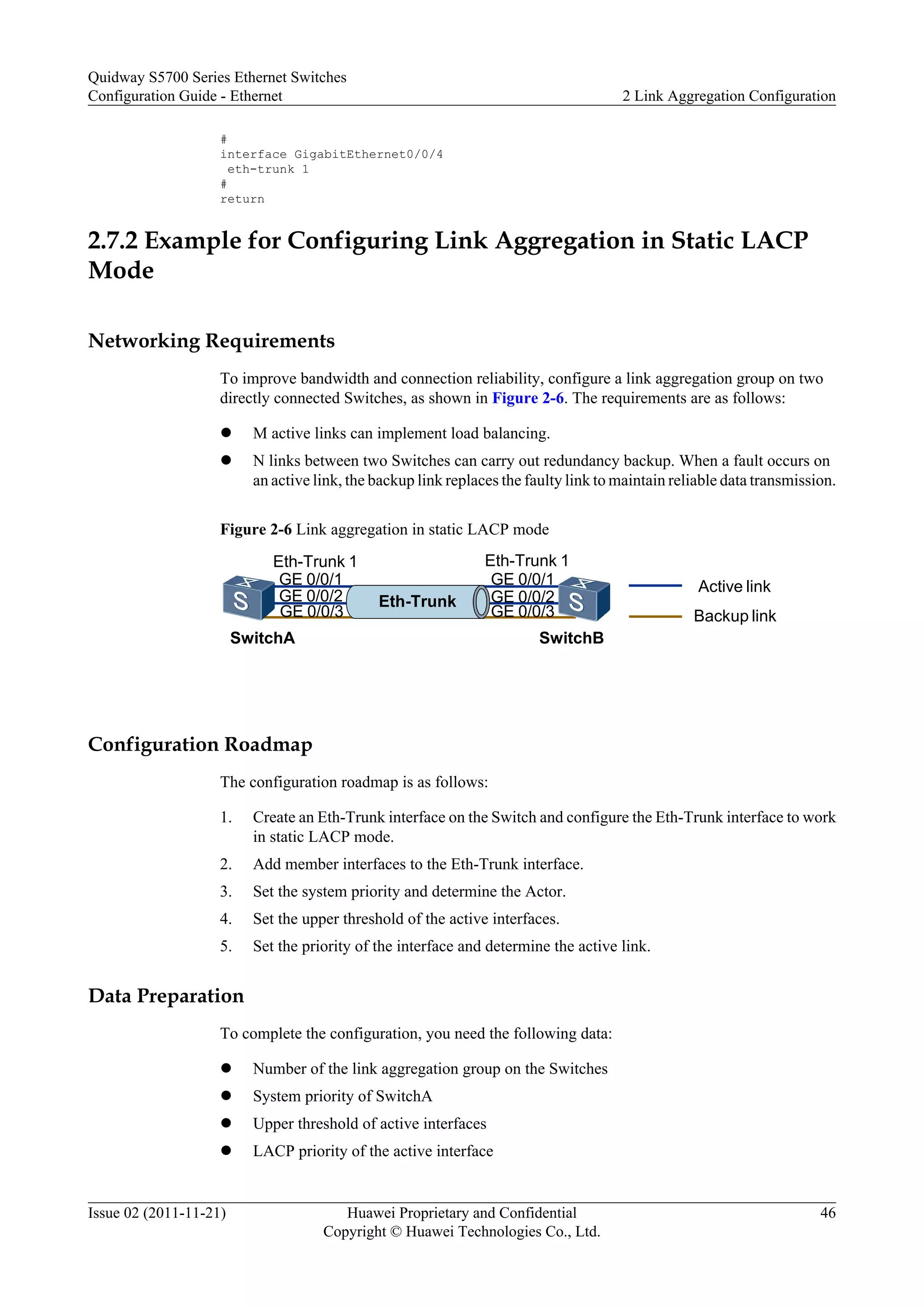 #
interface GigabitEthernet0/0/4
eth-trunk 1
#
return
2.7.2 Example for Configuring Link Aggregation in Static LACP
Mode
Networking Requirements
To improve bandwidth and connection reliability, configure a link aggregation group on two
directly connected Switches, as shown in Figure 2-6. The requirements are as follows:
l M active links can implement load balancing.
l N links between two Switches can carry out redundancy backup. When a fault occurs on
an active link, the backup link replaces the faulty link to maintain reliable data transmission.
Figure 2-6 Link aggregation in static LACP mode
SwitchB
Eth-Trunk 1
SwitchA
Eth-Trunk 1
Eth-Trunk
Active link
Backup link
GE 0/0/1
GE 0/0/2
GE 0/0/3
GE 0/0/2
GE 0/0/1
GE 0/0/3
Configuration Roadmap
The configuration roadmap is as follows:
1. Create an Eth-Trunk interface on the Switch and configure the Eth-Trunk interface to work
in static LACP mode.
2. Add member interfaces to the Eth-Trunk interface.
3. Set the system priority and determine the Actor.
4. Set the upper threshold of the active interfaces.
5. Set the priority of the interface and determine the active link.
Data Preparation
To complete the configuration, you need the following data:
l Number of the link aggregation group on the Switches
l System priority of SwitchA
l Upper threshold of active interfaces
l LACP priority of the active interface
Quidway S5700 Series Ethernet Switches
Configuration Guide - Ethernet 2 Link Aggregation Configuration
Issue 02 (2011-11-21) Huawei Proprietary and Confidential
Copyright © Huawei Technologies Co., Ltd.
46
 