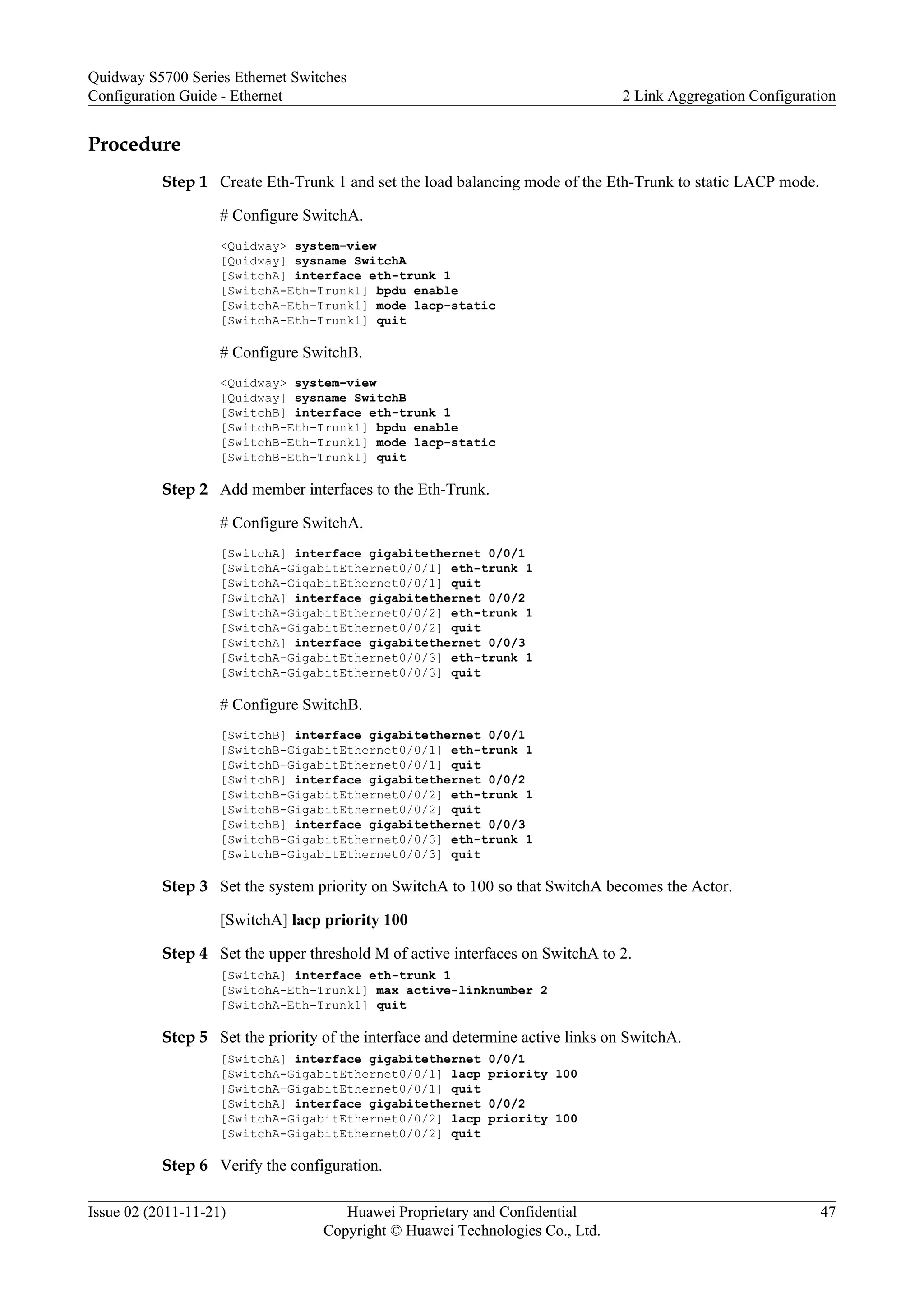 Procedure
Step 1 Create Eth-Trunk 1 and set the load balancing mode of the Eth-Trunk to static LACP mode.
# Configure SwitchA.
<Quidway> system-view
[Quidway] sysname SwitchA
[SwitchA] interface eth-trunk 1
[SwitchA-Eth-Trunk1] bpdu enable
[SwitchA-Eth-Trunk1] mode lacp-static
[SwitchA-Eth-Trunk1] quit
# Configure SwitchB.
<Quidway> system-view
[Quidway] sysname SwitchB
[SwitchB] interface eth-trunk 1
[SwitchB-Eth-Trunk1] bpdu enable
[SwitchB-Eth-Trunk1] mode lacp-static
[SwitchB-Eth-Trunk1] quit
Step 2 Add member interfaces to the Eth-Trunk.
# Configure SwitchA.
[SwitchA] interface gigabitethernet 0/0/1
[SwitchA-GigabitEthernet0/0/1] eth-trunk 1
[SwitchA-GigabitEthernet0/0/1] quit
[SwitchA] interface gigabitethernet 0/0/2
[SwitchA-GigabitEthernet0/0/2] eth-trunk 1
[SwitchA-GigabitEthernet0/0/2] quit
[SwitchA] interface gigabitethernet 0/0/3
[SwitchA-GigabitEthernet0/0/3] eth-trunk 1
[SwitchA-GigabitEthernet0/0/3] quit
# Configure SwitchB.
[SwitchB] interface gigabitethernet 0/0/1
[SwitchB-GigabitEthernet0/0/1] eth-trunk 1
[SwitchB-GigabitEthernet0/0/1] quit
[SwitchB] interface gigabitethernet 0/0/2
[SwitchB-GigabitEthernet0/0/2] eth-trunk 1
[SwitchB-GigabitEthernet0/0/2] quit
[SwitchB] interface gigabitethernet 0/0/3
[SwitchB-GigabitEthernet0/0/3] eth-trunk 1
[SwitchB-GigabitEthernet0/0/3] quit
Step 3 Set the system priority on SwitchA to 100 so that SwitchA becomes the Actor.
[SwitchA] lacp priority 100
Step 4 Set the upper threshold M of active interfaces on SwitchA to 2.
[SwitchA] interface eth-trunk 1
[SwitchA-Eth-Trunk1] max active-linknumber 2
[SwitchA-Eth-Trunk1] quit
Step 5 Set the priority of the interface and determine active links on SwitchA.
[SwitchA] interface gigabitethernet 0/0/1
[SwitchA-GigabitEthernet0/0/1] lacp priority 100
[SwitchA-GigabitEthernet0/0/1] quit
[SwitchA] interface gigabitethernet 0/0/2
[SwitchA-GigabitEthernet0/0/2] lacp priority 100
[SwitchA-GigabitEthernet0/0/2] quit
Step 6 Verify the configuration.
Quidway S5700 Series Ethernet Switches
Configuration Guide - Ethernet 2 Link Aggregation Configuration
Issue 02 (2011-11-21) Huawei Proprietary and Confidential
Copyright © Huawei Technologies Co., Ltd.
47
 