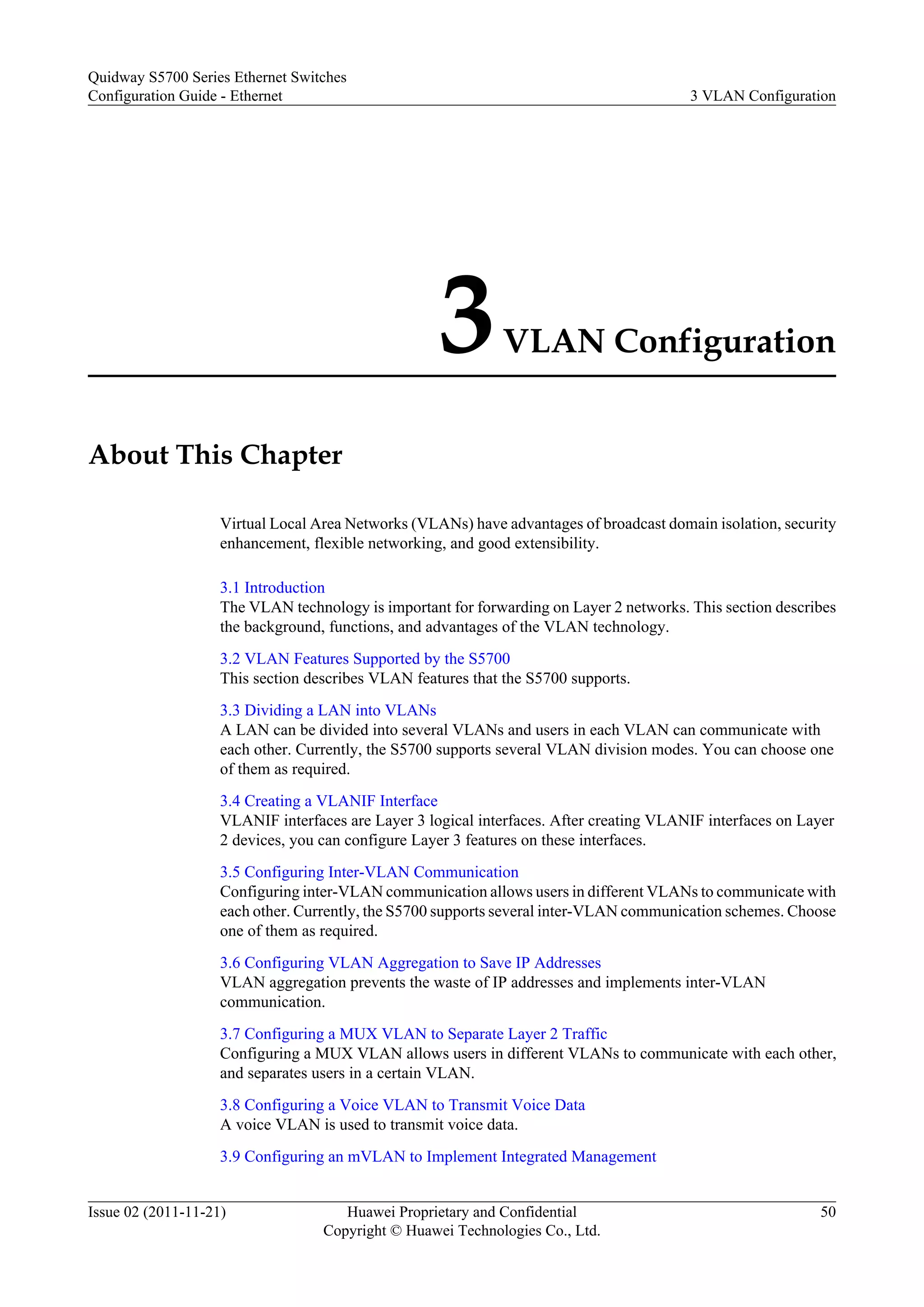 3VLAN Configuration
About This Chapter
Virtual Local Area Networks (VLANs) have advantages of broadcast domain isolation, security
enhancement, flexible networking, and good extensibility.
3.1 Introduction
The VLAN technology is important for forwarding on Layer 2 networks. This section describes
the background, functions, and advantages of the VLAN technology.
3.2 VLAN Features Supported by the S5700
This section describes VLAN features that the S5700 supports.
3.3 Dividing a LAN into VLANs
A LAN can be divided into several VLANs and users in each VLAN can communicate with
each other. Currently, the S5700 supports several VLAN division modes. You can choose one
of them as required.
3.4 Creating a VLANIF Interface
VLANIF interfaces are Layer 3 logical interfaces. After creating VLANIF interfaces on Layer
2 devices, you can configure Layer 3 features on these interfaces.
3.5 Configuring Inter-VLAN Communication
Configuring inter-VLAN communication allows users in different VLANs to communicate with
each other. Currently, the S5700 supports several inter-VLAN communication schemes. Choose
one of them as required.
3.6 Configuring VLAN Aggregation to Save IP Addresses
VLAN aggregation prevents the waste of IP addresses and implements inter-VLAN
communication.
3.7 Configuring a MUX VLAN to Separate Layer 2 Traffic
Configuring a MUX VLAN allows users in different VLANs to communicate with each other,
and separates users in a certain VLAN.
3.8 Configuring a Voice VLAN to Transmit Voice Data
A voice VLAN is used to transmit voice data.
3.9 Configuring an mVLAN to Implement Integrated Management
Quidway S5700 Series Ethernet Switches
Configuration Guide - Ethernet 3 VLAN Configuration
Issue 02 (2011-11-21) Huawei Proprietary and Confidential
Copyright © Huawei Technologies Co., Ltd.
50
 