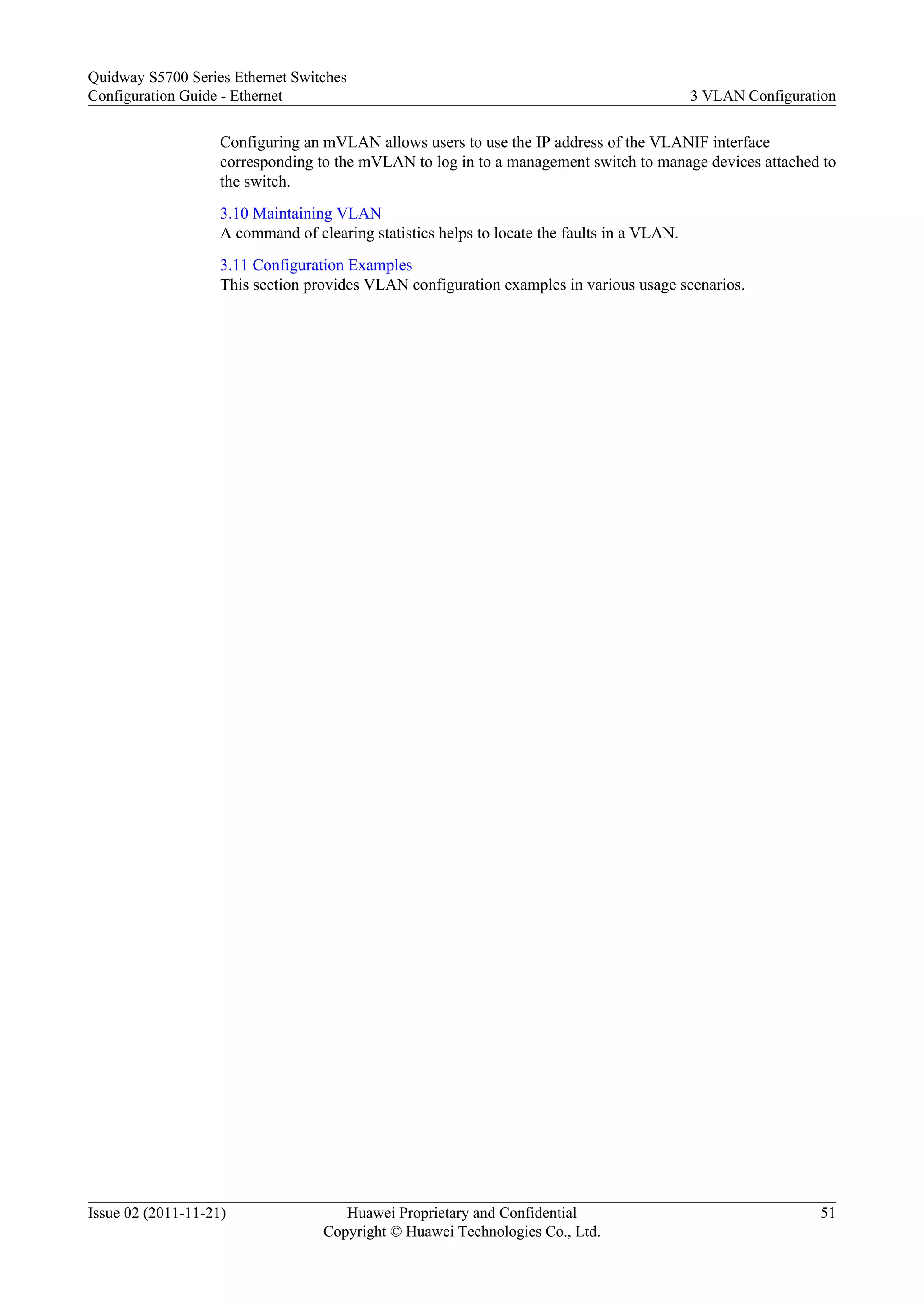 Configuring an mVLAN allows users to use the IP address of the VLANIF interface
corresponding to the mVLAN to log in to a management switch to manage devices attached to
the switch.
3.10 Maintaining VLAN
A command of clearing statistics helps to locate the faults in a VLAN.
3.11 Configuration Examples
This section provides VLAN configuration examples in various usage scenarios.
Quidway S5700 Series Ethernet Switches
Configuration Guide - Ethernet 3 VLAN Configuration
Issue 02 (2011-11-21) Huawei Proprietary and Confidential
Copyright © Huawei Technologies Co., Ltd.
51
 