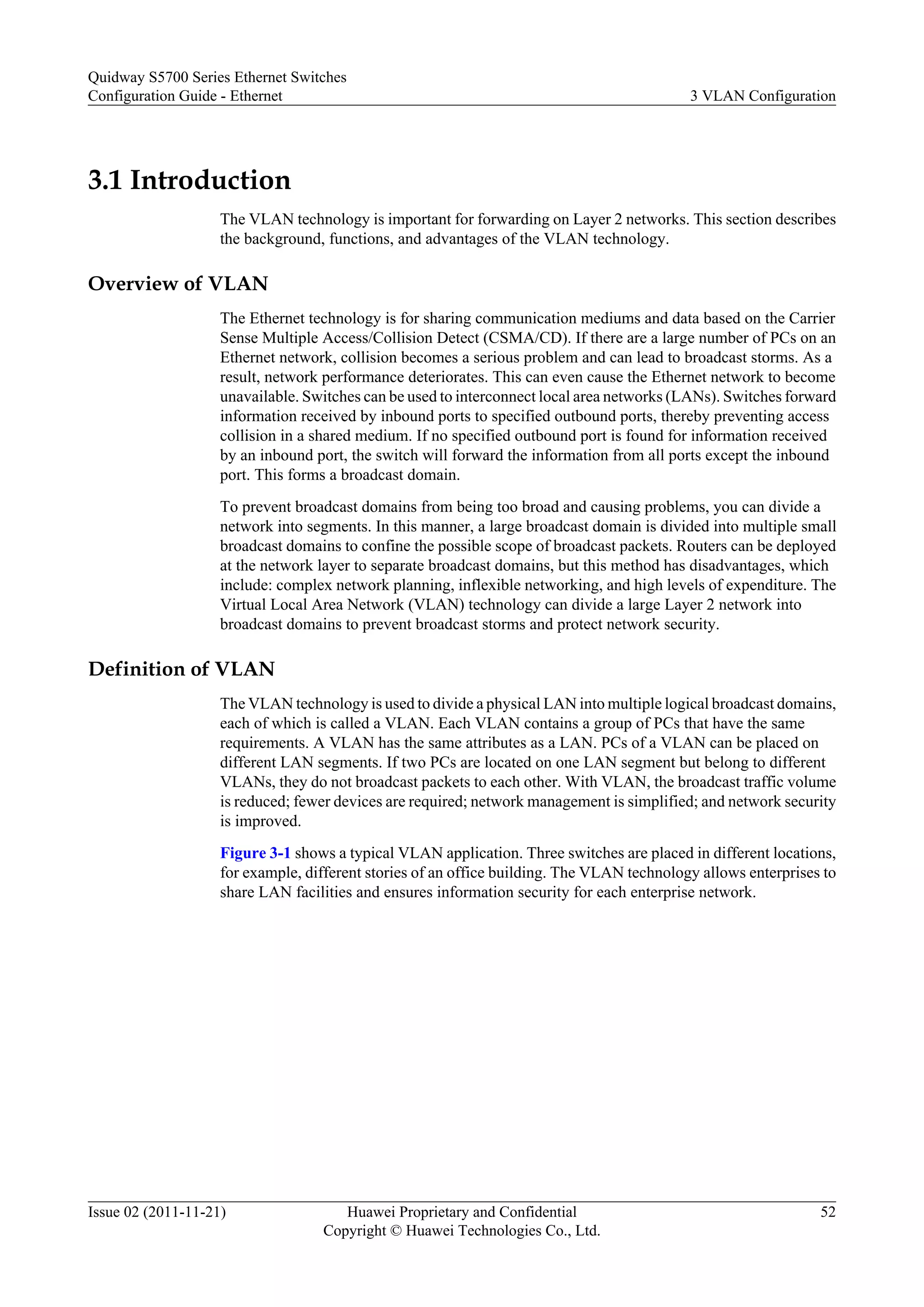 3.1 Introduction
The VLAN technology is important for forwarding on Layer 2 networks. This section describes
the background, functions, and advantages of the VLAN technology.
Overview of VLAN
The Ethernet technology is for sharing communication mediums and data based on the Carrier
Sense Multiple Access/Collision Detect (CSMA/CD). If there are a large number of PCs on an
Ethernet network, collision becomes a serious problem and can lead to broadcast storms. As a
result, network performance deteriorates. This can even cause the Ethernet network to become
unavailable. Switches can be used to interconnect local area networks (LANs). Switches forward
information received by inbound ports to specified outbound ports, thereby preventing access
collision in a shared medium. If no specified outbound port is found for information received
by an inbound port, the switch will forward the information from all ports except the inbound
port. This forms a broadcast domain.
To prevent broadcast domains from being too broad and causing problems, you can divide a
network into segments. In this manner, a large broadcast domain is divided into multiple small
broadcast domains to confine the possible scope of broadcast packets. Routers can be deployed
at the network layer to separate broadcast domains, but this method has disadvantages, which
include: complex network planning, inflexible networking, and high levels of expenditure. The
Virtual Local Area Network (VLAN) technology can divide a large Layer 2 network into
broadcast domains to prevent broadcast storms and protect network security.
Definition of VLAN
The VLAN technology is used to divide a physical LAN into multiple logical broadcast domains,
each of which is called a VLAN. Each VLAN contains a group of PCs that have the same
requirements. A VLAN has the same attributes as a LAN. PCs of a VLAN can be placed on
different LAN segments. If two PCs are located on one LAN segment but belong to different
VLANs, they do not broadcast packets to each other. With VLAN, the broadcast traffic volume
is reduced; fewer devices are required; network management is simplified; and network security
is improved.
Figure 3-1 shows a typical VLAN application. Three switches are placed in different locations,
for example, different stories of an office building. The VLAN technology allows enterprises to
share LAN facilities and ensures information security for each enterprise network.
Quidway S5700 Series Ethernet Switches
Configuration Guide - Ethernet 3 VLAN Configuration
Issue 02 (2011-11-21) Huawei Proprietary and Confidential
Copyright © Huawei Technologies Co., Ltd.
52
 