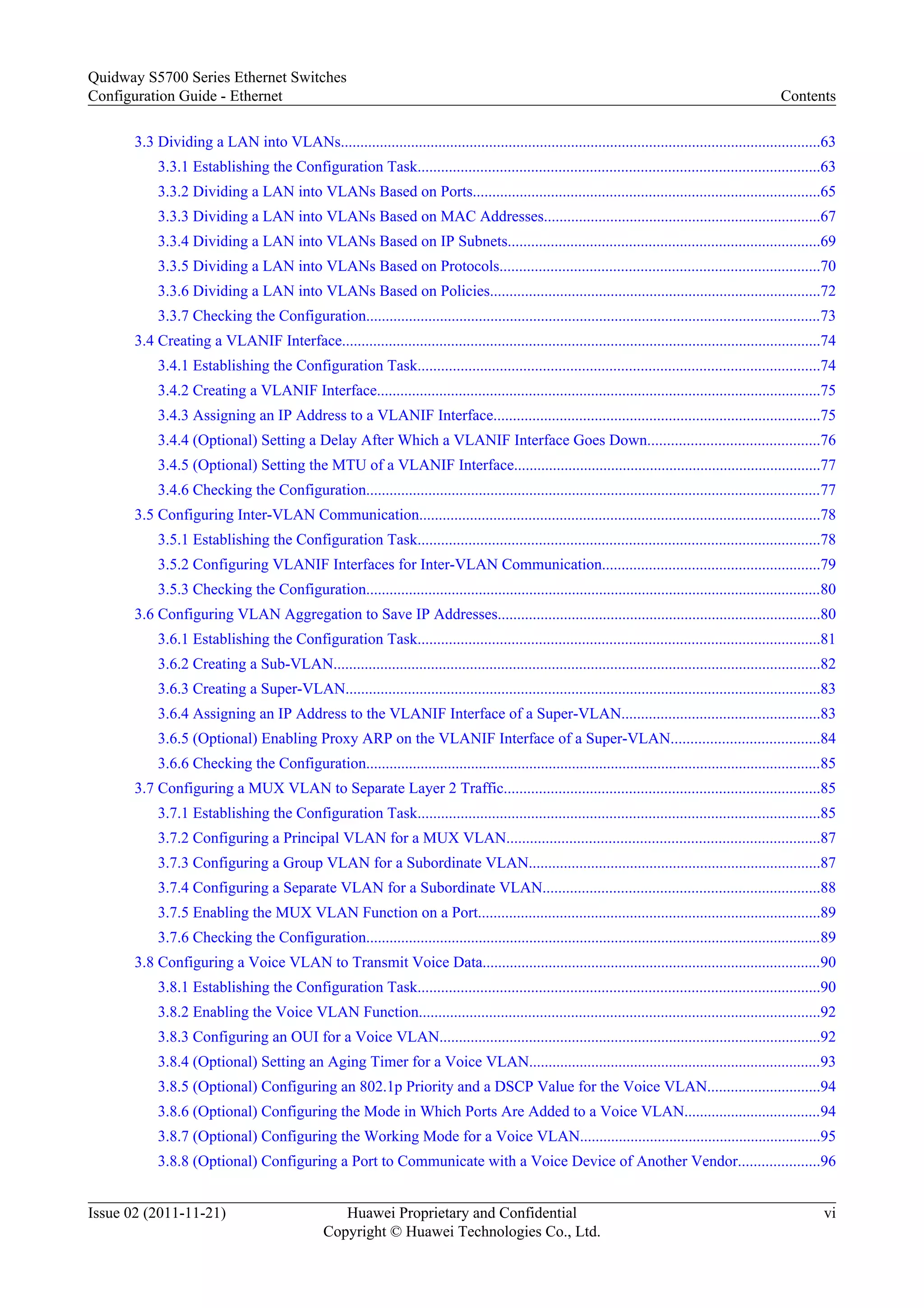 3.3 Dividing a LAN into VLANs...........................................................................................................................63
3.3.1 Establishing the Configuration Task.......................................................................................................63
3.3.2 Dividing a LAN into VLANs Based on Ports.........................................................................................65
3.3.3 Dividing a LAN into VLANs Based on MAC Addresses.......................................................................67
3.3.4 Dividing a LAN into VLANs Based on IP Subnets................................................................................69
3.3.5 Dividing a LAN into VLANs Based on Protocols..................................................................................70
3.3.6 Dividing a LAN into VLANs Based on Policies.....................................................................................72
3.3.7 Checking the Configuration.....................................................................................................................73
3.4 Creating a VLANIF Interface...........................................................................................................................74
3.4.1 Establishing the Configuration Task.......................................................................................................74
3.4.2 Creating a VLANIF Interface..................................................................................................................75
3.4.3 Assigning an IP Address to a VLANIF Interface....................................................................................75
3.4.4 (Optional) Setting a Delay After Which a VLANIF Interface Goes Down............................................76
3.4.5 (Optional) Setting the MTU of a VLANIF Interface...............................................................................77
3.4.6 Checking the Configuration.....................................................................................................................77
3.5 Configuring Inter-VLAN Communication.......................................................................................................78
3.5.1 Establishing the Configuration Task.......................................................................................................78
3.5.2 Configuring VLANIF Interfaces for Inter-VLAN Communication........................................................79
3.5.3 Checking the Configuration.....................................................................................................................80
3.6 Configuring VLAN Aggregation to Save IP Addresses...................................................................................80
3.6.1 Establishing the Configuration Task.......................................................................................................81
3.6.2 Creating a Sub-VLAN.............................................................................................................................82
3.6.3 Creating a Super-VLAN..........................................................................................................................83
3.6.4 Assigning an IP Address to the VLANIF Interface of a Super-VLAN...................................................83
3.6.5 (Optional) Enabling Proxy ARP on the VLANIF Interface of a Super-VLAN......................................84
3.6.6 Checking the Configuration.....................................................................................................................85
3.7 Configuring a MUX VLAN to Separate Layer 2 Traffic.................................................................................85
3.7.1 Establishing the Configuration Task.......................................................................................................85
3.7.2 Configuring a Principal VLAN for a MUX VLAN................................................................................87
3.7.3 Configuring a Group VLAN for a Subordinate VLAN...........................................................................87
3.7.4 Configuring a Separate VLAN for a Subordinate VLAN.......................................................................88
3.7.5 Enabling the MUX VLAN Function on a Port........................................................................................89
3.7.6 Checking the Configuration.....................................................................................................................89
3.8 Configuring a Voice VLAN to Transmit Voice Data.......................................................................................90
3.8.1 Establishing the Configuration Task.......................................................................................................90
3.8.2 Enabling the Voice VLAN Function.......................................................................................................92
3.8.3 Configuring an OUI for a Voice VLAN..................................................................................................92
3.8.4 (Optional) Setting an Aging Timer for a Voice VLAN...........................................................................93
3.8.5 (Optional) Configuring an 802.1p Priority and a DSCP Value for the Voice VLAN.............................94
3.8.6 (Optional) Configuring the Mode in Which Ports Are Added to a Voice VLAN...................................94
3.8.7 (Optional) Configuring the Working Mode for a Voice VLAN..............................................................95
3.8.8 (Optional) Configuring a Port to Communicate with a Voice Device of Another Vendor.....................96
Quidway S5700 Series Ethernet Switches
Configuration Guide - Ethernet Contents
Issue 02 (2011-11-21) Huawei Proprietary and Confidential
Copyright © Huawei Technologies Co., Ltd.
vi
 