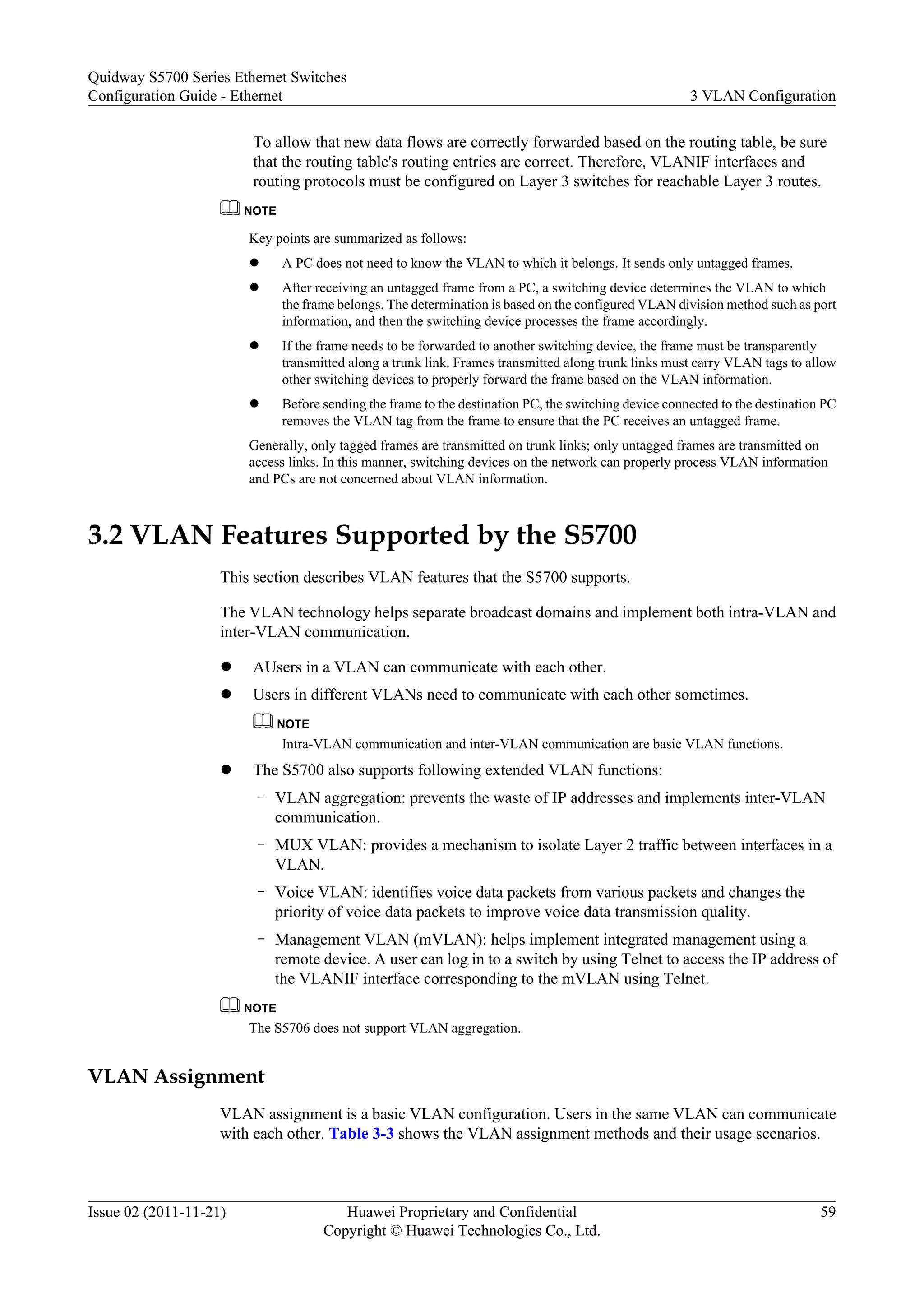 To allow that new data flows are correctly forwarded based on the routing table, be sure
that the routing table's routing entries are correct. Therefore, VLANIF interfaces and
routing protocols must be configured on Layer 3 switches for reachable Layer 3 routes.
NOTE
Key points are summarized as follows:
l A PC does not need to know the VLAN to which it belongs. It sends only untagged frames.
l After receiving an untagged frame from a PC, a switching device determines the VLAN to which
the frame belongs. The determination is based on the configured VLAN division method such as port
information, and then the switching device processes the frame accordingly.
l If the frame needs to be forwarded to another switching device, the frame must be transparently
transmitted along a trunk link. Frames transmitted along trunk links must carry VLAN tags to allow
other switching devices to properly forward the frame based on the VLAN information.
l Before sending the frame to the destination PC, the switching device connected to the destination PC
removes the VLAN tag from the frame to ensure that the PC receives an untagged frame.
Generally, only tagged frames are transmitted on trunk links; only untagged frames are transmitted on
access links. In this manner, switching devices on the network can properly process VLAN information
and PCs are not concerned about VLAN information.
3.2 VLAN Features Supported by the S5700
This section describes VLAN features that the S5700 supports.
The VLAN technology helps separate broadcast domains and implement both intra-VLAN and
inter-VLAN communication.
l AUsers in a VLAN can communicate with each other.
l Users in different VLANs need to communicate with each other sometimes.
NOTE
Intra-VLAN communication and inter-VLAN communication are basic VLAN functions.
l The S5700 also supports following extended VLAN functions:
– VLAN aggregation: prevents the waste of IP addresses and implements inter-VLAN
communication.
– MUX VLAN: provides a mechanism to isolate Layer 2 traffic between interfaces in a
VLAN.
– Voice VLAN: identifies voice data packets from various packets and changes the
priority of voice data packets to improve voice data transmission quality.
– Management VLAN (mVLAN): helps implement integrated management using a
remote device. A user can log in to a switch by using Telnet to access the IP address of
the VLANIF interface corresponding to the mVLAN using Telnet.
NOTE
The S5706 does not support VLAN aggregation.
VLAN Assignment
VLAN assignment is a basic VLAN configuration. Users in the same VLAN can communicate
with each other. Table 3-3 shows the VLAN assignment methods and their usage scenarios.
Quidway S5700 Series Ethernet Switches
Configuration Guide - Ethernet 3 VLAN Configuration
Issue 02 (2011-11-21) Huawei Proprietary and Confidential
Copyright © Huawei Technologies Co., Ltd.
59
 