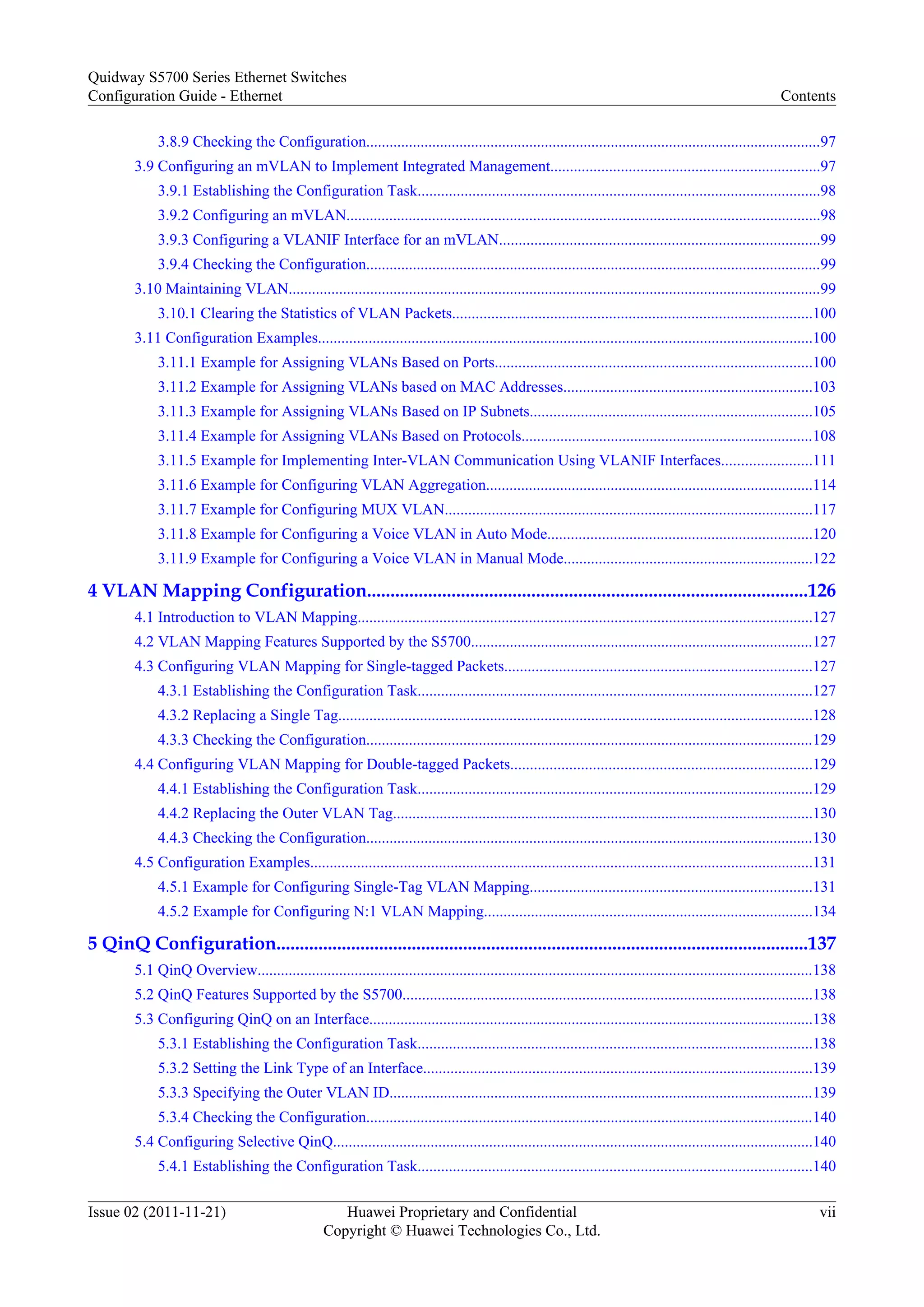 3.8.9 Checking the Configuration.....................................................................................................................97
3.9 Configuring an mVLAN to Implement Integrated Management.....................................................................97
3.9.1 Establishing the Configuration Task.......................................................................................................98
3.9.2 Configuring an mVLAN..........................................................................................................................98
3.9.3 Configuring a VLANIF Interface for an mVLAN..................................................................................99
3.9.4 Checking the Configuration.....................................................................................................................99
3.10 Maintaining VLAN.........................................................................................................................................99
3.10.1 Clearing the Statistics of VLAN Packets............................................................................................100
3.11 Configuration Examples...............................................................................................................................100
3.11.1 Example for Assigning VLANs Based on Ports.................................................................................100
3.11.2 Example for Assigning VLANs based on MAC Addresses................................................................103
3.11.3 Example for Assigning VLANs Based on IP Subnets........................................................................105
3.11.4 Example for Assigning VLANs Based on Protocols...........................................................................108
3.11.5 Example for Implementing Inter-VLAN Communication Using VLANIF Interfaces.......................111
3.11.6 Example for Configuring VLAN Aggregation....................................................................................114
3.11.7 Example for Configuring MUX VLAN..............................................................................................117
3.11.8 Example for Configuring a Voice VLAN in Auto Mode....................................................................120
3.11.9 Example for Configuring a Voice VLAN in Manual Mode................................................................122
4 VLAN Mapping Configuration..............................................................................................126
4.1 Introduction to VLAN Mapping.....................................................................................................................127
4.2 VLAN Mapping Features Supported by the S5700........................................................................................127
4.3 Configuring VLAN Mapping for Single-tagged Packets...............................................................................127
4.3.1 Establishing the Configuration Task.....................................................................................................127
4.3.2 Replacing a Single Tag..........................................................................................................................128
4.3.3 Checking the Configuration...................................................................................................................129
4.4 Configuring VLAN Mapping for Double-tagged Packets.............................................................................129
4.4.1 Establishing the Configuration Task.....................................................................................................129
4.4.2 Replacing the Outer VLAN Tag............................................................................................................130
4.4.3 Checking the Configuration...................................................................................................................130
4.5 Configuration Examples.................................................................................................................................131
4.5.1 Example for Configuring Single-Tag VLAN Mapping........................................................................131
4.5.2 Example for Configuring N:1 VLAN Mapping....................................................................................134
5 QinQ Configuration..................................................................................................................137
5.1 QinQ Overview...............................................................................................................................................138
5.2 QinQ Features Supported by the S5700.........................................................................................................138
5.3 Configuring QinQ on an Interface..................................................................................................................138
5.3.1 Establishing the Configuration Task.....................................................................................................138
5.3.2 Setting the Link Type of an Interface....................................................................................................139
5.3.3 Specifying the Outer VLAN ID.............................................................................................................139
5.3.4 Checking the Configuration...................................................................................................................140
5.4 Configuring Selective QinQ...........................................................................................................................140
5.4.1 Establishing the Configuration Task.....................................................................................................140
Quidway S5700 Series Ethernet Switches
Configuration Guide - Ethernet Contents
Issue 02 (2011-11-21) Huawei Proprietary and Confidential
Copyright © Huawei Technologies Co., Ltd.
vii
 