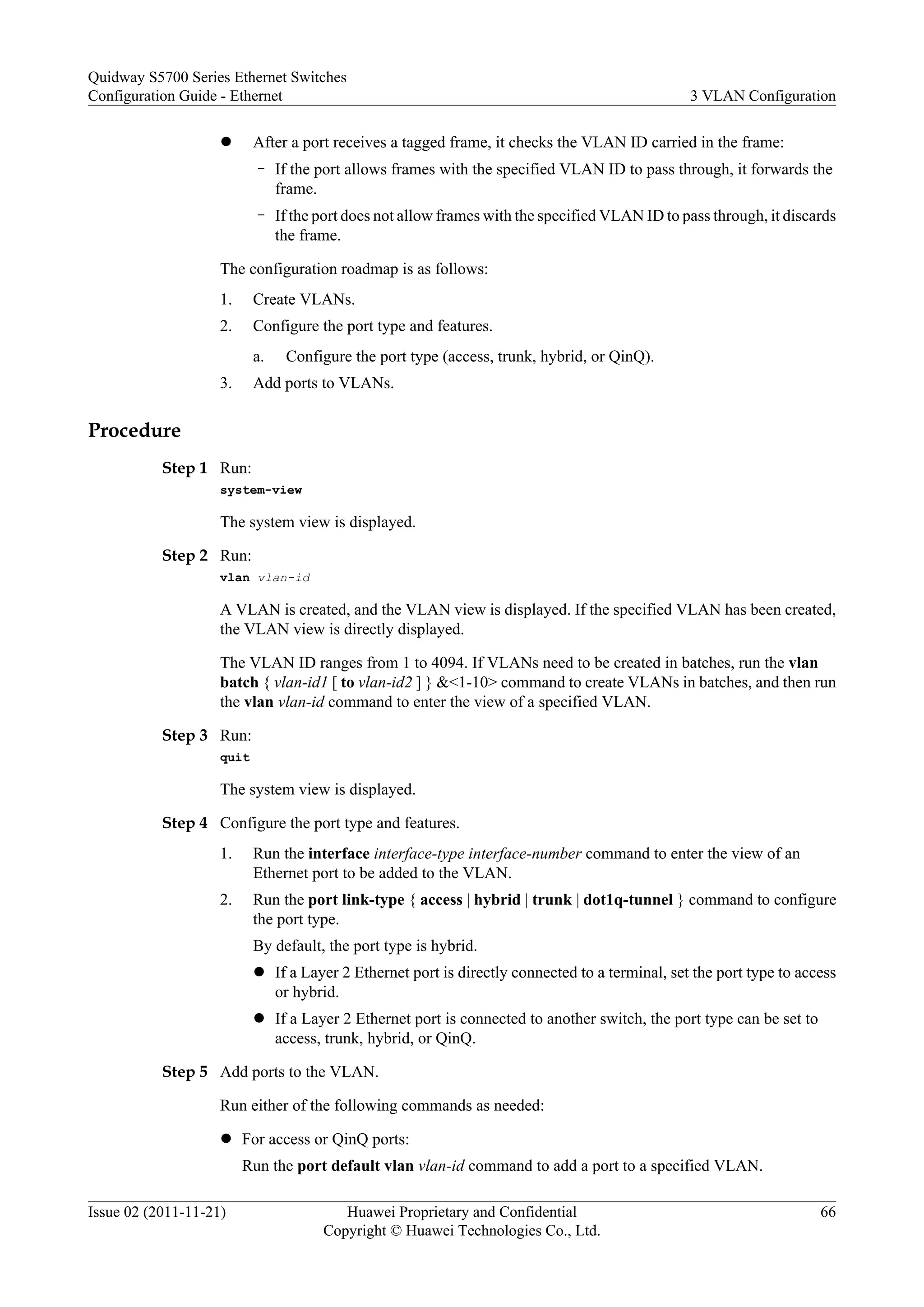 l After a port receives a tagged frame, it checks the VLAN ID carried in the frame:
– If the port allows frames with the specified VLAN ID to pass through, it forwards the
frame.
– If the port does not allow frames with the specified VLAN ID to pass through, it discards
the frame.
The configuration roadmap is as follows:
1. Create VLANs.
2. Configure the port type and features.
a. Configure the port type (access, trunk, hybrid, or QinQ).
3. Add ports to VLANs.
Procedure
Step 1 Run:
system-view
The system view is displayed.
Step 2 Run:
vlan vlan-id
A VLAN is created, and the VLAN view is displayed. If the specified VLAN has been created,
the VLAN view is directly displayed.
The VLAN ID ranges from 1 to 4094. If VLANs need to be created in batches, run the vlan
batch { vlan-id1 [ to vlan-id2 ] } &<1-10> command to create VLANs in batches, and then run
the vlan vlan-id command to enter the view of a specified VLAN.
Step 3 Run:
quit
The system view is displayed.
Step 4 Configure the port type and features.
1. Run the interface interface-type interface-number command to enter the view of an
Ethernet port to be added to the VLAN.
2. Run the port link-type { access | hybrid | trunk | dot1q-tunnel } command to configure
the port type.
By default, the port type is hybrid.
l If a Layer 2 Ethernet port is directly connected to a terminal, set the port type to access
or hybrid.
l If a Layer 2 Ethernet port is connected to another switch, the port type can be set to
access, trunk, hybrid, or QinQ.
Step 5 Add ports to the VLAN.
Run either of the following commands as needed:
l For access or QinQ ports:
Run the port default vlan vlan-id command to add a port to a specified VLAN.
Quidway S5700 Series Ethernet Switches
Configuration Guide - Ethernet 3 VLAN Configuration
Issue 02 (2011-11-21) Huawei Proprietary and Confidential
Copyright © Huawei Technologies Co., Ltd.
66
 